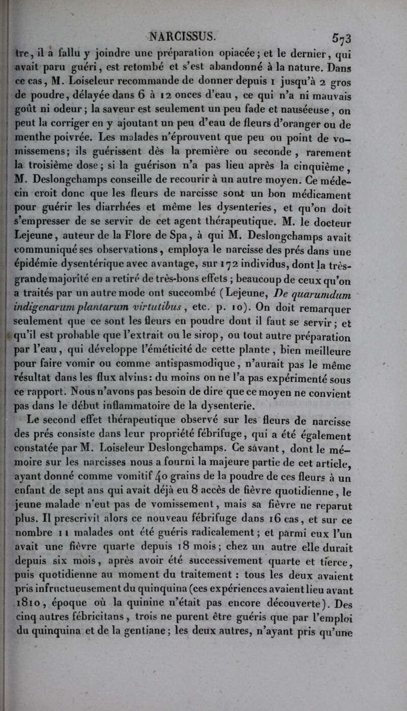 I NARCISSUS. 573 I Irc, 11 a fallu y joindre une préparation opiacée; et le dernier, qui avait paru guéri, est retombé et s’est abandonné à la nature. Dans ce cas, M. Loiseleur recommande de donner depuis i jusqu’à 2 gros de poudre, délayée dans 6 à 12 onces d’eau , ce qui n’a ni mauvais goût ni odeur ; la saveur est seulement un peu fade et nauséeuse, on peut la corriger en y ajoutant un peu d’eau de fleurs d’oranger ou de menthe poivrée. Les malades n’éprouvent que peu ou point de vo- ! inissemens; ils guérissent dès la première ou seconde, rarement la troisième dose ; si la guérison n’a pas lieu après la cinquième, M. Deslongchamps conseille de recourir à un autre moyen. Ce méde- cin croit donc que les fleurs de narcisse sont un bon médicament i pour guérir les diarrhées et même les dysenteries, et qu’on doit s’empresser de se servir de cet agent thérapeutique. M. le docteur Lejeune, auteur de la Flore de Spa, à qui M. Deslongchamps avait i communiqué ses observations, employa le narcisse des prés dans une ' épidémie dysentérique avec avantage, sur 172 individus, dont la très- grande majorité en a retiré de très-bons effets ; beaucoup de ceux qu’on I a traités par un autre mode ont succombé ( Lejeune, De quarumdiim indigenarumplantarum virtiitibus ^ etc. p. 10). On doit remarquer seulement que ce sont les fleurs en poudre dont il faut se servir ; et I qu’il est probable que l’extrait ou le sirop, ou tout autre préparation i par l’eau, qui développe l’éméticité de cette plante , bien meilleure i pour faire vomir ou comme antispasmodique, n’aurait pas le même j résultat dans les flux alvins: du moins on ne l’a pas expérimenté sous ' ce rapport. Nous n’avons pas besoin de dire que ce moyen ne convient ' pas dans le début inflammatoire de la dysenterie. Le second effet thérapeutique observé sur les fleurs de narcisse ! 'des prés consiste dans leur propriété fébrifuge, qui a été également constatée par M. Loiseleur Deslongchamps. Ce sàvant, dont le mé- I moire sur les narcisses nous a fourni la majeure partie de cet article, ayant donné comme vomitif 4o grains de la poudre de ces fleurs à un enfant de sept ans qui avait déjà eu 8 accès de fièvre quotidienne, le ! jeune malade n’eut pas de vomissement, mais sa fièvre ne reparut plus. Il prescrivit alors ce nouveau fébrifuge dans 16 cas, et sur ce nombre 11 malades ont été guéris radicalement ; et parmi eux l’un avait une fièvre quarte depuis 18 mois; chez un autre elle durait I depuis six mois, après avoir été successivement quarte et tferce, puis quotidienne au moment du traitement : tous les deux avaient I pris infructueusement du quinquina (ces expériences avaient lieu avant 1810, époque où la quinine n’était pas encore découverte). Des I cinq autres fébricitans, trois ne purent être guéris que par l’emploi I du quinquina et de la gentiane; les deux autres, n’ayant pris qu’une