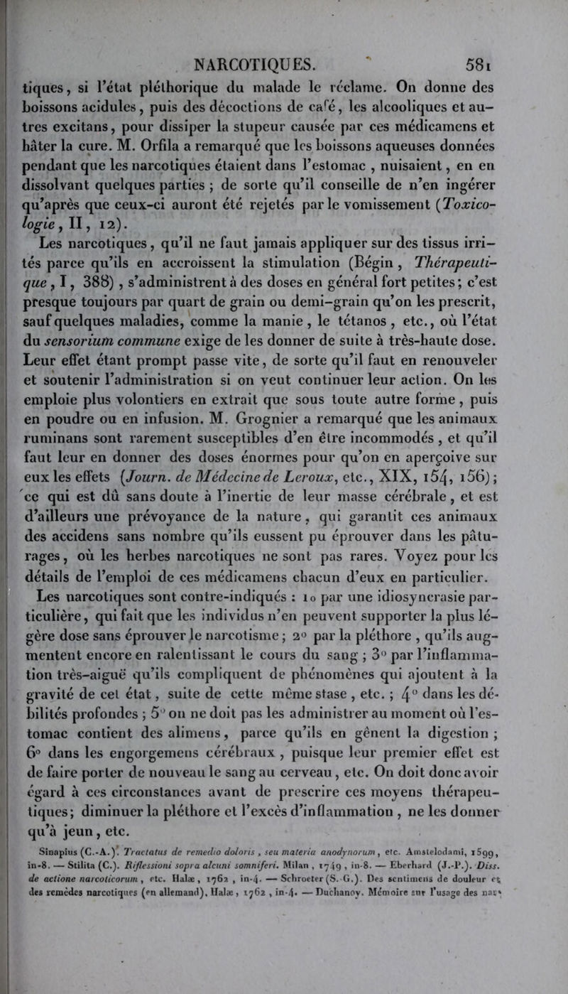 r NARCOTIQUES. 58t tiques, si Tétât pléthorique du malade le réclame. On donne des j boissons acidulés, puis des décoctions de ca^é, les alcooliques et au- tres excitans, pour dissiper la stupeur causée par ces médicamens et hâter la cure. M. Orfila a remarque que les boissons aqueuses données pendant que les narcotiques étaient dans Testomac , nuisaient, en en dissolvant quelques parties ; de sorte qu’il conseille de n’en ingérer qu’après que ceux-ci auront été rejetés parle vomissement {Toxico- logie , Il, 12). Les narcotiques, qu’il ne faut jamais appliquer sur des tissus irri- tés parce qu’ils en accroissent la stimulation (Bégin , Thérapeuti- j que y 1, 388) , s’administrent à des doses en général fort petites ; c’est I presque toujours par quart de grain ou demi-grain qu’on les prescrit, 1 sauf quelques maladies, comme la manie , le tétanos , etc., où l’état du sensorium commune exige de les donner de suite à très-haute dose. Leur effet étant prompt passe vite, de sorte qu’il faut en renouveler et soutenir l’administration si on veut continuer leur action. On les emploie plus volontiers en extrait que sous toute autre forme, puis en poudre ou en infusion. M. Grognier a remarqué que les animaux I ruminans sont rarement susceptibles d’en être incommodés , et qu’il faut leur en donner des doses énormes pour qu’on en aperçoive sur eux les effets {Journ. de Médecine de Leroux, etc., XIX, i54, i56) ; ce qui est dû sans doute à l’inertie de leur masse cérébrale, et est I d’ailleurs une prévoyance de la nature, qui garantit ces animaux ! des accidens sans nombre qu’ils eussent pu éprouver dans les pâtu- L rages, où les herbes narcotiques ne sont pas rares. Voyez pour les II détails de l’emploi de ces médicamens chacun d’eux en particulier, fl Les narcotiques sont contre-indiqués : lo par une idiosyncrasie par- ti ticulière, qui fait que les individus n’en peuvent supporter la plus lé- I gère dose sans éprouver le narcotisme ; 2« par la pléthore , qu’ils ang- ! mentent encore en ralentissant le cours du sang ; 3‘> par Tinflaninia- ! tion très-aiguë qu’ils compliquent de phénomènes qui ajoutent à la ! gravité de cel état, suite de cette même stase , etc. ; 4 dans les dé- i bilités profondes ; 5 ' on ne doit pas les administrer au moment où Tes- I tomac contient desalimens, parce qu’ils en gênent la digestion; I 6° dans les engorgemens cérébraux , puisque leur premier effet est de faire porter de nouveau le sang au cerveau, etc. On doit donca\ oir ; égard à ces circonstances avant de prescrire ces moyens thérapeu- ! tiques; diminuer la pléthore et l’excès d’inflammation , ne les donner i qu’à jeun , etc. Sinopius (C.-A.). Tractatus de remedio doloris , seu materia anodynorum, etc. Amstelodanii, iSgg, in-8. — Stilita (C.). Riflessioni sopra alcuni somniferi. Milan , 1749 . in-8. — Eberhard (J..1*.). Diss. de actione narcoticoruin, etc. Halæ, 1762 , in-4. — Sebroeter (S. G.). Des scntiiiiens de douleur e\ des remèdes narcotiques (en allemand), IJalæ > 1762 , in-4> — Duclianoy. Mémoire snr l’usage des nai*