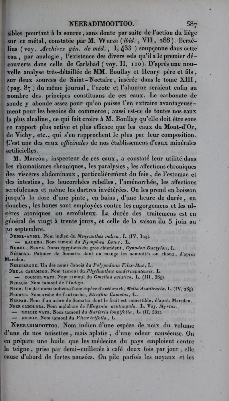 [ NEERADIMOOTTOO. 58; sibles pourtant à la source, sans doute par suite de Taction du liège sur ce métal, constatée par M. Wurza {ibid. , YII, 288). Berzé- lius ( voy. Archii^cs gén. de méd., I, 4^3 ) soupçonne dans ccttc eau , par analogie , l’existence des divers sels qu’il a le premier dé- couverts dans celle de Cçirlsbad ( voy. II, uo). D’apres une nou- velle analyse très-détaillée de MM. BouUay et Henry père et fils, sur deux sources de Saint-Nectaire, insérée dans le tome XIII, (pag. 87 ) du même journal, Tazote et l’alumine seraient enfin au ! nombre des principes constituans de ces eaux. Le carbonate de soude y abonde assez pour qu’on puisse l’en extraire avantageuse— I ment pour les besoins du commerce ; aussi est-ce de toutes nos eaux la plus alcaline, ce qui fait croire à M. Boullay qu’elle doit être sous çe rapport plus active et plus efficace que les eaux du Mont-d’Or, I de Vichy, etc., qui s’en rapprochent le plus par leur composition, j fj’est une des eaux officinaUs de nos établissemens d’eaux minérales : artificielles. i M. Marcôn, inspecteur de ces eaux, a constaté leur utilité dans I les rhumatismes chroniques, les paralysies , les affections chroniques des viscères abdominaux , particulièrernent du foie, de l’estomac et I des intestins, les leucorrhées rebelles, l’aménorrhée, les affections j scrofuleuses et même les dartres invétérées. On les prend en boisson I jusqu’à la dose d’une pinte, en bains, d’une heure de durée, en douches, les boues sont employées contre les engorgemens et les ul- ! cères atoniqiies ou scrofuleux. La durée des traitemens est en ! général de vingt à trente jours, et celle de la saison <lu 5 juin au ' 20 septembre. Wedel-Ambel. Nom indien du Menyanthes indica, L, (IV, Saç)). I — KALUNG. Nom tamoul du Nymphœa Lotus, L. Nedjil, Negyl. Noms e'gyptiens du gros chiendent, Cynodon Dactylon, L. NÉEBONG. Palmier de Sumatra dont on maqge les sommités ou choux, d’après ' Marsden. Needbregne. Un des noms danois du Polypodiurn Filix-Mas, L. Nek^A cadamboo. Nom tamoul du Phyllanthus maderaspatensis, L. — COüMUl. VAYR. Nom tamoul du Gmelina asiatica, L. (III, 389). Neelum. Nom tamoul de VIndigo. Neem. Un des noms indiens d’une espèce d’azédarach, Melia Azadiracta, L. (IV, 289). NeemAH. Nom arabe de l’autruche, Struthio Camelus, L. Neepah. Nom d’un arbre de Sumatra dont le fruit est comestible, d’après Marsden. Nker CADdunba. Mom malahare de VEtigenia acutangtda, L. Voy. Myrtus. — MOLLIE VAYR. Nom tamoul du Barleria longifolia^ U. (II, 552). I — NOCHIE. Nom tamoul du , L. j Neeradimoottoo. Nom indien d’une espèce de noix du volume i d’une de nos noisclles, mais aplatie , d’une odeur nauséeuse. On ! en prépare une huile que les médecins du pays emploient contre la teigne, prise par demi-cuillerée à café deux fois par jour ; elle I cause d’abord de fortes nausées. On pile parfois les noyaux et les