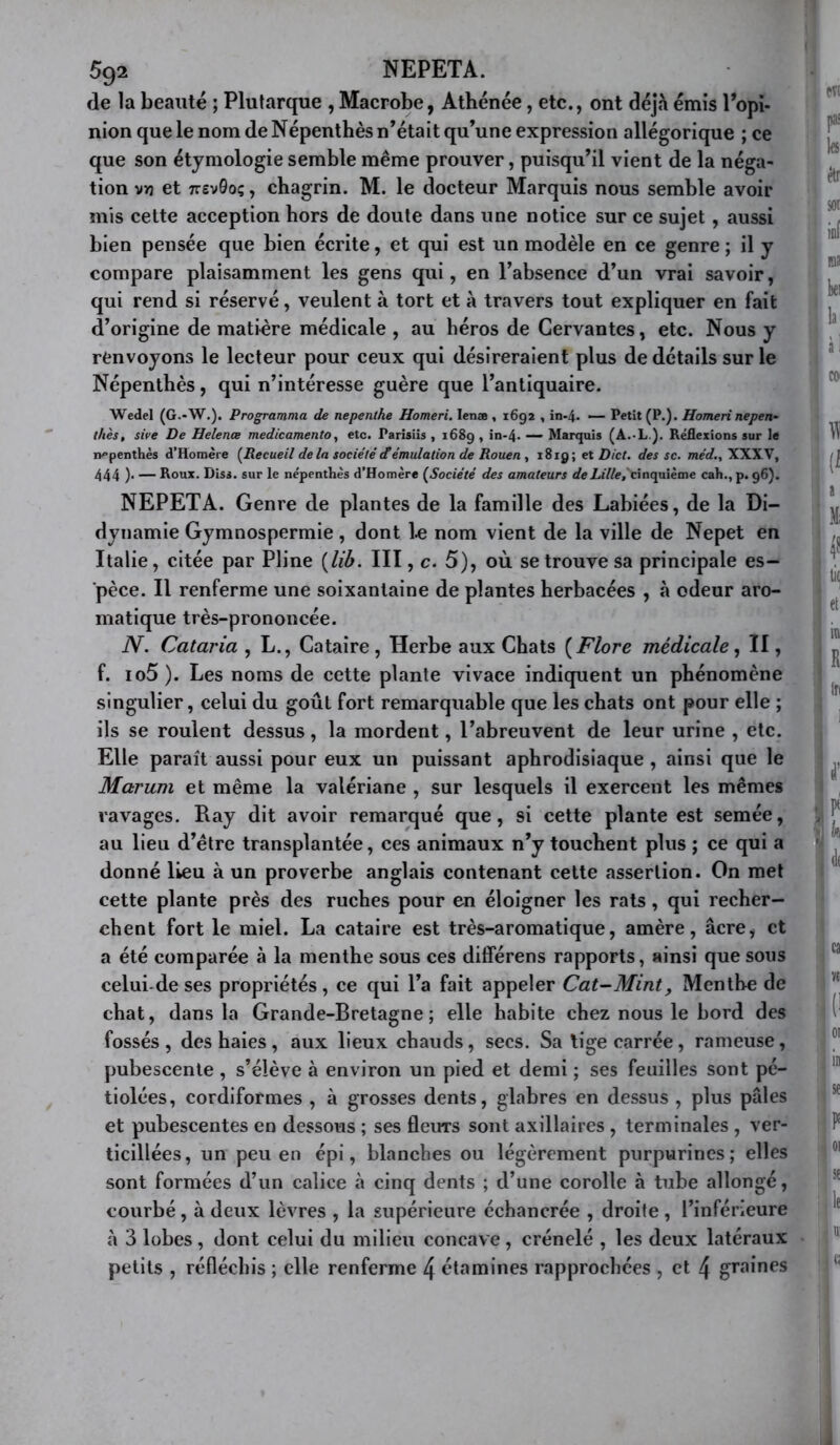 5q2 NEPETA. de la beauté ; Plutarque , Macrobe, Athénée, etc., ont déj.à émis l’opi- nion que le nom de Népenthès n’était qu’une expression allégorique ; ce que son étymologie semble même prouver, puisqu’il vient de la néga- tion vrj et TrevSoç, chagrin. M. le docteur Marquis nous semble avoir mis cette acception hors de doute dans une notice sur ce sujet, aussi bien pensée que bien écrite, et qui est un modèle en ce genre ; il y compare plaisamment les gens qui, en l’absence d’un vrai savoir, qui rend si réservé, veulent à tort et à travers tout expliquer en fait d’origine de matière médicale , au héros de Cervantes, etc. Nous y renvoyons le lecteur pour ceux qui désireraient plus de détails sur le Népenthès, qui n’intéresse guère que l’antiquaire. Wedel (G.-W.). Programma de nepenthe Homeri. lenæ , 1692 , in-4- ■— Petit (P.). Homeri nepen- thés, sire De Helence medicamento, etc. Parisiis , 1689, in-4. — Marquis (A.-L ). Réflexions sur le népenthès d’Homère {Recueil de la société Æémulation de Rouen , 1819; et Dict. des sc. wièrf., XXXV, 444 )• — Roux. Diss. sur le népenthès d’Homère {Société des amateurs rfcLj7/e,'cinquième cah.,p. 96). NEPETA. Genre de plantes de la famille des Labiées, de la Di- dynamie Gymnospermie , dont l.e nom vient de la ville de Nepet en Italie, citée par Pline {lib. III, c. 5), où se trouve sa principale es- pèce. Il renferme une soixantaine de plantes herbacées , à odeur aro- matique très-prononcée. N. Cataria , L., Cataire, Herbe aux Chats {Flore médicale^ II, f. io5 ). Les noms de cette plante vivace indiquent un phénomène singulier, celui du goût fort remarquable que les chats ont pour elle ; ils se roulent dessus, la mordent, l’abreuvent de leur urine , etc. Elle paraît aussi pour eux un puissant aphrodisiaque , ainsi que le Marum et même la valériane , sur lesquels il exercent les mêmes ravages. Ray dit avoir remarqué que, si cette plante est semée, au lieu d’étre transplantée, ces animaux n’y touchent plus ; ce qui a donné lieu à un proverbe anglais contenant cette assertion. On met cette plante près des ruches pour en éloigner les rats, qui recher- chent fort le miel. La cataire est très-aromatique, amère, âcre, et a été comparée à la menthe sous ces différons rapports, ainsi que sous celui-de ses propriétés, ce qui l’a fait appeler Cat-Mint, Menthe de chat, dans la Grande-Bretagne; elle habite chez nous le bord des fossés, des haies, aux lieux chauds, secs. Sa tige carrée, rameuse, pubescente , s’élève à environ un pied et demi ; ses feuilles sont pé- tiolées, cordiformes , à grosses dents, glabres en dessus , plus pâles et pubescentes en dessous ; ses fleurs sont axillaires , terminales , ver- ticillées, un peu en épi, blanches ou légèrement purpurines; elles sont formées d’un calice à cinq dents ; d’une corolle à tube allongé, courbé , à deux lèvres , la supérieure échancrée , droite , l’inférieure à 3 lobes , dont celui du milieu concave , crénelé , les deux latéraux