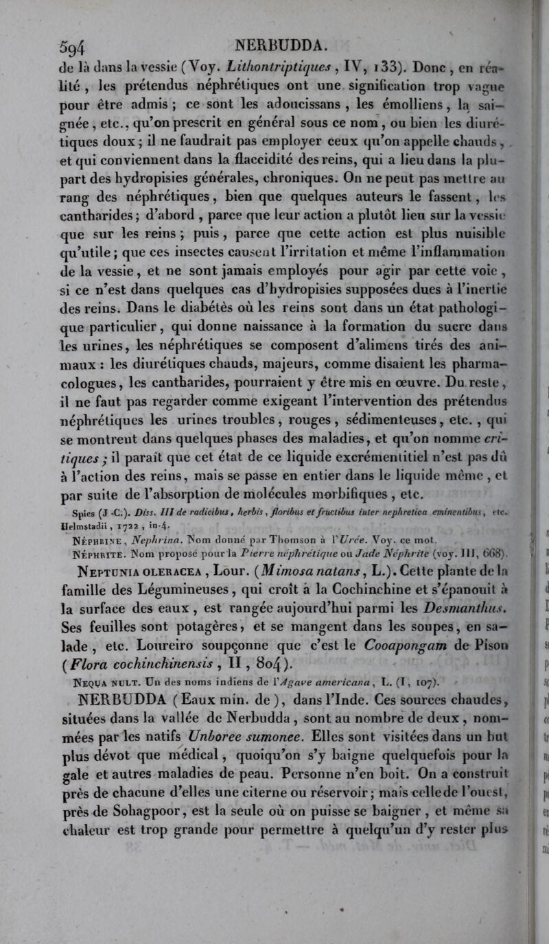 de là dans la vessie ( Voy. Litlionlriptiques , IV, i33). Donc , en réa- li le , les prétendus néphrétiques ont une signification trop vague pour être admis ; ce sont les adoucissans , les émolliens, la sai- gnée , etc., qu’on prescrit en général sous ce nom , ou bien les diuré- tiques doux ; il ne faudrait pas employer ceux qu’on appelle chauds , et qui conviennent dans la flaccidité des reins, qui a lieu dans la plu- part des hydropisies générales, chroniques. On ne peut pas mettre au rang des néphrétiques, bien que quelques auteurs le fassent, h\s cantharides ; d’abord , parce que leur action a plutôt lieu sur la vcs.sic que sur les reins ; puis , parce que celte action est plus nuisible qu’utile ; que ces insectes causent l’irritation et meme rinflaramaliou de la vessie, et ne sont jamais employés pour agir par cette voie , si ce n’est dans quelques cas d’hydropisies supposées dues à l’inertie des reins. Dans le diabétès où les reins sont dans un état pathologi- que particulier, qui donne naissance à la formation du sucre dans les urines, les néphrétiques se composent d’alimens tirés des ani- maux : les diurétiques chauds, majeurs, comme disaient les pharma- cologues, les cantharides, pourraient y être mis en œuvre. Du reste, il ne faut pas regarder comme exigeant l’intervention des prétendus néphrétiques les urines troubles, rouges , sédimenteuses, etc. , qui se montrent dans quelques phases des maladies, et qu’on nomme m- tiques ; il paraît que cet état de ce liquide excrémentiliel n’est pas du à l’action des reins, mais se passe en entier dans le liquide même , et par suite de l’absorption de molécules morbifiques , etc. Spies (J -C.). Diss. III de radicibus, herbis, floribus et fructibus inter nephretica eminentibus, t-tc. Helmstadü , 1722 , in-4. NÉPHeine, Nephrina. donné par Thomson à VUrée. Voy. ce mot. ISÉPHMTE. Nom proposé pour la Pierre néphrétique ou. Jade Néphrite (voy. JIJ, 668). Neptüniaoleracea , Lour. {Mimosa natans, L.). Cette plante de la famille des Légumineuses, qui croît â la Cochinchine et s’épanouit à la surface des eaux , est rangée aujourd’hui parmi les Desmanthiis. Ses feuilles sont potagères, et se mangent dans les soupes, en sa- lade , etc. Loureiro soupçonne que c’est le Cooapongam de Pisoii {Flora cochinchinensis , II , 8o4). ÎÎEQUA NUET. Un des noms indiens de VJgave americana, L. (I, 107). NERBUDDA ( Eaux min. de ), dans l’Inde. Ces sources chaudes, situées dans la vallée de Nerbudda , sont au nombre de deux, nom- mées par les natifs Unhoree sumonee. Elles sont visitées dans un but plus dévot que médical, quoiqu’on s’y baigne quelquefois pour la gale et autres maladies de peau. Personne n’en boit. On a construit près de chacune d’elles une citerne ou réservoir; mais cellede l’oucsl, près de Sohagpoor, est la seule où on puisse se baigner , et même .sa chaleur est trop grande pour permettre à quelqu’un d’y rester plus