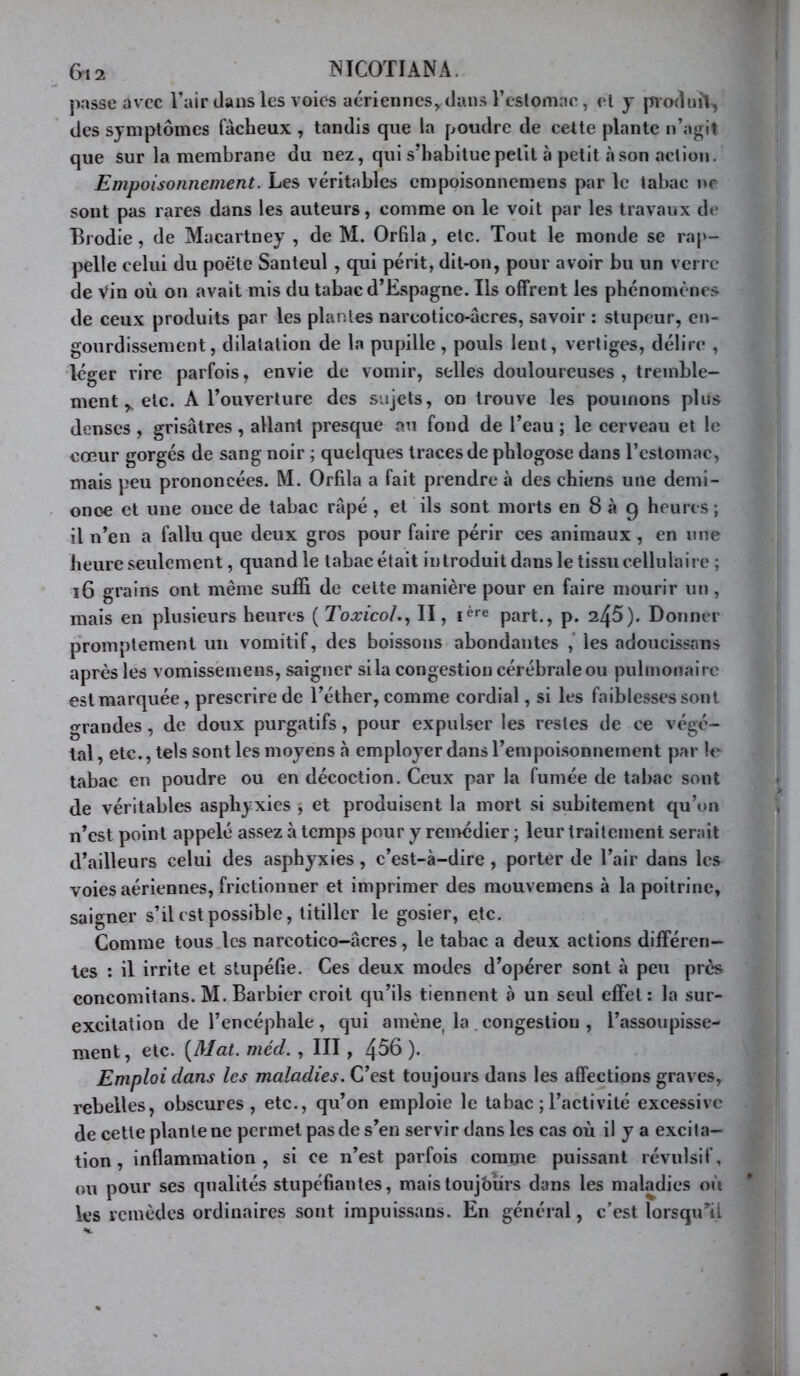 6,2 ISICOTÏANA. passe avec l’air daus les voies aériennes, dans reslomae , et y des symptômes fâcheux , tandis que la poudre de cette plante n’agit que sur la membrane du nez, qui s’habitue petit à petit à son action. Empoisonnement. Les véritables empoisonnemens par le tabac ne sont pas rares dans les auteurs, comme on le voit par les travaux de Brodie , de Macartney , de M. Orfila, etc. Tout le monde se rap- pelle celui du poète Santeul , qui périt, dit-on, pour avoir bu un verre de vin où on avait mis du tabac d’Espagne. Ils offrent les phénomènes de ceux produits par les plantes narcotico-âcres, savoir : stupeur, en- gourdissement, dilatation de la pupille, pouls lent, vertiges, délire , léger rire parfois, envie de vomir, selles douloureuses , tremble- mentetc. A l’ouverture des sujets, on trouve les poumons plus denses , grisâtres, allant presque au fond de l’eau ; le cerveau et le cœur gorgés de sang noir ; quelques traces de pblogose dans l’estomac, mais peu prononcées. M. Orfila a fait prendre à des chiens une demi- onoe et une once de tabac râpé, et ils sont morts en 8 à 9 heures ; il n’en a fallu que deux gros pour faire périr ces animaux , en une heure seulement, quand le tabac était introduit dans le tissu cellulaire ; i6 grains ont même suffi de cette manière pour en faire mourir un, mais en plusieurs heures ( Toxicoh., II, part., p. 245). Donner p'romptement un vomitif, des boissons abondantes les adoucissans après les vomisséinens, saigner si la congestion cérébrale ou pulmonaire est marquée, prescrire de l’éther, comme cordial, si les faiblesses sont grandes, de doux purgatifs, pour expulser les restes de ce végé- tal, etc., tels sont les moyens à employer dans l’empoisonnement par le tabac en poudre ou en décoction. Ceux par la fumée de tabac sont de véritables asphyxies , et produisent la mort si subitement qu’on n’est point appelé assez à temps pour y remédier ; leur traitement serait d’ailleurs celui des asphyxies, c’est-à-dire, porter de l’air dans les voies aériennes, frictionner et imprimer des mouvemens à la poitrine, saigner s’il est possible, titiller le gosier, etc. Comme tous les narcotico-âcres, le tabac a deux actions différen- tes : il irrite et stupéfie. Ces deux modes d’opérer sont à peu près concomitans. M. Barbier croit qu’ils tiennent à un seul effet; la sur- excitation de l’encéphale , qui amène^ la. congestion , l’assoupisse- ment, etc. (Mat. méd. , III , 4^6 ). Emploi dans les maladies. C’est toujours dans les affections graves, rebelles, obscures, etc., qu’on emploie le tabac ; l’activité excessive de cette plante ne permet pas de s’en servir dans les cas où il y a excita- tion , inflammation, si ce n’est parfois comme puissant révulsif, ou pour ses qualités stupéfiantes, maistoujbiirs dans les maladies où les remèdes ordinaires sont impuissans. En général, c’est lorsqu'il