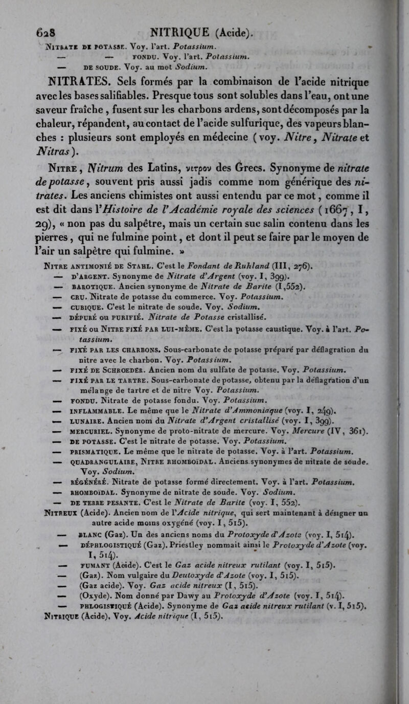 6a8 NITRIQUE (Acide). !NlTftATE »1 PÔTASSE. Voy. Tart. Potassium. — —- FONDU. Voy. l’art. Potassium. — DE SOUDE. Voy. au mot Sodium. NITRATES. Sels formés par la combinaison de Eacide nitrique avec les bases sali fiables. Presque tous sont solubles dans Peau, ont une saveur fraîche , fusent sur les charbons ardens, sont décomposés par la chaleur, répandent, au contact de l’acide sulfurique, des vapeurs blan- ches : plusieurs sont employés en médecine (voy. Nitre^ Nitrate Nitras). Nitre , Nitrum des Latins, virpov des (jrecs. Synonyme de nitrate de potasse, souvent pris aussi jadis comme nom générique des ni- trates. Les anciens chimistes ont aussi entendu par ce mot, comme il est dit dans VHistoire de VAcadémie royale des sciences ( 1667 , I, 2g), « non pas du salpêtre, mais un certain suc salin contenu dans les pierres, qui ne fulmine point, et dont il peut se faire par le moyen de Pair un salpêtre qui fulmine. » Nitre antimonié de Stahl. C’est le Fondant de Ruhland (III, 276). — d’argent. Synonyme de Nitrate d’Argent (voy. I, Sgg^. — BAROTIQUE. Ancien synonyme de Nitrate de Barite (1,552). — CRU. Nitrate de potasse du commerce. Voy. Potassium. — CUBIQUE. C’est le nitrate de soude. Voy. Sodium. — DÉPURÉ ou PURIFIÉ. Nitrate de Potasse cristallise'. — FIXÉ ou Nitre fixé par lui-meme. C’est la potasse caustique. Voy. à l’art. Po^ tassium. — FIXÉ PAR LES CHARBONS. Sous-carbonate de potasse prépare' par de'flagration du nitre avec le charbon. Voy. Potassium. — fixé de SchroedEr. Ancien nom du sulfate de potasse. Voy. Potassium. — FIXÉ PAR LE TARTRE. Sous-carbonate de potasse, obtenu par la déflagration d’un mélange de tartre et de nitre Voy. Potassium. — FONDU. Nitrate de potasse fondu. Voy. Potassium. — INFLAMMABLE. Le même que le Nitrate d'Ammoniaque (voy. I, 249). — LUNAIRE. Ancien nom du Nitrate d*Argent cristallisé (voy. I, 3gg). — MERCURIEL. Synonyme de proto-nitrate de mercure. Voy. Mercure (IV, 36i). — DE POTASSE. C’est le nitrate de potasse. Voy. Potassium. — PRISMATIQUE. Le même que le nitrate de potasse. Voy. à l’art. Potassium. — QUADRANGULAIRE, NiTRE RHOMBOïDAL. Anciens.synonymes de nitrate de soude. Voy. Sodium. — RÉGÉNÉRÉ. Nitrate de potasse formé directement. Voy. à l’art. Potassium. — RHOMBOÏDAL. Synonyme de nitrate de soude. Voy. Sodium. — DE TERRE PESANTE. C’est le Nitrate de Barite (voy. I, 552). Nitreux (Acide). Ancien nom de VAcide nitrique., qui sert maintenant à désigner un autre acide moins oxygéné (voy. I, 5l5). — BLANC (Gaz). Un des anciens noms du Protoxyde (TAzote (voy. I, 5i4). — DÉPHLOGISTIQUÉ (Gaz). Priestley nommait ainsi le Protoxyde d'Azote (voy. I, 5i4). — FUMANT (Aoide). C’est le Gaz acide nitreux rutilant (voy. I, 5l5). — (Gaz). Nom vulgaire àu. Deutoxyde (TAzote (voy. I, 5i5). — (Gaz acide). Voy. Gaz acide nitreux (I, 5i5). — (Oxyde). Nom donné par Dawy au Protoxyde d'Azote (voy. I, 5i4). — PHLOGisviQUÉ (Acide). Synonyme de Gaz acide nitreux rutilant (v. I, 5i5). Nitrique (Acide), Voy. Acide nitrique (I, 5i5).