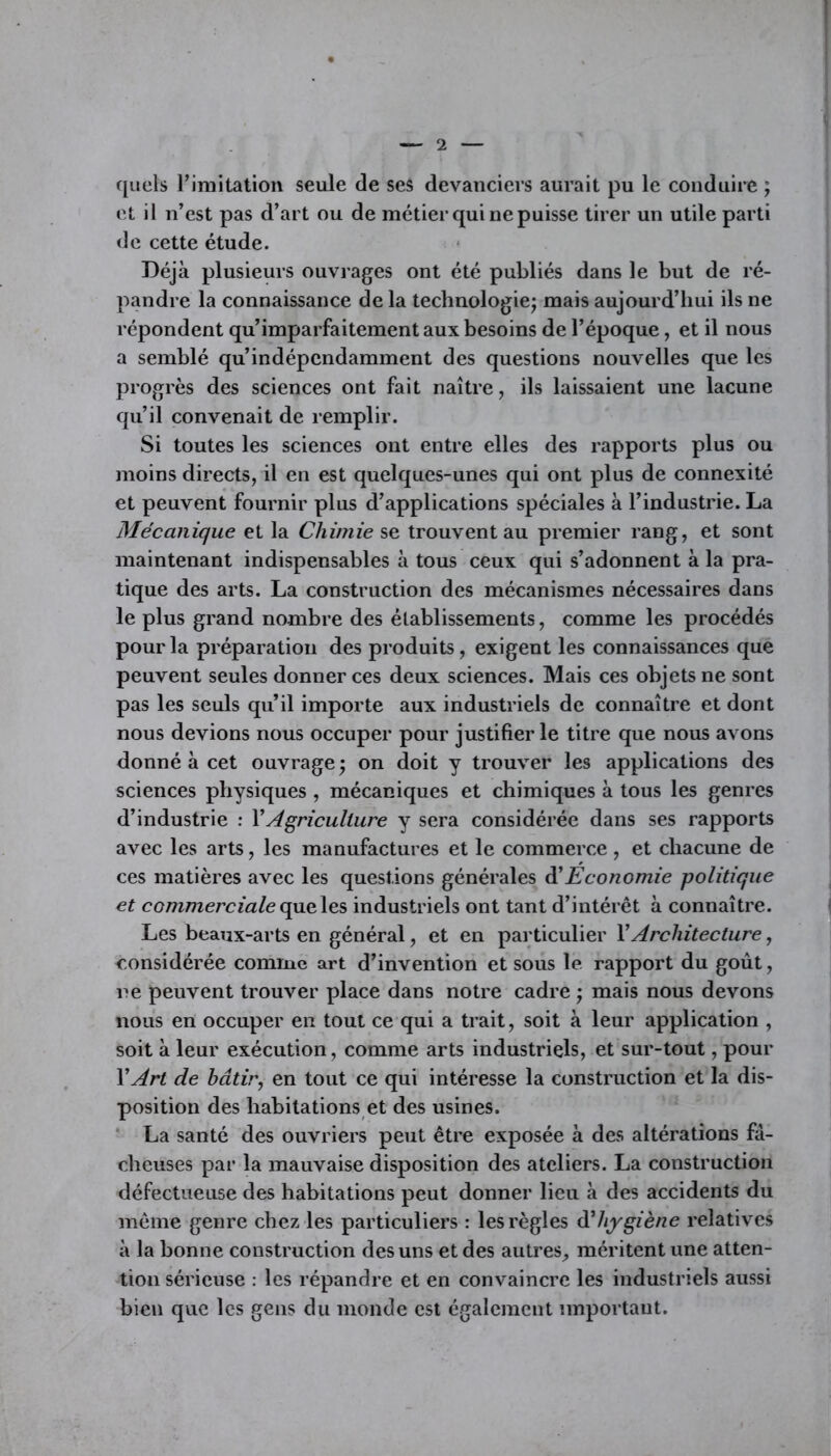 quels l'imitation seule de ses devanciers aurait pu le conduire ; et il n’est pas d’art ou de métier qui ne puisse tirer un utile parti de cette étude. Déjà plusieurs ouvrages ont été publiés dans le but de ré- pandre la connaissance delà technologie; mais aujourd’hui ils ne répondent qu’imparfaitement aux besoins de l’époque, et il nous a semblé qu’indépcndamment des questions nouvelles que les progrès des sciences ont fait naître, ils laissaient une lacune qu’il convenait de remplir. Si toutes les sciences ont entre elles des rapports plus ou moins directs, il en est quelques-unes qui ont plus de connexité et peuvent fournir plus d’applications spéciales à l’industrie. La Mécanique et la Chimie se trouvent au premier rang, et sont maintenant indispensables à tous ceux qui s’adonnent à la pra- tique des arts. La construction des mécanismes nécessaires dans le plus grand nombre des établissements, comme les procédés pour la préparation des produits, exigent les connaissances que peuvent seules donner ces deux sciences. Mais ces objets ne sont pas les seuls qu’il importe aux industriels de connaître et dont nous devions nous occuper pour justifier le titre que nous avons donné à cet ouvrage; on doit y trouver les applications des sciences physiques , mécaniques et chimiques à tous les genres d’industrie : Y Agriculture y sera considérée dans ses rapports avec les arts, les manufactures et le commerce , et chacune de ces matières avec les questions générales d'Economie politique et commerciale que les industriels ont tant d’intérêt à connaître. Les beaux-arts en général, et en particulier Y Architecture, considérée comme art d’invention et sous le rapport du goût, ne peuvent trouver place dans notre cadre ; mais nous devons nous en occuper en tout ce qui a trait, soit à leur application , soit à leur exécution, comme arts industriels, et sur-tout, pour Y Art de bâtir, en tout ce qui intéresse la construction et la dis- position des habitations et des usines. La santé des ouvriers peut être exposée à des altérations fâ- cheuses par la mauvaise disposition des ateliers. La construction défectueuse des habitations peut donner lieu à des accidents du même genre chez les particuliers : les règles d'hygiène relatives à la bonne construction des uns et des autres, méritent une atten- tion sérieuse : les répandre et en convaincre les industriels aussi bien que les gens du monde est également important.