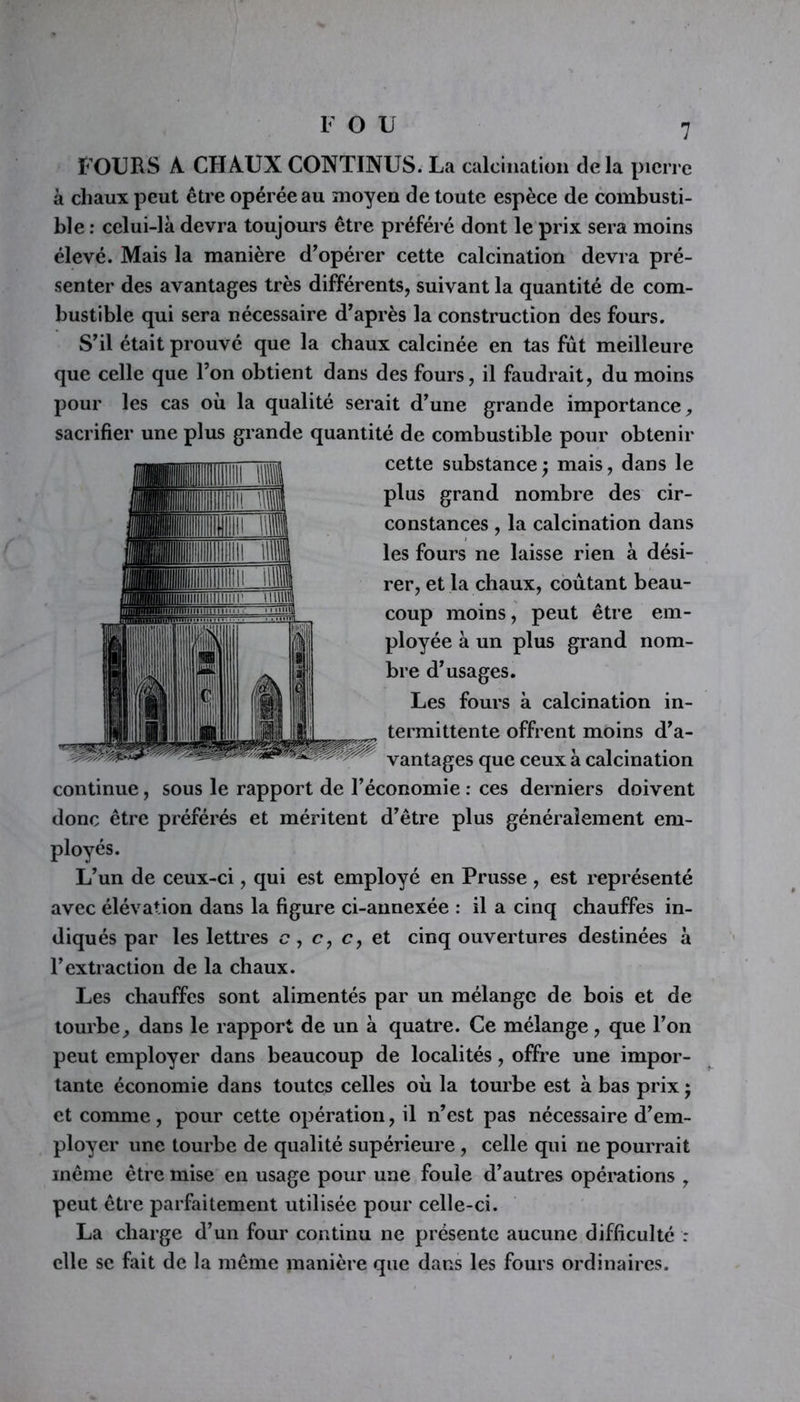 FOU FOURS À CHAUX CONTINUS. La calcination delà pierre à chaux peut être opérée au moyen de toute espèce de combusti- ble : celui-là devra toujours être préféré dont le prix sera moins élevé. Mais la manière d’opérer cette calcination devra pré- senter des avantages très différents, suivant la quantité de com- bustible qui sera nécessaire d’après la construction des fours. S’il était prouvé que la chaux calcinée en tas fût meilleure que celle que l’on obtient dans des fours, il faudrait, du moins pour les cas où la qualité serait d’une grande importance, sacrifier une plus grande quantité de combustible pour obtenir cette substance; mais, dans le plus grand nombre des cir- constances , la calcination dans les fours ne laisse rien à dési- rer, et la chaux, coûtant beau- coup moins, peut être em- ployée à un plus grand nom- bre d’usages. Les fours à calcination in- termittente offrent moins d’a- vantages que ceux à calcination continue, sous le rapport de l’économie : ces derniers doivent donc être préférés et méritent d’être plus généralement em- ployés. L’un de ceux-ci, qui est employé en Prusse, est représenté avec élévation dans la figure ci-annexée : il a cinq chauffes in- diqués par les lettres c, c, c, et cinq ouvertures destinées à l’extraction de la chaux. Les chauffes sont alimentés par un mélange de bois et de tourbe, dans le rapport de un à quatre. Ce mélange, que l’on peut employer dans beaucoup de localités, offre une impor- tante économie dans toutes celles où la tourbe est à bas prix ; et comme , pour cette opération, il n’est pas nécessaire d’em- ployer une tourbe de qualité supérieure, celle qui ne pourrait même être mise en usage pour une foule d’autres opérations , peut être parfaitement utilisée pour celle-ci. La charge d’un four continu ne présente aucune difficulté : elle se fait de la même manière que dans les fours ordinaires.