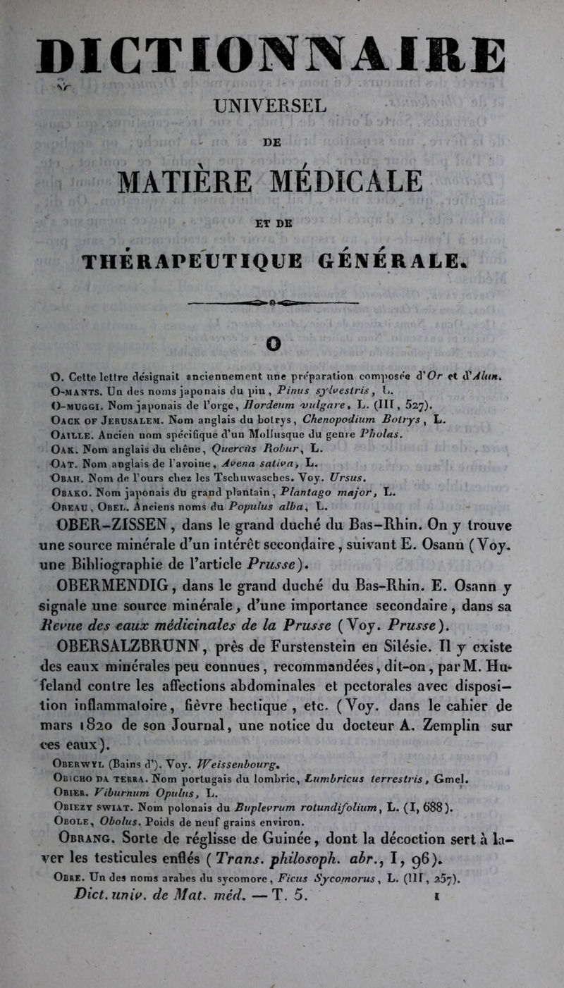 DICTIONNAIRE Vr UNÏVERSEL DE MATIÈRE MÉDICALE ET DE THÉRAPEUTIQUE GENERALE. — O O. Cette lettre désignait anciennement une préparation composée «3'Or et S1 Alun. O-MANTS. Un «les noms japonais du pin , Pini/s syivestris, L. O-MUGGI. Nom japonais de l’orge, Jiordeum vulgave, L. (III, 52^). Oack of Jérusalem. Nom anglais du bolrys, Chenopodium Boirys , L. Oaille. Ancien nom spécifique d’un Mollusque du genre Phulas. Oak. Nom anglais du chêne, Quercüs Robury L. Oat. Nom anglais de l’avoine, Avena saliva, L. Obah. Nom de l’ours chez les Tschuwascbes. Yoy. Ursus. Obako. Nom japonais du grand plantain, Plantago major, L. Obeau , Obéi.. Anciens noms du Populus alba, L. OBER-ZISSEN, dans le grand duché du Bas-Rhin. On y trouve une source minérale d’un intérêt secondaire, suivant E. Osann (Yoy. une Bibliographie de l’article Prusse). OBERMENDIG, dans le grand duché du Bas-Rhin. E. Osann y signale une source minérale, d’une importance secondaire, dans sa Revue des eaux médicinales de la Prusse ( Voy. Prusse ). OBERSALZBRUNN, près de Furstenstein en Silésie. Il y existe des eaux minérales peu connues, recommandées, dit-on, parM. Hu- feland contre les affections abdominales et pectorales avec disposi- tion inflammatoire, fièvre hectique, etc. (Yoy. dans le cahier de mars 1820 de son Journal, une notice du docteur À. Zemplin sur ces eaux). Oberwyl (Bains tP). Voy. Weissenbourg% Obicho da terra. Nom portugais du lombric, Lumbricus terrestris, Gmel. Obier. Viburhum Opultis, L. Obiezy swiat. Nom polonais du Buplevrum rotundifolium, L. (I, 688). Obole, Obolus. Poids de neuf grains environ. Obrang. Sorte de réglisse de Guinée, dont la décoction sert à la- ver les testicules enflés ( Trans. philosopha abr., I, 96), Ocre. Un des noms arabes du sj'comore, Ficus Sycomorus, L. (IIP, 257).