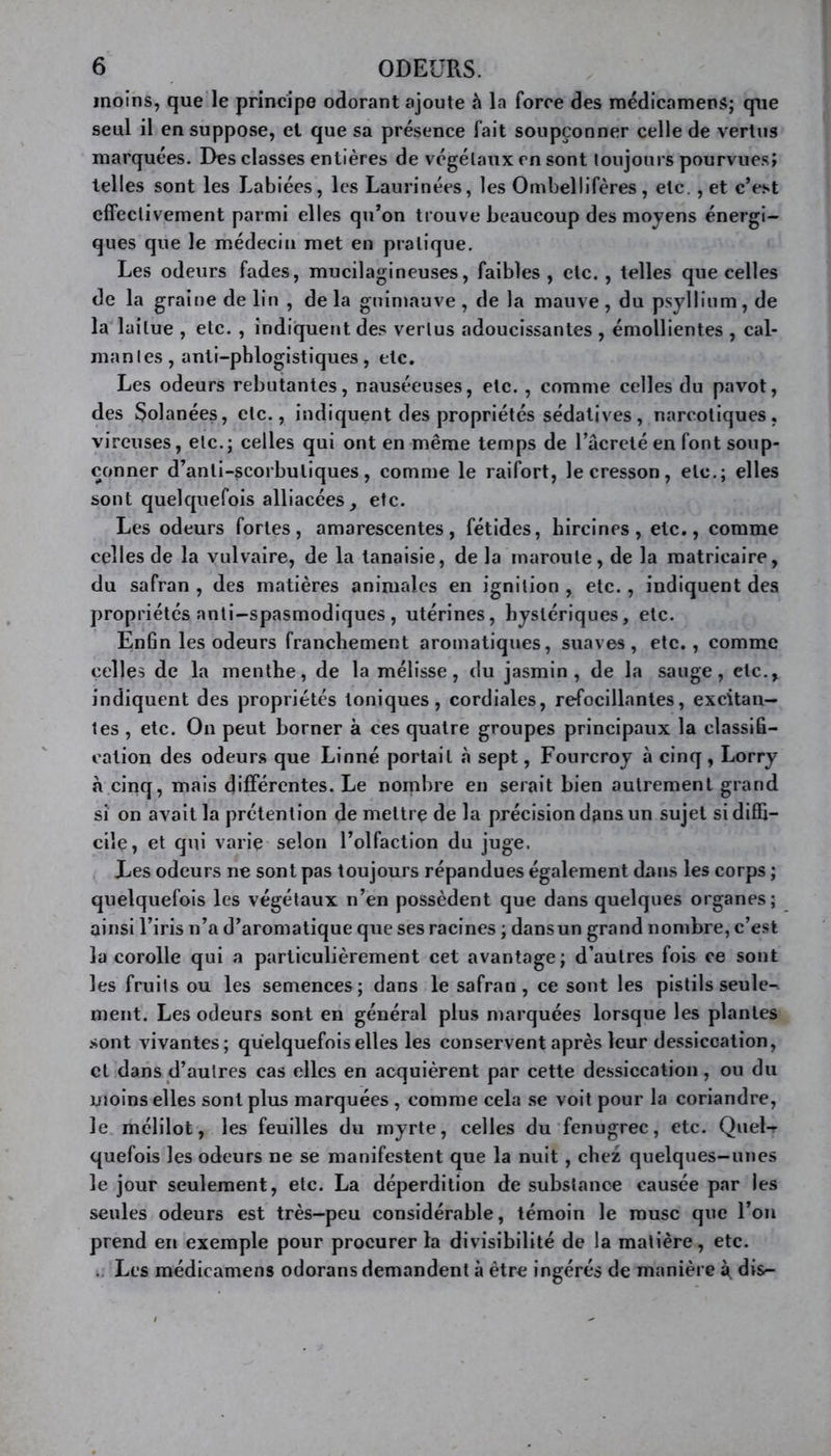 moins, que le principe odorant ajoute h la force des médicamens; que seul il en suppose, et que sa présence fait soupçonner celle de vertus marquées. Des classes entières de végétaux en sont toujours pourvues; telles sont les Labiées, les Laurinées, les Ombellifères, etc., et c’est effectivement parmi elles qu’on trouve beaucoup des moyens énergi- ques que le médecin met en pratique. Les odeurs fades, mucilagineuses, faibles, etc. , telles que celles de la graine de lin , de la guimauve , de la mauve , du psyllium, de la laitue , etc. , indiquent des vertus adoucissantes , émollientes , cal- mantes, anti-pblogistiques, etc. Les odeurs rebutantes, nauséeuses, etc. , comme celles du pavot, des Solanées, etc., indiquent des propriétés sédatives, narcotiques, vireuses, etc.; celles qui ont en même temps de l’âcreté en font soup- çonner d’anli-scorbuliques, comme le raifort, le cresson, etc.; elles sont quelquefois alliacées, etc. Les odeurs fortes, amarescentes, fétides, hircines, etc., comme celles de la vulvaire, de la tanaisie, de la maroule, de la matricaire, du safran , des matières animales en ignilion , etc., indiquent des propriétés anti-spasmodiques , utérines, hystériques, etc. Enfin les odeurs franchement aromatiques, suaves, etc., comme celles de la menthe, de la mélisse, du jasmin, de la sauge, etc., indiquent des propriétés toniques, cordiales, refocillantes, excitan- tes , etc. On peut borner à ces quatre groupes principaux la classifi- cation des odeurs que Linné portail à sept, Fourcroy à cinq, Lorry à cinq, mais différentes. Le nombre en serait bien autrement grand si on avait la prétention de mettre de la précision dans un sujet si diffi- cile, et qui varie selon l’olfaction du juge. Les odeurs ne sont pas toujours répandues également dans les corps ; quelquefois les végétaux n’en possèdent que dans quelques organes; ainsi l’iris n’a d’aromatique que ses racines ; dansun grand nombre, c’est la corolle qui a particulièrement cet avantage; d’autres fois ce sont les fruits ou les semences; dans le safran, ce sont les pistils seule-, ment. Les odeurs sont en général plus marquées lorsque les plantes .sont vivantes; quelquefois elles les conservent après leur dessiccation, et dans d’autres cas elles en acquièrent par cette dessiccation, ou du moins elles sont plus marquées , comme cela se voit pour la coriandre, le mélilot, les feuilles du myrte, celles du fenugrec, etc. Quel-r quefois les odeurs ne se manifestent que la nuit, chez quelques-unes le jour seulement, etc. La déperdition de substance causée par les seules odeurs est très-peu considérable, témoin le musc que l’on prend en exemple pour procurer la divisibilité de la matière, etc. .. Les médicamens odorans demandent à être ingérés de manière à. dis-