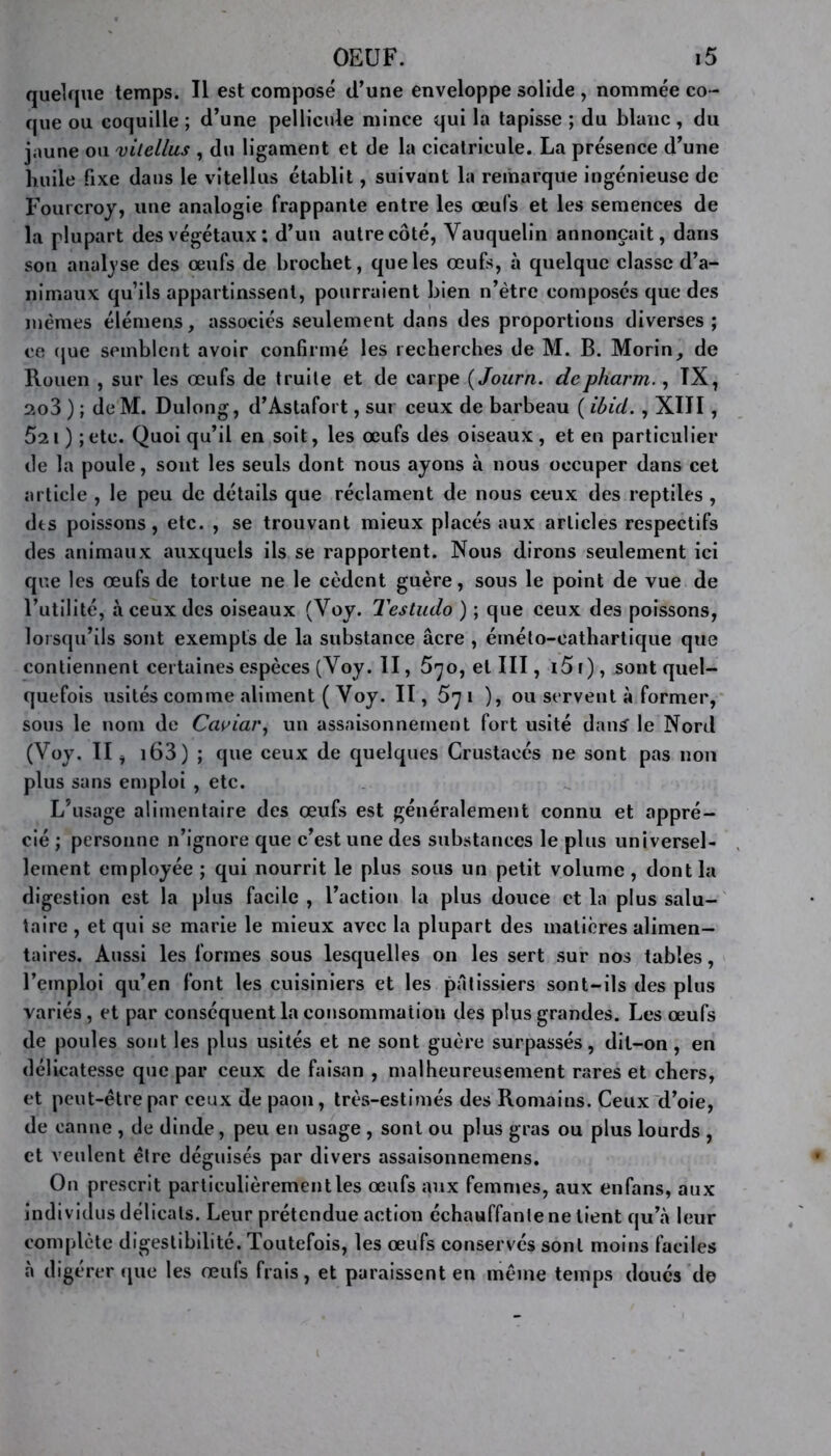 quelque temps. Il est composé d’une enveloppe solide , nommée co- que ou coquille ; d’une pellicule mince qui la tapisse ; du blanc, du jaune ou vitellus , du ligament et de la cicatricule. La présence d’une huile fixe dans le vitellus établit, suivant la remarque ingénieuse de Fourcroy, une analogie frappante entre les œufs et les semences de la plupart des végétaux ; d’un autrecôté, Vauquelin annonçait, dans son analyse des œufs de brochet, que les œufs, à quelque classe d’a- nimaux qu’ils appartinssent, pourraient bien n’ètre composés que des memes élémens, associés seulement dans des proportions diverses; ce (jue semblent avoir confirmé les recherches de M. B. Morin, de Rouen , sur les œufs de truite et de carpe ( Journ. depharm., TX, 2o3 ) ; de M. Dulong, d’Astafort, sur ceux de barbeau ( ibid. , XIII, 5ai ) ;etc. Quoi qu’il en soit, les œufs des oiseaux , et en particulier de la poule, sont les seuls dont nous ayons à nous occuper dans cet article , le peu de détails que réclament de nous ceux des reptiles , des poissons, etc. , se trouvant mieux placés aux articles respectifs des animaux auxquels ils se rapportent. Nous dirons seulement ici que les œufs de tortue ne le cèdent guère, sous le point de vue de l’utilité, à ceux des oiseaux (Voy. Testudo ) ; que ceux des poissons, lorsqu’ils sont exempts de la substance âcre , éinéto-eathartique que contiennent certaines espèces (Yoy. II, 5^o, et III, i5f), sont quel- quefois usités comme aliment ( Voy. II, 5y i ), ou servent à former, sous le nom de Caviar, un assaisonnement fort usité dan£ le Nord (Voy. II, 163 ) ; que ceux de quelques Crustacés ne sont pas non plus sans emploi , etc. L’usage alimentaire des œufs est généralement connu et appré- cié ; personne n’ignore que c’est une des substances le plus universel- lement employée ; qui nourrit le plus sous un petit volume , dont la digestion est la plus facile , l’action la plus douce et la plus salu- taire , et qui se marie le mieux avec la plupart des matières alimen- taires. Aussi les formes sous lesquelles on les sert sur nos tables, l’emploi qu’en font les cuisiniers et les pâtissiers sont-ils des plus variés , et par conséquent la consommation des plus grandes. Les œufs de poules sont les plus usités et ne sont guère surpassés, dit-on , en délicatesse que par ceux de faisan , malheureusement rares et chers, et peut-être par ceux de paon, très-estimés des Romains. Ceux d’oie, de canne , de dinde, peu en usage , sont ou plus gras ou plus lourds , et veulent être déguisés par divers assaisonnemens. On prescrit partieulièrementles œufs aux femmes, aux enfans, aux individus délicats. Leur prétendue action échauffante ne lient qu’à leur complète digestibilité. Toutefois, les œufs conservés sont moins faciles à digérer que les œuls frais, et paraissent en même temps doués de