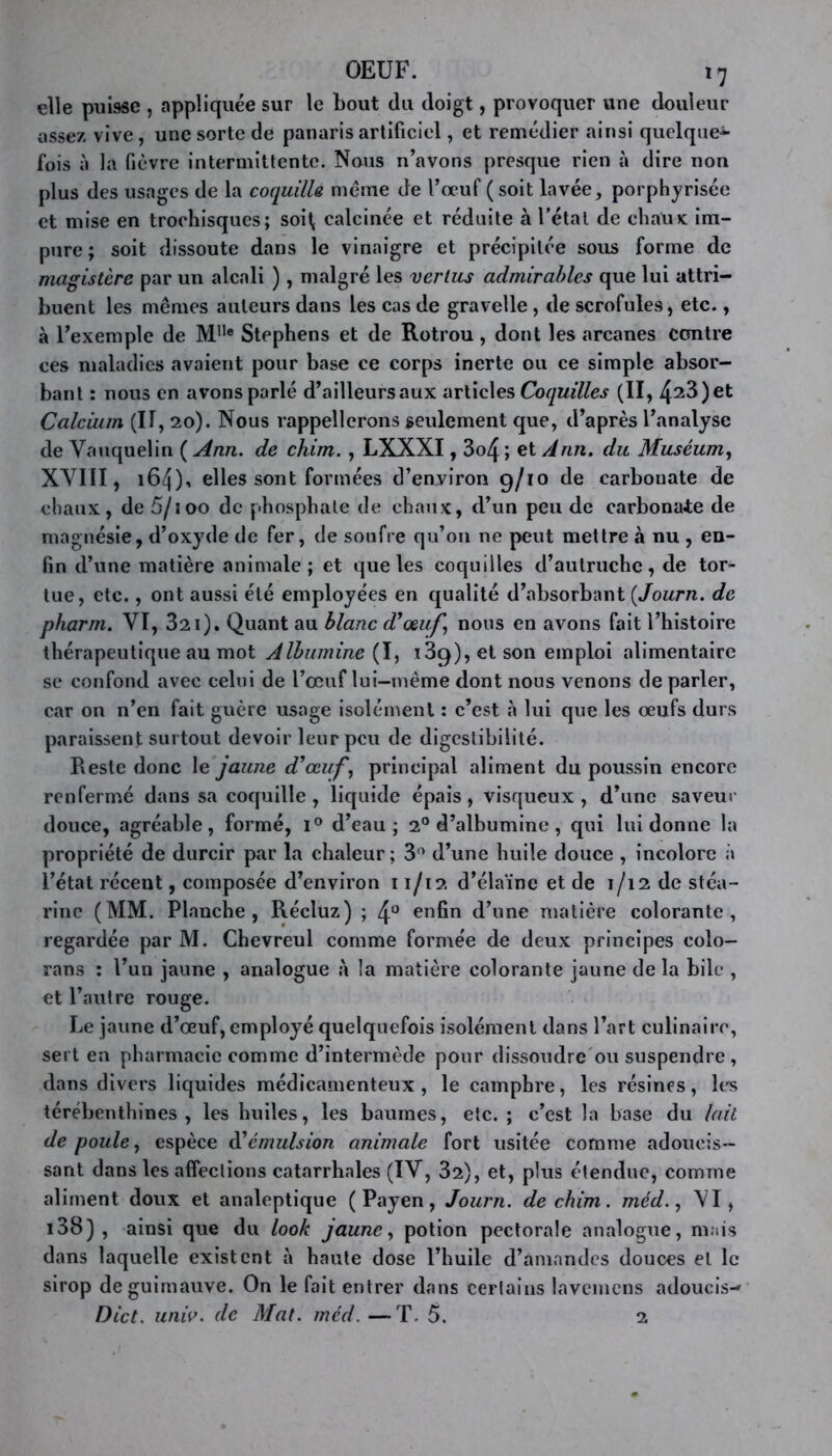 elle puisse , appliquée sur le bout du doigt, provoquer une douleur assez vive, une sorte de panaris artificiel, et remédier ainsi quelque*- fois à la fièvre intermittente. Nous n’avons presque rien à dire non plus des usages de la coquille meme de l’œuf ( soit lavée, porphyrisée et mise en troohisques; soi( calcinée et réduite à l’étal de chaux; im- pure ; soit dissoute dans le vinaigre et précipitée sous forme de magistère par un alcali ), malgré les vertus admirables que lui attri- buent les mêmes auteurs dans les cas de gravelle , de scrofules, etc., à l’exemple de Mlle Stephens et de Rotrou, dont les arcanes contre ces maladies avaient pour base ce corps inerte ou ce simple absor- bant : nous en avons parlé d’ailleurs aux articles Coquilles (II, 4^3) et Calcium (IT, 20). Nous rappellerons seulement que, d’après l’analyse de Vauquelin ( Ann. de chim. , LXXXI, 3o4 ; et Ann. du Muséum, XVIII, 164)’ elles sont formées d’environ 9/10 de carbouate de chaux, de 5/100 de phosphate de chaux, d’un peu de carbonate de magnésie, d’oxyde de fer, de soufre qu’on ne peut mettre à nu , en- fin d’une matière animale; et que les coquilles d’autruche, de tor- tue, etc., ont aussi été employées en qualité d’absorbant (Journ. de pharm. VI, 321). Quant au blanc d’œuf, nous en avons fait l’histoire thérapeutique au mot Albumine (I, ^9), et son emploi alimentaire se confond avec celui de l’œuf lui—même dont nous venons de parler, car on n’en fait guère usage isolément : c’est à lui que les œufs durs paraissent surtout devoir leur peu de digestibilité. Reste donc le jaune d’œuf, principal aliment du poussin encore renfermé dans sa coquille , liquide épais, visqueux , d’une saveur douce, agréable, formé, i° d’eau; 20 d’albumine, qui lui donne la propriété de durcir par la chaleur; 3° d’une huile douce , incolore à l’état récent, composée d’environ 11/12 d’élaïne et de 1/12 de stéa- rine (MM. Planche, Récluz) ; 4° enfin d’une matière colorante, regardée parM. Chevreul comme formée de deux principes colo- rans : l’un jaune , analogue à la matière colorante jaune de la bile , et l’autre rouge. Le jaune d’œuf, employé quelquefois isolément dans l’art culinaire, sert en pharmacie comme d’intermède pour dissoudre ou suspendre , dans divers liquides médicamenteux, le camphre, les résines, les térébenthines, les huiles, les baumes, etc. ; c’est la base du lait de poule, espèce d’émulsion animale fort usitée comme adoucis- sant dans les affections catarrhales (IV, 32), et, plus étendue, comme aliment doux et analeptique ( Payen, Journ. de chim. méd., VI, i38) , ainsi que du look jaune, potion pectorale analogue, mais dans laquelle existent à haute dose l’huile d’amandes douces et le sirop de guimauve. On le fait entrer dans certains lavemens adoucis-» Dict. univ. de Mat. méd. —T. 5. 2