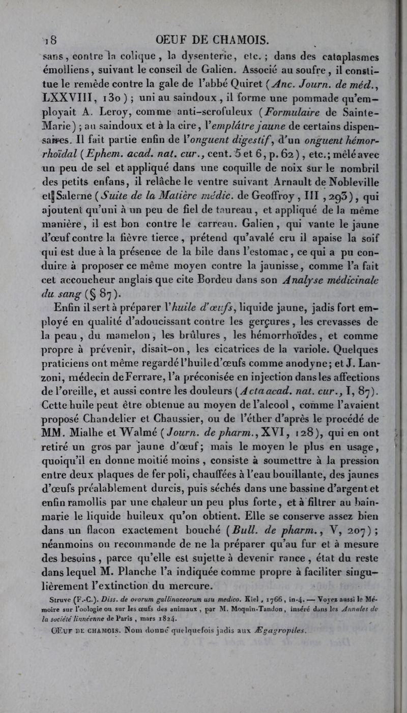 sans, conlrc la colique, la dysenterie, elc. ; dans des cataplasmes émolliens, suivant le conseil de Galien. Associé au soufre, il consti- tue le remède contre la gale de l’abbé Quiret [Ane. Journ. de méd., LXXVI1I, i3o ) ; uni au saindoux , il forme une pommade qu’em- ployait A. Leroy, comme anti-scrofuleux (Formulaire de Sainte- Marie) ; au saindoux et à la cire, l’emplâtre jaune de certains dispen- saires. Il fait partie enfin de Yonguent digestif, d’un onguent hémor- rho’idal ( Ephem. acad. nal. cur., cent. 5 et 6, p. 62 ), etc. ; mêlé avec un peu de sel et appliqué dans une coquille de noix sur le nombril des petits enfans, il relâche le ventre suivant Arnault de Nobleville ctJSalerne ( Suite de la Matière médic. de Geoffroy , III , 293) , qui ajoutent qu’uni h un peu de fiel de taureau, et appliqué de la même manière, il est bon contre le carreau. Galien, qui vante le jaune d’œuf contre la fièvre tierce, prétend qu’avalé cru il apaise la soif qui est due à la présence de la bile dans l’estomac, ce qui a pu con- duire à proposer ce même moyen contre la jaunisse, comme l’a fait cet accoucheur anglais que cite Bordeu dans son Analyse médicinale du sang (§ 87 ). Enfin il sert à préparer Y huile d’œufs, liquide jaune, jadis fort em- ployé en qualité d’adoucissant contre les gerçures, les crevasses de la peau , du mamelon, les brûlures , les hémorrhoïdes, et comme propre à prévenir, disait-on, les cicatrices de la variole. Quelques praticiens ont même regardé l’huile d’œufs comme anodyne; et J. Lan- zoni, médecin deFerrare, l’a préconisée en injection dans les affections de l’oreille, et aussi contre les douleurs [Actaacad. nat. cur., I, 87). Cette huile peut être obtenue au moyen de l’alcool, comme l’avaient proposé Chandelier et Chaussier, ou de l’éther d’après le procédé de MM. Mialhe et Walmé [Journ. de pharm.,X\I, 128), qui en ont retiré un gros par jaune d’œuf; mais le moyen le plus en usage, quoiqu’il en donne moitié moins , consiste à soumettre à la pression entre deux plaques de fer poli, chauffées à l’eau bouillante, des jaunes d’œufs préalablement durcis, puis séchés dans une bassine d’argent et enfin ramollis par une chaleur un peu plus forte, et à filtrer au bain- marie le liquide huileux qu’on obtient. Elle se conserve assez bien dans un flacon exactement bouché [Bull, de pharm., V, 207); néanmoins 011 recommande de ne la préparer qu’au fur et à mesure des besoins, parce qu’elle est sujette à devenir rance , état du reste dans lequel M. Planche l’a indiquée comme propre à faciliter singu- lièrement l’extinction du mercure. Struve (F.-C.). Diss. de ovorum gallinaceorum usu medico. Kiel , 1766, in-4. — Voyez aussi le Mé- moire sur l’oologieou sur les œufs des animaux , par M. Moquin-TanJon, inséré dans les A anales de la société linnéenne de Paris , mars 1824. OEuf de CHAMOIS. Nom donne quelquefois jadis aux Ægagropiles.