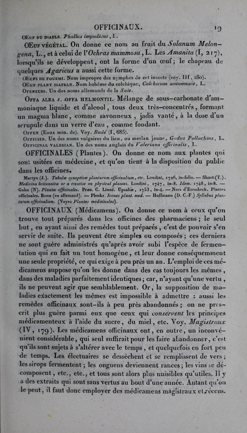 OFFICINAUX. 13 OEuf du diable. Phallus impiulicus , L. OEdf végétal. On donne ce nom au fruit du Solarium Melon- gena, L., et à celui de VOchras mammosa , L. Les Âmamta (I, 217), lorsqu’ils se développent, ont la forme d’un œuf; le chapeau de quelques Agaricus a aussi cette forme. OEufs de fourmi. Nom impropre des nymphes de cet insecte (voy. III, 280). OEun plany ssafran. Nom bohcme du colchique, Colchicum autumnale, L. OfenrUSS. Un «des noms allemands de la Suie. Offa alba s. offa helmontii. Mélange de sous-carbonate d’am- moniaque liquide et d’alcool, tous deux très-concentrés, formant un magma blanc, comme savonneux , jadis vanté, à la dose d’un scrupule dans un verre d’eau , comme fondant. Offen (Eaux min. de). Voy. Bude (I, 685). Officier. Un des noms vulgaires du lieu, ou merlan jaune, Gndus Pollachins, L, Officinal valerian. Un des noms anglais du Faleriana ojjicinalis, L. OFFICINALES (Plantes). On donne ce nom aux plantes qui sont usitées en médecine, et qu’on tient à la disposition du public dans les officines* Martyn (J.). Tabulœ synopticœplantarum officinalium, etc. Londini, 1726, in-folio. — Shoit-(T. ) . Medicina britannica or a treatise on physical plantes. Londini, 1747* in-8. Idem. 1748* in-8. — Gahn (fi). Planta) officinales. Præs. C. Linné. Upsaliae , 1753, in-4. — Nees d’Eseinbeck. Plantes officinales. Bonn (en allemand). — Plenks. Icônes plant, med. — Hoffmann (D. C.-F ) Syllabus plan- tarum officinalium. (Voyez Plantes médicinales). OFFICINAUX (Médicamens). On donne ce nom à ceux qu’on trouve tout préparés dans les officines des pharmaciens ; le seul but, en ayant ainsi des remèdes tout préparés , c’est de pouvoir s’en servir de suite. Us peuvent être simples ou composés ; ces derniers ne sont guère administrés qu’après avoir subi l’espèce de fermen- tation qui en fait un tout homogène, et leur donne conséquemment une seule propriété, ce qui exige à peu près un an. L’emploi de ces mé- dicamens suppose qu’on les donne dans des cas toujours les mêmes , dans des maladies parfaitement identiques; car, n’ayant qu’une vertu , ils ne peuvent agir que semblablement. Or, la supposition de ma- ladies exactement les mêmes est impossible à admettre : aussi les remèdes officinaux sont-ils à peu près abandonnés ; on ne pres- crit plus guère parmi eux que ceux qui conservent les principes médicamenteux à l’aide du sucre, du miel, etc. Voy. Magistraux (IV, 179). Les médicamens officinaux ont, en outre, un inconvé- nient considérable, qui seul suffirait pour les faire abandonner, c’est qu’ils sont sujets à s’altérer avec le temps , et quelquefois en fort peu de temps. Les électuaires se dessèchent et se remplissent de vers ; les sirops fermentent ; les onguens deviennent rances; les vins sc dé- composent , etc., etc., et tous sont alors plus nuisibles qu’utiles. Il y a des extraits qui sont sans vertus au bout d’une année. Autant qu’on le peut, il faut donc employer des médicamens magistraux et/écens.