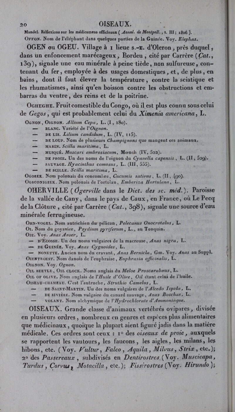 50 OISEAUX. Mamlel. Réflexions sur les médicamens officinaux ( Annal, de Monlpell., t. III ; 1806 ). Offon. Nom de l’éléphant dans quelques parties de la Guinée. Voy. Elephas. OGEN ou OGEU. Village à i lieue s.-e. cTOleron, près duquel, dans un enfoncement marécageux, Bordeu , cité par Carrère ( Çat., 139), signale une eau minérale à peine tiède, non sulfureuse, con- tenant du fer, employée à des usages domestiques, et, de plus, en bains, dont il faut élever la température , contre la sciatique et les rhumatismes, ainsi qu’en boisson contre les obstructions et em- barras du ventre, des reins et de la poitrine. Ogheghe. Fruit comestible du Congo, où il est plus connu sous celui de Gegos, qui est probablement celui du Ximenia americana, L. Ognon , Oignon. Allium Cepa, L.(I, 180). — blanc. Variété de VOignon. — DE LIS. Lilium candidum, L. (IV, Il5). — DE LOUP. Nom de plusieurs Champignons que mangent ces animaux. — MARIN. Scilla maritima, L. — MUSQUÉ. Muscari ambrosiacum, Mœnch (IV, 522). — de proie. Un des noms de l’oignon du Cyanella capensis , L. (Il, 52g). — sauvage. Hyacinthus comosus, L. (111,555). — DE SCILLE. Scilla maritima, L. Ogorek. Nom polonais du concombre, Cucumis sativus, L. (II, 49°)- Ogrodnigzek. Nom polonais de l'ortolan, Embeviza Hortulana , L. OHERVILLE ( ôgerville dans le Dict. des sc. mcd.). Paroisse de la vallée de Cany, dans le pays de Caux, en France, où Le Pecq delà Clôture , cité par Carrère ( Cat., 398), signale une source d’eau minérale ferrugineuse. Ohn-vogel. Nom autrichien du pélican, Pelecanus Onocrotalus, L. Ol. Nom du goyavier, Psydium pyriferum, L., au Tonquin. Oie. Voy. Anas Anser, L. — D’Ecosse. Un des noms vulgaires de la macreuse, Anas nigra, L. — de Guinée. Voy. Anas Cygnoides, L. — NONETTE. Ancien nom du cravant, Anas Bernicla, Gm. Voy. Anas au Suppl. Oientroest, Nom danois de l’euphraise, Euphrasia officinalis, U. Oignon. Voy. Ognon. Oïl BEETLE, Oïl CLOCK. Noms anglais du Meloe Proscarabœus, L. Oïl of olive. Nom anglais de Y Huile d’Olive, Oil étant celui de l’huile. Oiseau-chameau. C’est l’autruche, Struthio Cametus, L. — de Saint-Martin. Un des noms vulgaires de VAlcedo Ispida, L. — de rivière. Nom vulgaire du canard sauvage, Anas B os chas, L. — VOLANT. Nom alchymique de Y Hydrochlorate d’Ammoniaque. OISEAUX. Grande classe d’animaux vertébrés ovipares, divisée en plusieurs ordres , nombreux en genres et espèces plus alimentaires que médicinaux, quoique la plupart aient figuré jadis dans la matière médicale. Ces ordres sont ceux : i° des oiseaux de proie, auxquels se rapportent les vautours, les faucons, les aigles, les milans, les hibous, etc. (Voy. f^ultur, Falco , Aquila, Mifous, Stnx , etc.); 2° des Passereaux , subdivisés en Dentirostres (Voy. Muscicapa, Turdus , Corvus 1 Motacilla , etc. ); Fissfrostres (Voy. Hirundo );