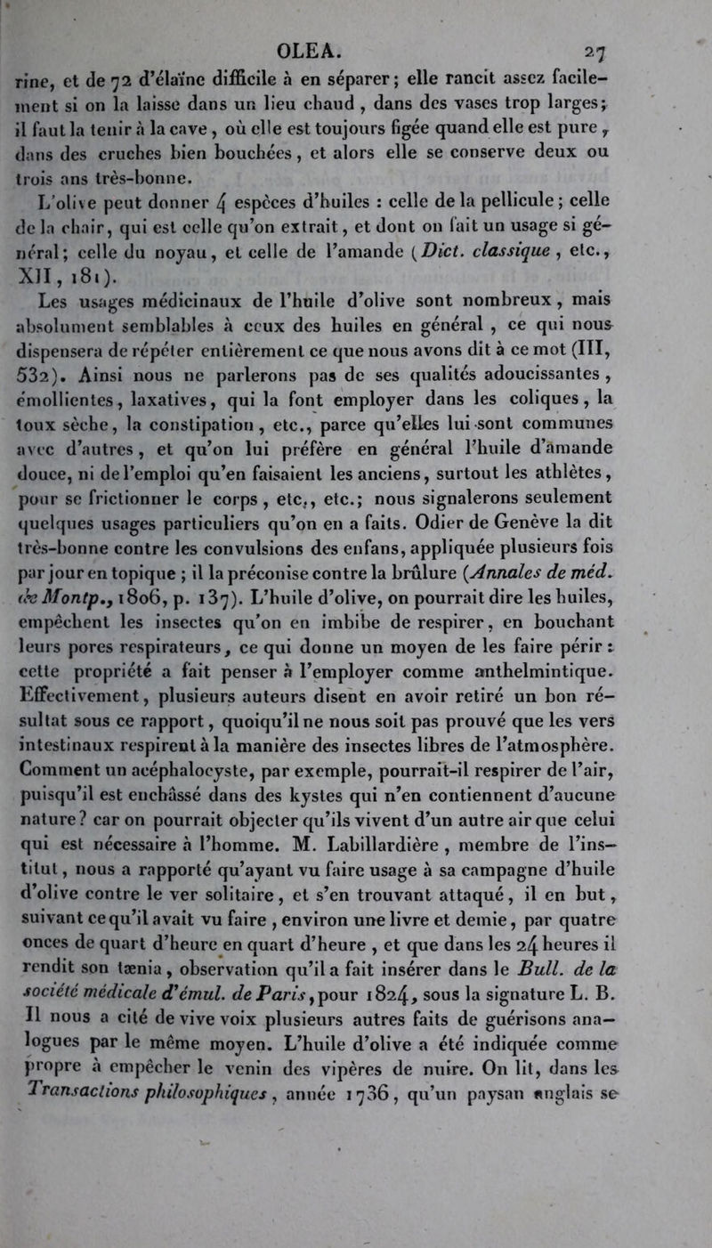 rine, et de 72 d’élaïne difficile à en séparer; elle rancit assez facile- ment si on la laisse dans un lieu chaud , dans des vases trop larges; il faut la tenir «à la cave, où elle est toujours figée quand elle est pure y dans des cruches bien bouchées, et alors elle se conserve deux ou trois ans très-bonne. L’olive peut donner 4 especes d’huiles : celle delà pellicule; celle de la chair, qui est celle qu’on extrait, et dont on fait un usage si gé- néral; celle du noyau, et celle de l’amande (Dict. classique , etc., XII, 181). Les usages médicinaux de l’huile d’olive sont nombreux, mais absolument semblables à ceux des huiles en général , ce qui nou& dispensera de répéter entièrement ce que nous avons dit à ce mot (III, 532). Ainsi nous ne parlerons pas de ses qualités adoucissantes , émollientes, laxatives, qui la font employer dans les coliques, la toux sèche, la constipation, etc., parce qu’elles lui sont communes avec d’autres, et qu’on lui préfère en général l’huile d’amande douce, ni de l’emploi qu’en faisaient les anciens, surtout les athlètes, pour se frictionner le corps, etc., etc.; nous signalerons seulement quelques usages particuliers qu’on en a faits. Odier de Genève la dit très-bonne contre les convulsions des enfans, appliquée plusieurs fois par jour en topique ; il la préconise contre la brûlure (Annales de méd. (h Montp., 1806, p. i37). L’huile d’olive, on pourrait dire les huiles, empêchent les insectes qu’on en imbibe de respirer, en bouchant leurs pores respirateurs, ce qui donne un moyen de les faire périr t cette propriété a fait penser à l’employer comme anthelmintique. Effectivement, plusieurs auteurs disent en avoir retiré un bon ré- sultat sous ce rapport, quoiqu’il ne nous soit pas prouvé que les vers intestinaux respirent à la manière des insectes libres de l’atmosphère. Comment un acéphaloeyste, par exemple, pourrait-il respirer de l’air, puisqu’il est enchâssé dans des kystes qui n’en contiennent d’aucune nature? caron pourrait objecter qu’ils vivent d’un autre air que celui qui est nécessaire «à l’homme. M. Labillardière , membre de l’ins- titut , nous a rapporté qu’ayant vu faire usage à sa campagne d’huile d’olive contre le ver solitaire, et s’en trouvant attaqué, il en but, suivant ce qu’il avait vu faire , environ une livre et demie, par quatre onces de quart d’heure en quart d’heure , et que dans les 24 heures il rendit son tænia, observation qu’il a fait insérer dans le Bull, de la société médicale d'émul. de Paris y pour 1824, sous la signature L. B. Il nous a cité de vive voix plusieurs autres faits de guérisons ana- logues par le même moyen. L’huile d’olive a été indiquée comme propre à empêcher le venin des vipères de nuire. On lit, dans les Transactions philosophiques, année 1736, qu’un paysan anglais se