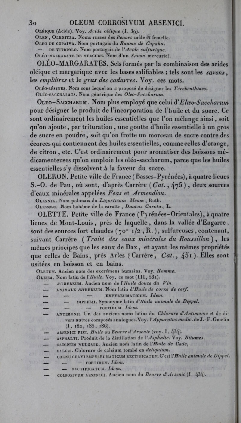 OlÉIQUE (Acide). Voy. Acide oléique (I, 39). Oi.en , Olenitza. Noms russes des Rennes mâle êl femelle. Oleo de COPaIVA. Nom portugais du Baume de Copahu. — de VITRIOLO. Nom portugais de l’Acide sulfurique. OlÉo-margarate de mercure. Nom d’un Savon mercuriel. OLÉO-MARGARATES. Sels formés par la combinaison des acides oléique et margarique avec les bases salifiables î tels sont les savons , les emplâtres et le gras des cadavres. Voy. ces mots. OlÉo-rÉsines. Nom sous lequel on a proposé de désigner les Térébenthines. Oeéo-saccharAts. Nom générique des Oleo-Saccharum. Oleo-Saccharum. Nom plus employé que celui d’Elœo-Saccharum pour désigner le produit de l’incorporation de l’huile et du sucre. Ce sont ordinairement les huiles essentielles que l’on mélange ainsi, soit qu’on ajoute , par trituration , une goutte d’huile essentielle à un gros de sucre en poudre, soit qu’on frotte un morceau de sucre contre des écorces qui contiennent des huiles essentielles, comme celles d’orange, de citron , etc. C’est ordinairement pour aromatiser des boissons mé- dicamenteuses qu’on emploie les oléo-saccharum, parce que les huiles essentielles s’y dissolvent à la faveur du sucre. OLERON. Petite ville de France ( Basses-Pyrénées), à quatre lieues S.-O. de Pau, où sont, d’après Carrère ( Cat., 47^ ) ? deux sources d’eaux minérales appelées F cas et Armcndiou. Olf.snik. Nom polonais du Ligusticum Meum , Roth. Olessnjk Nom bohème de la carotte, Daucus Carota, L. OLETTE. Petite ville de France ( Pt rénées-Orienlales), à quatre lieues de Mont-Louis , près de laquelle, dans la vallée d’Engarre, sont des sources fort chaudes ( no1' 1/2 , R. ), sulfureuses , contenant, suivant Carrère ( Traité des eaux minérales du Roussillon ) , les mêmes principes que les eaux de Dax, et ayant les mêmes propriétés que celles de Bains, près Arles (Carrère, Cat., 4^1 ). Elles sont usitées en boisson et en bains. Oletum. Ancien nom des excrémens humains. Voy. Homme. Oleum. Nom latin de Y Huile. Voy. ce mot (III, 53i). — ÆTüereum. Ancien nom de Y Huile douce du Vin. — ANIMALE æthereum. Nom latin d'Huile de corne de cerf. — — — EMPYREUMATiCUM. Idem. — — dippelii. Synonyme latin d’Huile animale de Dippel. — — FOETIDUM Idem. — ANTIMONII. Un des anciens noms lalins du Chlorure dé Antimoine et de di- vers autres composés analogues.Voy. Y Appuratus medic. de J.-F. Gnielin (I , 182, i85, 186). — ARSENICI FIXI. Huile ou Beurre d'Arsenic (voy. I, [p>!\). — asphalti. Produit de la distillation de Y Asphalte. Voy. Bitumes. — cadinum vulgare. Ancien nom latin de YHuile de Cade. — CA LC us. Chlorure de calcium tombé en deliquium. — cornu cervi empyreimaticum rectificatum.C’est Y Huile animale de Dippel. — — — foetidum. Idem. — — rectificatum. Idem. — corrosivum arsenici. Ancien nom du Beurre d’Arsenic (I, l\V\).