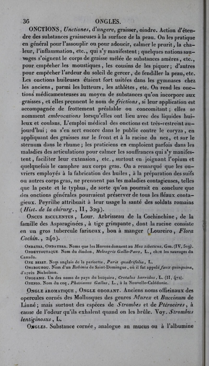 3G ONGLES. ONCTIONS, Unctiones, d’ungere, graisser, oindre. Action d’éten- dre des substances graisseuses à la surface de la peau. On les pratique en général pour l’assouplir ou pour adoucir, calmer le prurit, la cha- leur, l’inflammation, etc., qui s’y manifestent ; quelques nations sau- vages s’oignent le corps de graisse mêlée de substances amères, etc., pour empêcher les moustiques , les cousins de les piquer ; d’autres pour empêcher l’ardeur du soleil de gercer, de fendiller la peau, etc. Les onctions huileuses étaient fort usitées dans les gymnases chez les anciens, parmi les lutteurs, les athlètes, etc. On rend les onc- tions médicamenteuses au moyen de substances qu’on incorpore aux graisses , et elles prçnnent le nom de frictions, si leur application est accompagnée de frottement préalable ou concomitant ; elles se nomment embrocations lorsqu’elles ont lieu avec des liquides hui- leux et coulans. L’emploi médical des onctions est très-restreint au- jourd’hui ; on s’en sert encore dans le public contre le coryza , en appliquant des graisses sur le front et à la racine du nez, et sur le sternum dans le rhume ; les praticiens en emploient parfois dans les maladies des articulations pour calmer les souffrances qui s’y manifes- tent, faciliter leur extension, etc., surtout en joignant l’opium et quelquefois le camphre aux corps gras. On a remarqué que les ou- vriers employés à la fabrication des huiles , à la préparation des suifs ou autres corps gras, ne prennent pas les maladies contagieuses, telles que la peste et le typhus, de sorte qu’on pourrait en conclure que des onctions générales pourraient préserver de tous les fléaux conta- gieux. Peyrilhe attribuait à leur usage la santé des soldats romains ( Hist. de la chirurg., II, 329). Oncus esculentüs , Lour. Arbrisseau de la Cochinchine, de la famille des Asparaginées , à tige grimpante, dont la racine consiste en un gros tubercule farineux, bon à manger (Loureiro, Flora Cochin., 240). Ondatra, Ondathra. Noms que les Hurons donnent au Mus zibeticus, Gm. (IV, 5ig). Ondettoutaque. Nom du dindon, Meleagris Gallo-Vavo, L., ch^z les sauvages du Canada. One berry. Nom anglais de la parisette, Paris quadrifolia , L. Onebouhou. Nom d’un Robinia de Saint-Domingue , où il fut appelé faux quinquina, d’après Nicholson. OnegANSI. Un des noms de pays du boïquira, Crotaîus horridtis, L. (II, 472)- Onenio. Nom du coq , Phasianus Gallus, L., à la Nouvelle-Calédonie. Ongle aromatique , Ongle odorant. Anciens noms officinaux des opercules cornés des Mollusques des genres Murex et Buccinum de Linné; mais surtout des espèces de S trombes et de Ptérocères, à cause de l’odeur qu’ils exhalent quand on les brûle. Voy. Strombus lentiginosus, L. Ongles. Substance cornée, analogue au mucus ou à l’albumine