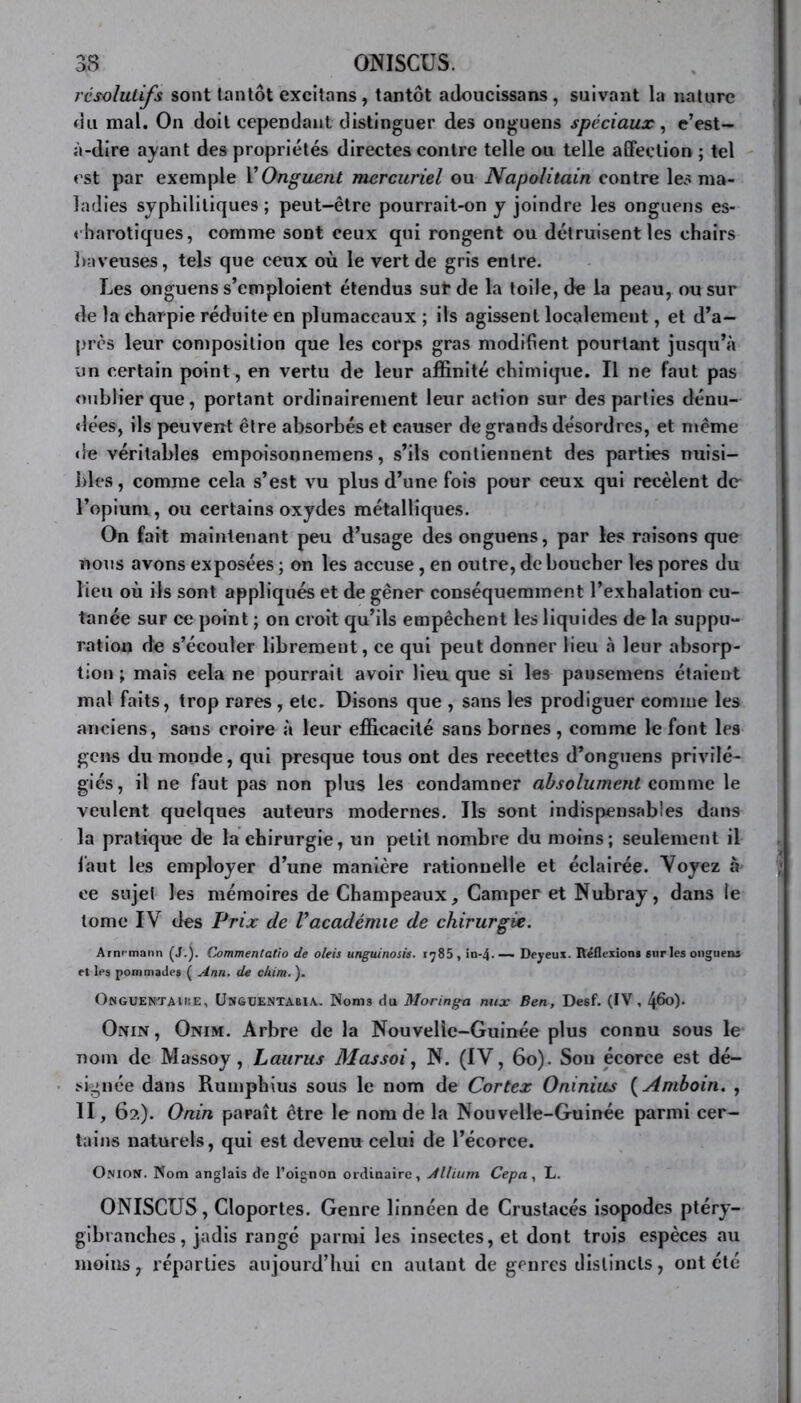 résolutifs sont tantôt excitons, tantôt adoucissans , suivant la nature du mal. On doit cependant distinguer des onguens spéciaux, e’est- à-dire ayant des propriétés directes contre telle ou telle affection ; tel est par exemple Y Onguent mercuriel ou Napolitain contre les ma- ladies syphilitiques ; peut-être pourrait-on y joindre les onguens es- « barotiques, comme sont ceux qui rongent ou détruisent les chairs baveuses, tels que ceux où le vert de gris entre. Les onguens s’emploient étendus sur de la toile, de la peau, ou sur de la charpie réduite en plumaccaux ; ils agissent localement, et d’a- près leur composition que les corps gras modifient pourtant jusqu’à un certain point, en vertu de leur affinité chimique. Il ne faut pas oublier que, portant ordinairement leur action sur des parties dénu- dées, ils peuvent être absorbés et causer de grands désordres, et même de véritables empoisonnemens, s’ils contiennent des parties nuisi- bles, comme cela s’est vu plus d’une fois pour ceux qui recèlent de l’opiunv, ou certains oxydes métalliques. On fait maintenant peu d’usage des onguens, par les raisons que nous avons exposées ; on les accuse, en outre, déboucher les pores du lieu où ils sont appliqués et de gêner conséquemment l’exhalation cu- tanée sur ce point ; on croit qu’ils empêchent les liquides de la suppu- ration de s’écouler librement, ce qui peut donner lieu à leur absorp- tion ; mais cela ne pourrait avoir lieu que si les pansemens étaient mal faits, trop rares , etc. Disons que , sans les prodiguer comme les anciens, sans croire à leur efficacité sans bornes , comme le font les gens du monde, qui presque tous ont des recettes d’onguens privilé- giés, il ne faut pas non plus les condamner absolument comme le veulent quelques auteurs modernes. Ils sont indispensables dans la pratique de la chirurgie, un petit nombre du moins; seulement il faut les employer d’une manière rationnelle et éclairée. Voyez à ce sujet les mémoires de Champeaux, Camper et Nubray, dans le tome IV des Prix de Vacadémie de chirurgie. Arm mann (J.). Commentatio de oleis unguinosis. 1785 , in-4. — Deyeux. Réflexion» sur les onguens et les pommades ( Ann. de c/iim. ). OwGUENTAUiE, UmgüENTABIA. Noms du Moringa nux Ben, Desf. (IV, 4&0- Onin, Onim. Arbre de la Nouvelle-Guinée plus connu sous le nom de Massoy , Laurus Massoi, N. (IV, 60). Son écorce est dé- signée dans Rumphius sous le nom de Cortex Oninius ( Amboin. , II, 62). Onin paraît être le nom de la Nouvelle-Guinée parmi cer- tains naturels, qui est devenu celui de l’écorce. Onion. Nom anglais de l’oignon ordinaire, Allium Cep a, L. ONISCUS, Cloportes. Genre linnéen de Crustacés isopodes ptéry- gibranches, jadis rangé parmi les insectes, et dont trois espèces au moins, réparties aujourd’hui en autant de genres distincts, ont été