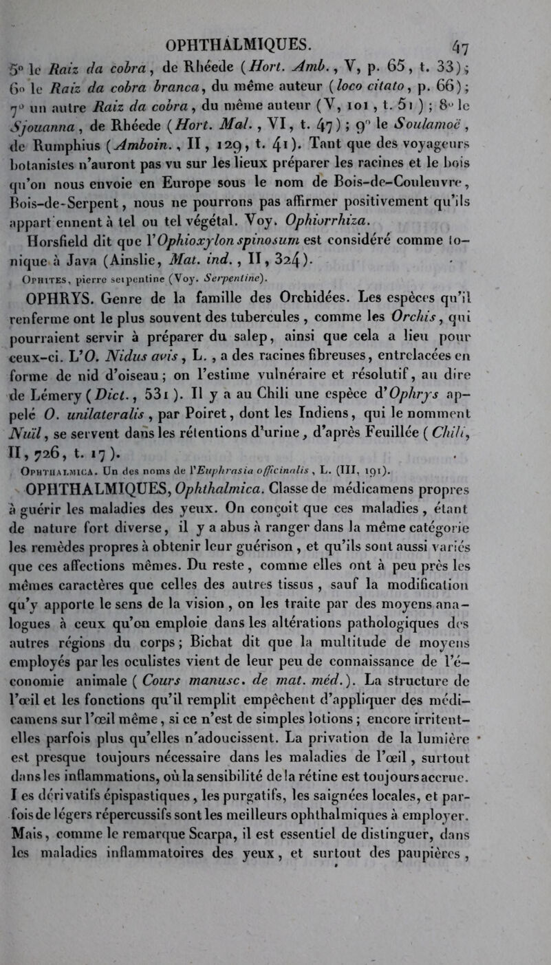 5° le Raiz da cobra, de Rhéede (Hort. Amb., V, p. 65, t. 33); 6o le Raiz da cobra branca, du même auteur ( loco citato, p. 66); 7° un autre Raiz da cobra, du même auteur (Y, ioi , t. 5i ) ; 8“ le Sjouanna , de Rhéede (Hort. Mal. , YI, t. 47 ) ; 90 le Soulamoc , de Rumphius ( Amboin., Il, 129, t. 40- Tant que des voyageurs botanistes n’auront pas vu sur les lieux préparer les racines et le bois qu’on nous envoie en Europe sous le nom de Bois-de-Couleuvre, Bois-de-Serpent, nous 11e pourrons pas affirmer positivement qu’ils appart ennentà tel ou tel végétal. Voy. Ophiorrhiza. Horsfield dit que YOphioxylon spinosurn est considéré comme Io- nique à Java (Ainslie, Mat. ind. , II, 324)- Othites, pierre seipcntine (Voy. Serpentine). OPHRYS. Genre de la famille des Orchidées. Les espèces qu’il renferme ont le plus souvent des tubercules , comme les 0relus, qui pourraient servir à préparer du salep, ainsi que cela a lieu pour ceux-ci. L’O. Nidus avis, L. , a des racines fibreuses, entrelacées en forme de nid d’oiseau; on l’estime vulnéraire et résolutif, au dire de Lémery (Dict., 53i ). Il y a au Chili une espèce à'Ophrys ap- pelé 0. unilateralis , par Poiret, dont les Indiens, qui le nomment Nuil, se servent dans les rétentions d’urine, d’après Feuillée ( Chili, II, 726, t. i7 ). OPHTUAI.MICA. Un des noms de YEuphrnsia ofjicinalis , L. (III, 191). OPHTHALMIQUES, Ophthalmica. Classe de médicamens propres à guérir les maladies des yeux. On conçoit que ces maladies , étant de nature fort diverse, il y a abus à ranger dans la meme catégorie les remèdes propres à obtenir leur guérison , et qu’ils sont aussi variés que ces affections mêmes. Du reste, comme elles ont à peu près les mêmes caractères que celles des autres tissus , sauf la modification qu’y apporte le sens de la vision , on les traite par des moyens ana- logues à ceux qu’on emploie dans les altérations pathologiques des autres régions du corps ; Bichat dit que la multitude de moyens employés par les oculistes vient de leur peu de connaissance de l’é- conomie animale ( Cours manusc. de mat. méd.). La structure de l’œil et les fonctions qu’il remplit empêchent d’appliquer des médi- camens sur l’œil même, si ce n’est de simples lotions ; encore irritent- elles parfois plus qu’elles n'adoucissent. La privation de la lumière * est presque toujours nécessaire dans les maladies de l’œil, surtout dans les inflammations, où la sensibilité delà rétine est toujours accrue. I es dérivatifs épispastiques, les purgatifs, les saignées locales, et par- fois de légers répercussifs sont les meilleurs ophthalmiques à employer. Mais, comme le remarque Scarpa, il est essentiel de distinguer, dans les maladies inflammatoires des yeux, et surtout des paupières ,