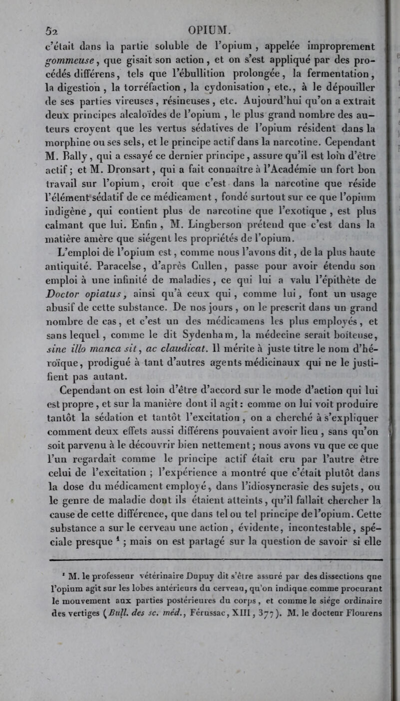 c’était dans la partie soluble de l’opium , appelée improprement gommeuse, que gisait son action, et on s’est appliqué par des pro- cédés différens, tels que l’ébullition prolongée, la fermentation, la digestion , la torréfaction, la cydonisation , etc., à le dépouiller de ses parties vireuses, résineuses, etc. Aujourd’hui qu’on a extrait deux principes alcaloïdes de l’opium , le plus grand nombre des au- teurs croyent que les vertus sédatives de l’opium résident dans la morphine ou ses sels, et le principe actif dans la narcotine. Cependant M. Bally , qui a essayé ce dernier principe, assure qu’il est loin d’être actif ; et M. Dronsart, qui a fait connaître à l’Académie un fort bon travail sur l’opium, croit que c’est dans la narcotine que réside l’élémenfsédatif de ce médicament, fondé surtout sur ce que l’opium indigène, qui contient plus de narcotine que l’exotique, est plus calmant que lui. Enfin , M. Lingberson prétend que c’est dans la matière amère que siègent les propriétés de l’opium. L’emploi de l’opium est, comme nous l’avons dit, de la plus haute antiquité. Paracelse, d’après Cullen, passe pour avoir étendu son emploi à une infinité de maladies, ce qui lui a valu l’épithète de Doctor opiatus, ainsi qu’à ceux qui , comme lui, font un usage abusif de cette substance. De nos jours , on le prescrit dans un grand nombre de cas, et c’est un des mcdicamens les plus employés, et sans lequel, comme le dit Sydenham, la médecine serait boiteuse, sine illo manca sit, ac claudicat. 11 mérite à juste titre le nom d’hé- roïque, prodigué à tant d’autres agents médicinaux qui ne le justi- fient pas autant. Cependant on est loin d’ètre d’accord sur le mode d’action qui lui est propre , et sur la manière dont il agit: comme on lui voit produire tantôt la sédation et tantôt l’excitation, on a cherché à s’expliquer comment deux effets aussi différens pouvaient avoir lieu , sans qu’on soit parvenu à le découvrir bien nettement ; nous avons vu que ce que l’un regardait comme le principe actif était cru par l’autre être celui de l’excitation ; l’expérience a montré que c’était plutôt dans la dose du médicament employé, dans l’idiosyncrasie des sujets, ou le genre de maladie dont ils étaient atteints, qu’il fallait chercher la cause de cette différence, que dans tel ou tel principe de l’opium. Cette substance a sur le cerveau une action , évidente, incontestable, spé- ciale presque 1 ; mais on est partagé sur la question de savoir si elle * M. le professeur vétérinaire Dupuy (lit s’être assuré par des dissections qne l’opium agit sur les lobes antérieurs du cerveau, qu’on indique comme procurant le mouvement aux parties postérieures du corps , et comme le siège ordinaire des vertiges {Bull, des sc. rnéd., Férussac, XIII, 377). M. le docteur Flourens