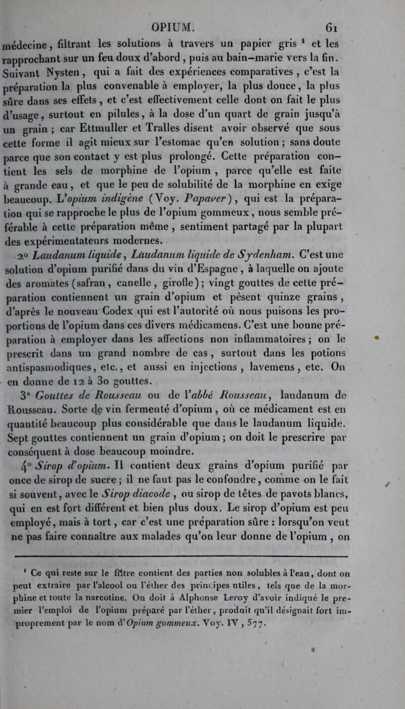 médecine, filtrant les solutions à travers un papier gris 1 et les rapprochant sur un feu doux d’abord, puis au bain-marie vers la fin. Suivant Nysten, qui a fait des expériences comparatives , c’est la préparation la plus convenable à employer, la plus douce, la plus sûre dans ses effets, et c’est effectivement celle dont on fait le plus d’usage, surtout en pilules, à la dose d’un quart de grain jusqu’à un grain ; car Ettmuller et Tralles disent avoir observé que sous cette forme il agit mieux sur l’estomac qu’en solution ; sans doute parce que son contact y est plus prolongé. Cette préparation con- tient les sels de morphine de l’opium , parce qu’elle est faite à grande eau, et que le peu de solubilité de la morphine en exige beaucoup. L’opium indigène (Yoy. Papayer), qui est la prépara- tion qui se rapproche le plus de l’opium gommeux, nous semble pré- férable à cette préparation même , sentiment partagé par la plupart des expérimentateurs modernes. 2U Laudanum liquide, Laudanum liquide de Sydenham. C’est une solution d’opium purifié dans du vin d’Espagne , à laquelle on ajoute des aromates (safran , canelle , girolle) ; vingt gouttes de cette pré- paration contiennent un grain d’opium et pèsent quinze grains , d’après le nouveau Codex qui est l’autorité où nous puisons les pro- portions de l’opium dans ces divers médicamens. C’est une bonne pré- paration à employer dans les affections non inflammatoires ; on le prescrit dans un grand nombre de cas , surtout dans les potions antispasmodiques, etc., et aussi en injections , lavemens, etc. On en donne de 12 à 3o gouttes. 3° Gouttes de Rousseau ou de 1 ’abbé Rousseau, laudanum de Rousseau. Sorte de vin fermenté d’opium , où ce médicament est en quantité beaucoup plus considérable que dans le laudanum liquide. Sept gouttes contiennent un grain d’opium ; on doit le prescrire par conséquent à dose beaucoup moindre. 4° Sirop d’opium. Il contient deux grains d’opium purifié par once de sirop de sucre ; il ne faut pas le confondre, comme on le fait si souvent, avec le Sirop diacode , ou sirop de têtes de pavots blancs, qui en est fort différent et bien plus doux. Le sirop d’opium est peu employé, mais à tort, car c’est une préparation sûre : lorsqu’on veut ne pas faire connaître aux malades qu’on leur donne de l’opium , on ‘ Ce qni reste sur le filtre contient des parties non solubles à l’eau, dont on peut extraire par l’alcool ou l’éther des principes utiles, tels que de la mor- phine et toute la narcotine. On doit à Alphonse Leroy d’avoir indiqué le pre- mier l’emploi de l’opium préparé par l’éther, produit qu’il désignait fort im- proprement par le nom d'Opium gommeux. Voy. IV , 577.