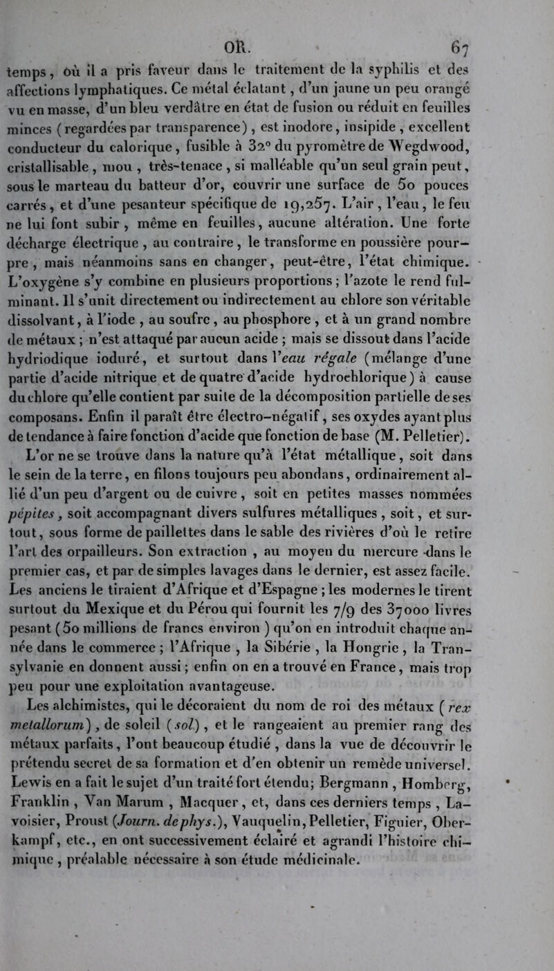 temps, où il a pris faveur dans le traitement de la syphilis et des affections lymphatiques. Ce métal éclatant, d’un jaune un peu orangé vu en masse, d’un bleu verdâtre en état de fusion ou réduit en feuilles minces ( regardées par transparence), est inodore, insipide , excellent conducteur du calorique, fusible à 32° du pyromètre de Wegdwood, cristallisable , mou , très-tenace , si malléable qu’un seul grain peut, sous le marteau du batteur d’or, couvrir une surface de 5o pouces carrés, et d’une pesanteur spécifique de 19,257. L’air , l’eau, le feu ne lui font subir, même en feuilles, aucune altération. Une forte décharge électrique , au contraire , le transforme en poussière pour- pre , mais néanmoins sans en changer, peut-être, l’état chimique. L’oxygène s’y combine en plusieurs proportions ; l’azote le rend ful- minant. 11 s’unit directement ou indirectement au chlore son véritable dissolvant, à l’iode , au soufre, au phosphore , et à un grand nombre de métaux ; n’est attaqué par aucun acide ; mais se dissout dans l’acide hydriodique ioduré, et surtout dans X eau régale (mélange d’une partie d’acide nitrique et de quatre d’acide hydrochlorique ) à cause du chlore qu’elle contient par suite de la décomposition partielle deses composans. Enfin il paraît être électro-négalif, ses oxydes ayant plus de tendance à faire fonction d’acide que fonction de base (M. Pelletier). L’or ne se trouve dans la nature qu’à l’état métallique , soit dans le sein de la terre, en filons toujours peu abondans, ordinairement al- lié d’un peu d’argent ou de cuivre, soit en petites masses nommées pépitesj soit accompagnant divers sulfures métalliques , soit, et sur- tout, sous forme de paillettes dans le sable des rivières d’où le retire l’art des orpailleurs. Son extraction , au moyen du mercure -dans le premier cas, et par de simples lavages dans le dernier, est assez facile. Les anciens le tiraient d’Afrique et d’Espagne ; les modernes le tirent surtout du Mexique et du Pérou qui fournit les 7/9 des 37000 livres pesant (5o millions de francs environ ) qu’on en introduit chaque an- née dans le commerce ; l’Afrique , la Sibérie , la Hongrie , la Tran- sylvanie en donnent aussi ; enfin on en a trouvé en France, mais trop peu pour une exploitation avantageuse. Les alchimistes, qui le décoraient du nom de roi des métaux ( rex metallorum), de soleil (sol), et le rangeaient au premier rang des métaux parfaits, l’ont beaucoup étudié , dans la vue de découvrir le prétendu secret de sa formation et d’en obtenir un remède universel. Lewis en a fait le sujet d’un traité fort étendu; Bergmann , Hombrrg, Franklin , Yan Marum , Macquer, et, dans ces derniers temps , La- voisier, Proust (Journ. dephys.), Vauquelin, Pelletier, Figuier, Ober- kampf, etc., en ont successivement éclairé et agrandi l’histoire chi- mique , préalable nécessaire à son étude médicinale.