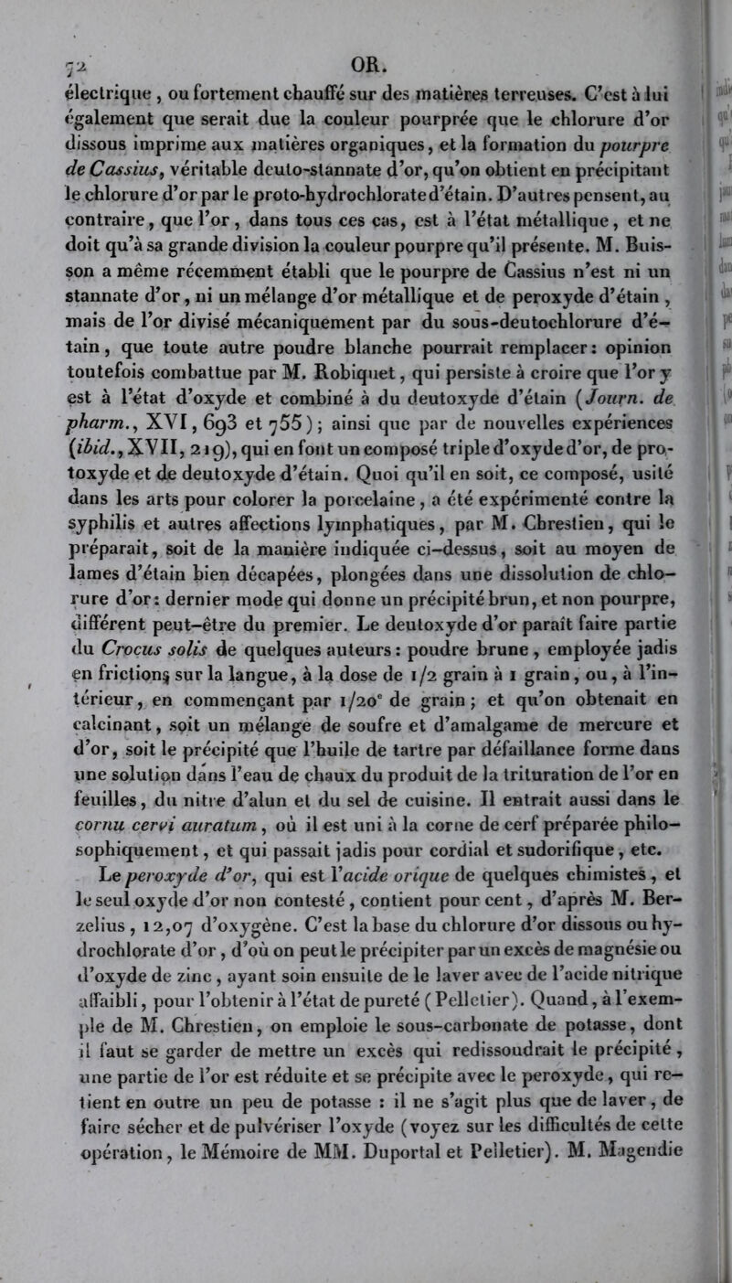 ryj. OR. électrique, ou fortement chauffé sur des matières terreuses. C’est à lui également que serait due la couleur pourprée que le chlorure d’or dissous imprime aux matières organiques, et la formation du pourpre de Cassius9 véritable dcuto-slannate d’or, qu’on obtient en précipitant le chlorure d’or par le proto-hydrochlorated’étain. D’autres pensent, au contraire, que l’or, dans tous ces cas, est à l’état métallique, et ne doit qu’à sa grande division la couleur pourpre qu’il présente. M. Buis- son a même récemment établi que le pourpre de Cassius n’est ni un stannate d’or, ni un mélange d’or métallique et de peroxyde d’étain , mais de l’or divisé mécaniquement par du sous-deutochlorure d’é- tain, que toute autre poudre blanche pourrait remplacer: opinion toutefois combattue par M. Robiquet, qui persiste à croire que l’or y est à l’état d’oxyde et combiné à du deutoxyde d’étain ( Journ. de pharm., XVI, 693 et q55) ; ainsi que par de nouvelles expériences (ibid., XVII, 219), qui en font un composé triple d’oxyde d’or, de pro- toxyde et de deutoxyde d’étain. Quoi qu’il en soit, ce composé, usité dans les arts pour colorer la porcelaine, a été expérimenté contre la syphilis et autres affections lymphatiques, par M. Cbrestien, qui le préparait, soit de la manière indiquée ci-dessus, soit au moyen de lames d’étain bien décapées, plongées dans une dissolution de chlo- rure d’or: dernier mode qui donne un précipité brun, et non pourpre, différent peut-être du premier. Le deutoxyde d’or paraît faire partie du Crocus solis de quelques auteurs : poudre brune , employée jadis en friction^ sur la langue, à la dose de 1 /2 grain à 1 grain, ou, à l’in- térieur, en commençant par 1/20* de grain; et qu’on obtenait en calcinant, soit un mélange de soufre et d’amalgame de mercure et d’or, soit le précipité que l’huile de tartre par défaillance forme dans une solution dans l’eau de chaux du produit de la trituration de l’or en feuilles, du nitre d’alun et du sel de cuisine. Il entrait aussi dans le cornu cervi auratum , où il est uni à la corne de cerf préparée philo- sophiquement , et qui passait jadis pour cordial et sudorifique, etc. Le peroxyde d’or, qui est Y acide orique de quelques chimistes , et le seul oxyde d’or non contesté, contient pourcent, d’après M. Ber- zelius , 12,07 d’oxygène. C’est la base du chlorure d’or dissous ouhy- drochlorate d’or, d’où on peut le précipiter par un excès de magnésie ou d’oxyde de zinc , ayant soin ensuite de le laver avec de l’acide nitrique affaibli, pour l’obtenir à l’état de pureté ( Pelletier). Quand, à l’exem- ple de M. Chrestien, on emploie le sous-carbonate de potasse, dont il faut se garder de mettre un excès qui redissoudrait le précipité, une partie de l’or est réduite et se précipite avec le peroxyde, qui re- tient en outre un peu de potasse : il ne s’agit plus que de laver, de faire sécher et de pulvériser l’oxyde (voyez sur les difficultés de celte opération, le Mémoire de MM. Duportal et Pelletier). M. Magendie