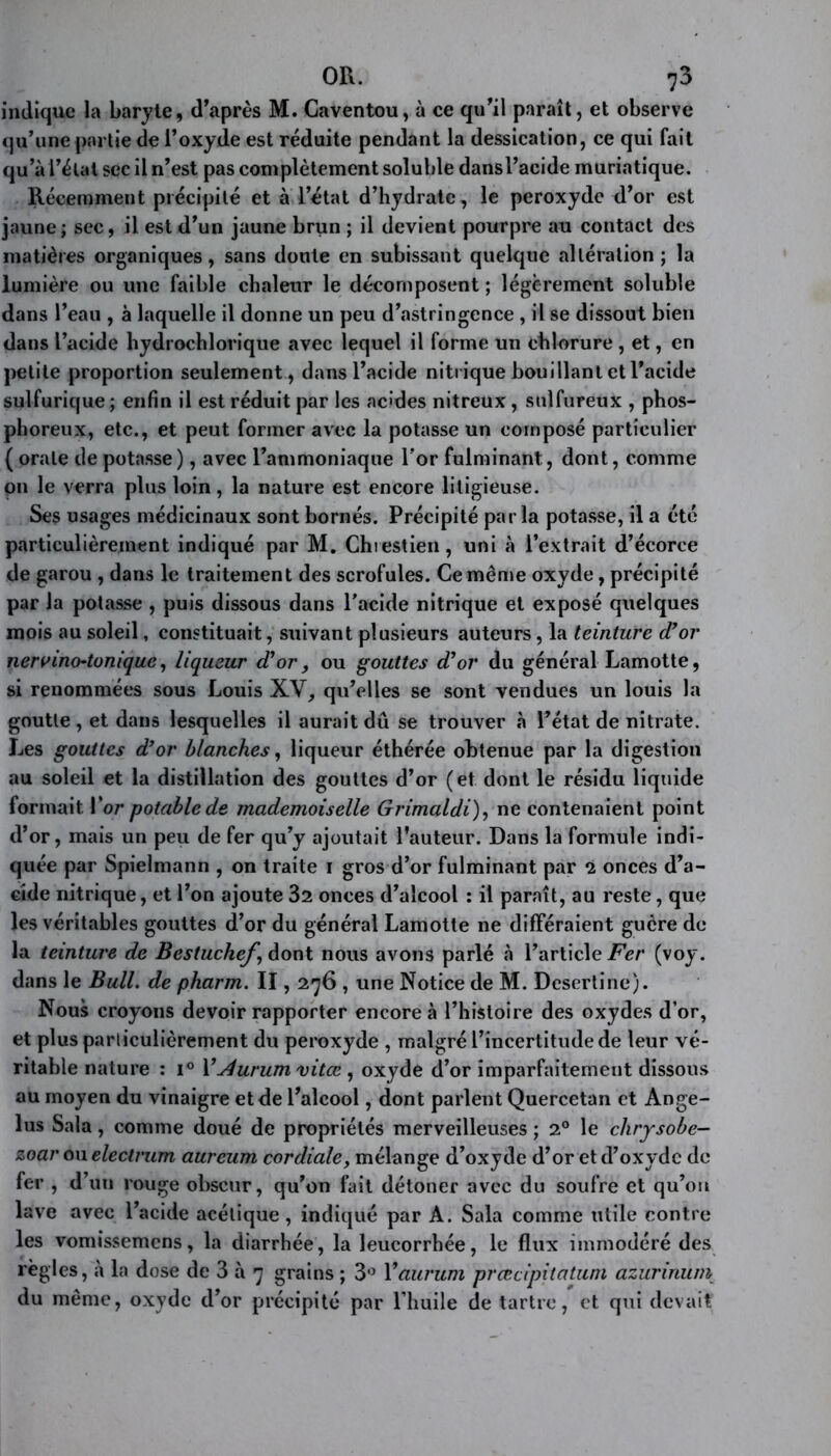 indique la baryte, d’après M. Caventou, à ce qu’il paraît, et observe qu’une partie de l’oxyde est réduite pendant la dessication, ce qui fait qu’à l’état sec il n’est pas complètement soluble dansl’acide muriatique. Récemment précipité et à l’état d’hydrate, le peroxyde d’or est jaune; sec, il est d’un jaune brun ; il devient pourpre au contact des matières organiques, sans doute en subissant quelque altération ; la lumière ou une faible chaleur le décomposent ; légèrement soluble dans l’eau , à laquelle il donne un peu d’astringence , il se dissout bien dans l’acide hydrochlorique avec lequel il forme un chlorure , et, en petite proportion seulement, dansl’acide nitrique bouillant et l’acide sulfurique ; enfin il est réduit par les acides nitreux, sulfureux , phos- phoreux, etc., et peut former avec la potasse un composé particulier ( orale de potasse), avec l’ammoniaque l'or fulminant, dont, comme on le verra plus loin , la nature est encore litigieuse. Ses usages médicinaux sont bornés. Précipité parla potasse, il a été particulièrement indiqué par M. Chiestien, uni à l’extrait d’écorce de garou , dans le traitement des scrofules. Ce même oxyde, précipité par la potasse , puis dissous dans l’acide nitrique et exposé quelques mois au soleil, constituait, suivant plusieurs auteurs, la teinture d’or nervino-tonique, liqueur d’or, ou gouttes d’or du général Lamotte, si renommées sous Louis XV, qu’elles se sont vendues un louis la goutte , et dans lesquelles il aurait dû se trouver à l’état de nitrate. Les gouttes d’or blanches, liqueur éthérée obtenue par la digestion au soleil et la distillation des gouttes d’or (et dont le résidu liquide formait l’or potable de mademoiselle Grimaldi), ne contenaient point d’or, mais un peu de fer qu’y ajoutait l’auteur. Dans la formule indi- quée par Spielmann , on traite i gros d’or fulminant par 2 onces d’a- cide nitrique, et l’on ajoute 32 onces d’alcool : il paraît, au reste, que les véritables gouttes d’or du général Lamotte ne différaient guère de la teinture de Bestuchef \ dont nous avons parlé à l’article Fer (voy. dans le Bull, de pharm. II, 276 , une Notice de M. Desertine). Nous croyons devoir rapporter encore à l’histoire des oxydes d’or, et plus particulièrement du peroxyde , malgré l’incertitude de leur vé- ritable nature : i° 1 ’Jlurum vitœ, oxyde d’or imparfaitement dissous au moyen du vinaigre et de l’alcool, dont parlent Quercetan et Angé- lus Sala, comme doué de propriétés merveilleuses ; 20 le clirysobe- zoar ou electrum aureum cordiale, mélange d’oxyde d’or et d’oxyde de fer , d’un rouge obscur, qu’on fait détoner avec du soufre et qu’ou lave avec l’acide acétique, indiqué par A. Sala comme utile contre les vomissemens, la diarrhée, la leucorrhée, le flux immodéré des règles, à la dose de 3 à 7 grains ; 3° 1 ’aurum prœcipitatuni azurinum du même, oxyde d’or précipité par l’huile de tartre, et qui devait