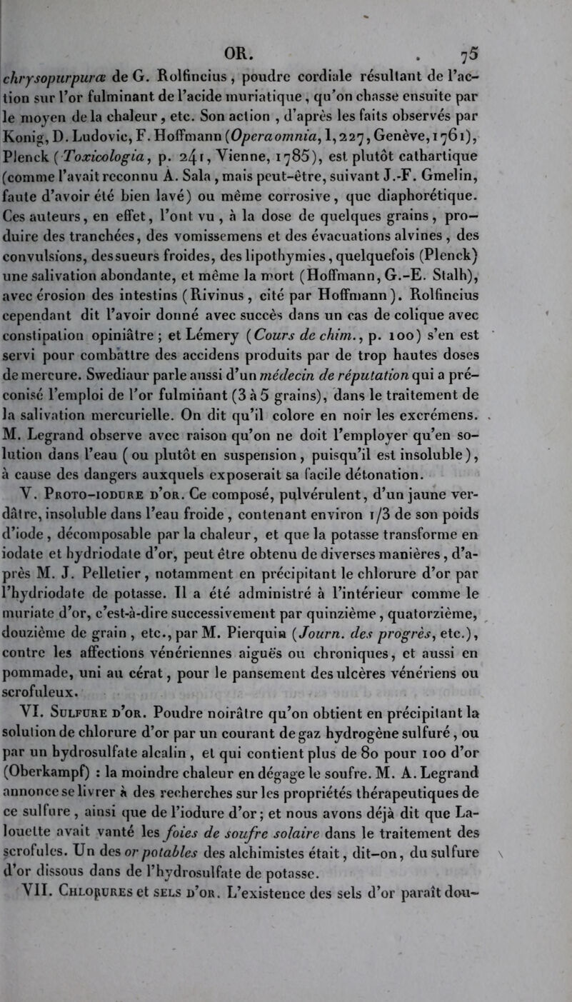 chrysopurpurœ de G. Rolfincius , poudre cordiale résultant de l’ac- tion sur l’or fulminant de l’acide muriatique , qu’on chasse ensuite par le moyen de la chaleur, etc. Son action , d’après les faits observés par Konig, D. Ludovic, F. Hoffmann (Operaomnia, 1,227, Genève, 1761), Plenck (Toxioologia, p. 24 r, Vienne, 1785), est plutôt cathartique (comme l’avait reconnu A. Sala , mais peut-être, suivant J.-F. Gmelin, faute d’avoir été bien lavé) ou même corrosive, que diaphorétique. Ces auteurs, en effet, l’ont vu , à la dose de quelques grains, pro- duire des tranchées, des vomissemens et des évacuations alvines , des convulsions, dessueurs froides, des lipothymies, quelquefois (Plenck) une salivation abondante, et même la mort (Hoffmann, G.-E. Stalh), avec érosion des intestins (Rivinus, cité par Hoffmann). Rolfincius cependant dit l’avoir donné avec succès dans un cas de colique avec constipation opiniâtre; et Lémery [Cours de chim., p. 100) s’en est servi pour combattre des accidens produits par de trop hautes doses de mercure. Svvediaur parle aussi d’un médecin de réputation qui a pré- conisé l’emploi de For fulminant (3 à 5 grains), dans le traitement de la salivation mercurielle. On dit qu’il colore en noir les excrémens. M. Legrand observe avec raison qu’on ne doit l’employer qu’en so- lution dans l’eau ( ou plutôt en suspension , puisqu’il est insoluble), à cause des dangers auxquels exposerait sa facile détonation. V. Proto-iodure d’or. Ce composé, pulvérulent, d’un jaune ver- dâtre, insoluble dans l’eau froide , contenant environ i/3 de son poids d’iode , décomposable par la chaleur, et que la potasse transforme en iodate et hydriodate d’or, peut être obtenu de diverses manières, d’a- près M. J. Pelletier, notamment en précipitant le chlorure d’or par l’hydriodate de potasse. Il a été administré à l’intérieur comme le muriate d’or, c’est-à-dire successivement par quinzième, quatorzième, douzième de grain , etc., par M. Pierqui» ( Journ. des progrès, etc.), contre les affections vénériennes aiguës ou chroniques, et aussi en pommade, uni au cérat, pour le pansement des ulcères vénériens ou scrofuleux. VI. Sulfure d’or. Poudre noirâtre qu’on obtient en précipitant la solution de chlorure d’or par un courant de gaz hydrogène sulfuré, ou par un hydrosulfate alcalin , et qui contient plus de 80 pour 100 d’or (Oberkampf) : la moindre chaleur en dégage le soufre. M. A. Legrand annonce se liv rer à des recherches sur les propriétés thérapeutiques de ce sulfure, ainsi que de l’iodure d’or; et nous avons déjà dit que La- louelte avait vanté les foies de soufre solaire dans le traitement des scrofules. Un des or po tables des alchimistes était, dit-on, du sulfure d’or dissous dans de l’hydrosulfate de potasse. VII. Chlorures et sels d’or. L’existence des sels d’or paraît dou-