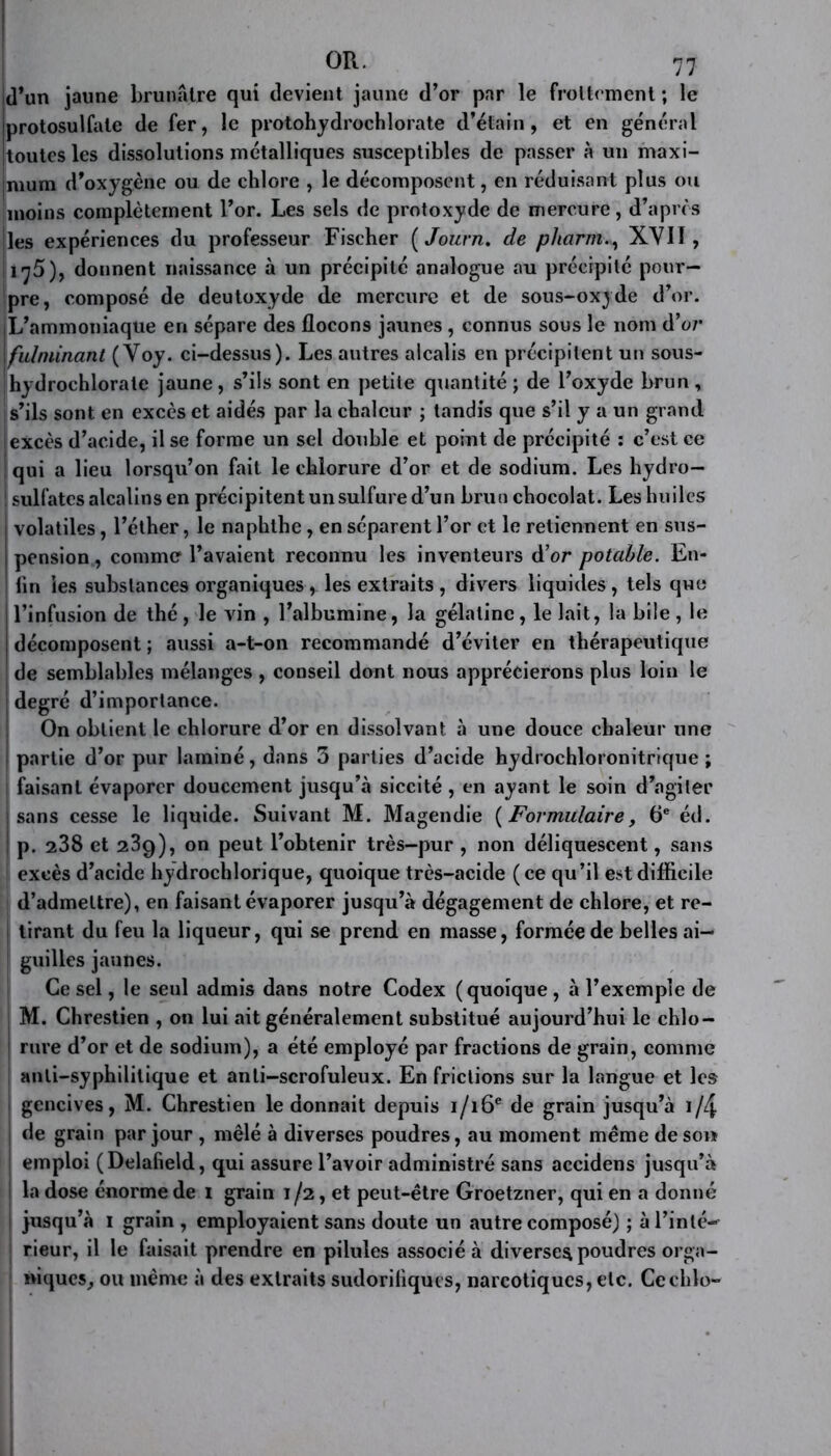 jd’un jaune brunâtre qui devient jaune d’or par le frottement ; le protosulfate de fer, le protohydrochlorate d’étain, et en général toutes les dissolutions métalliques susceptibles de passer à un maxi- mum d’oxygène ou de chlore , le décomposent, en réduisant plus ou moins complètement l’or. Les sels de protoxyde de mercure, d’après les expériences du professeur Fischer ( Journ. de pharm., XYIÏ , 175), donnent naissance à un précipité analogue au précipité pour- pre, composé de deutoxyde de mercure et de sous-oxyde d’or. L’ammoniaque en sépare des flocons jaunes , connus sous le nom d’o;* fulminant ( Yoy. ci-dessus). Les autres alcalis en précipitent un sous- hydrochlorate jaune, s’ils sont en petite quantité ; de l’oxyde brun, | s’ils sont en excès et aidés par la chaleur ; tandis que s’il y a un grand excès d’acide, il se forme un sel double et point de précipité : c’est ce qui a lieu lorsqu’on fait le chlorure d’or et de sodium. Les hydro— ! sulfates alcalins en précipitent un sulfure d’un brun chocolat. Leshuilcs volatiles, l’éther, le naphthe, en séparent l’or et le retiennent en sus- pension , comme l’avaient reconnu les inventeurs d’or potable. En- I lin les substances organiques, les extraits , divers liquides , tels que I l’infusion de thé , le vin , l’albumine, la gélatine, le lait, la bile , le j décomposent ; aussi a-t-on recommandé d’éviter en thérapeutique de semblables mélanges , conseil dont nous apprécierons plus loin le degré d’importance. On obtient le chlorure d’or en dissolvant à une douce chaleur une partie d’or pur laminé, dans 3 parties d’acide hydrochloronitrique ; faisant évaporer doucement jusqu’à siccité , en ayant le soin d’agiter sans cesse le liquide. Suivant M. Magendie ( Formulaire, 6e éd. p. 238 et 239), on peut l’obtenir très-pur , non déliquescent, sans excès d’acide hydrochlorique, quoique très-acide (ce qu’il est difficile d’admettre), en faisant évaporer jusqu’à dégagement de chlore, et re- tirant du feu la liqueur, qui se prend en masse, formée de belles ai- guilles jaunes. Ce sel, le seul admis dans notre Codex (quoique , à l’exemple de M. Chrestien , on lui ait généralement substitué aujourd’hui le chlo- 1 rure d’or et de sodium), a été employé par fractions de grain, comme anti-syphilitique et anti-scrofuleux. En frictions sur la langue et les gencives, M. Chrestien le donnait depuis i/i6e de grain jusqu’à i/4 de grain par jour , mêlé à diverses poudres, au moment même de son j emploi (Delafield, qui assure l’avoir administré sans accidens jusqu’à i la dose énorme de 1 grain 1/2, et peut-être Groetzner, qui en a donné jusqu’à 1 grain , employaient sans doute un autre composé) ; à l’inté—- | rieur, il le faisait prendre en pilules associé à diverses poudres orga- niques, ou même à des extraits sudorifiques, narcotiques, etc. Cechlo-