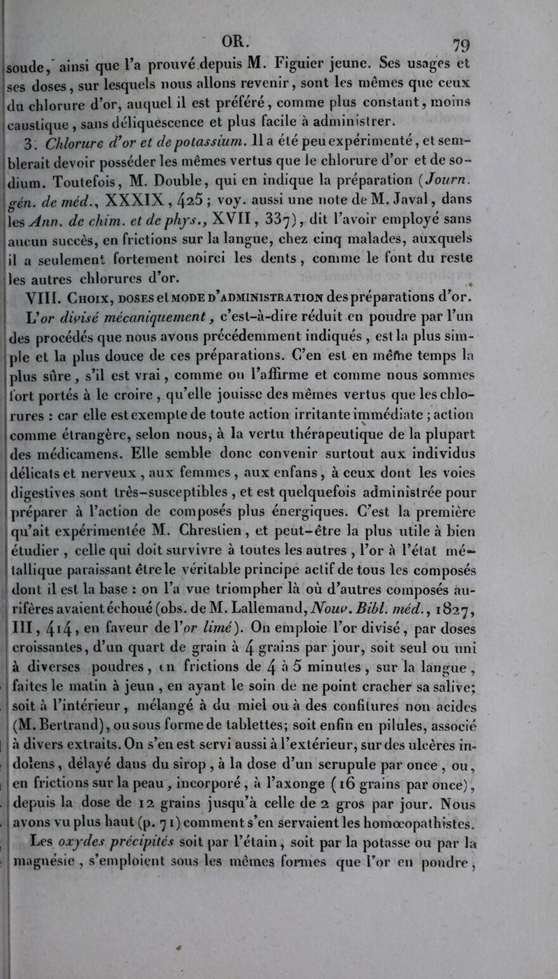 soude,’ ainsi que l’a prouvé depuis M. Figuier jeune. Ses usages et ses doses, sur lesquels nous allons revenir, sont les mêmes que ceux du chlorure d’or, auquel il est préféré, comme plus constant, moins caustique , sans déliquescence et plus facile à administrer. 3, Chlorure d’or et de potassium. 11 a été peu expérimenté, et sem- blerait devoir posséder les mêmes vertus que le chlorure d’or et de so- dium. Toutefois, M. Double, qui en indique la préparation ( Journ. gén. de méd., XXXIX , 4^5 î voy. aussi une 1,ote de M. Javal, dans les Ann. de chim. et de phys,, XVII, 337), dit l’avoir employé sans aucun succès, en frictions sur la langue, chez cinq malades, auxquels il a seulement fortement noirci les dents, comme le font du reste lies autres chlorures d’or. ; VIII. Choix, doses et mode d’administration des préparations d’or. L’or divisé mécaniquement, c’est-à-dire réduit en poudre par l’un 1 des procédés que nous avons précédemment indiqués , est la plus sim- ple et la plus douce de ces préparations. C’en est en inertie temps la plus sûre, s’il est vrai, comme on l’affirme et comme nous sommes fort portés à le croire , qu’elle jouisse des mêmes vertus que les chlo- rures : car elle estexemptede toute action irritante immédiate ; action comme étrangère, selon nous, à la vertu thérapeutique de la plupart des médicamens. Elle semble donc convenir surtout aux individus délicats et nerveux , aux femmes , aux enfans , à ceux dont les voies digestives sont très-susceptibles , et est quelquefois administrée pour préparer à l’action de composés plus énergiques. C’est la première qu’ait expérimentée M. Chreslien, et peut-être la plus utile à bien étudier , celle qui doit survivre à toutes les autres , l’or à l’état mé- tallique paraissant être le véritable principe actif de tous les composés dont il est la base : on l’a vue triompher là où d’autres composés au- j rifères avaient échoué (obs. de M. Lallemand, Nouv. Bibl. méd., 1827, III, 44, en faveur de l’or limé). On emploie l’or divisé, par doses croissantes, d’un quart de grain à 4 grains par jour, soit seul ou uni à diverses poudres , tn frictions de 4 à 5 minutes , sur la langue , faites le matin à jeun , en ayant le soin de ne point cracher sa salive; soit à l’intérieur, mélangé à du miel ou à des confitures non acides (M. Bertrand), ou sous forme de tablettes; soit enfin en pilules, associé | | à divers extraits. On s’en est servi aussi à l’extérieur, sur des ulcères in- doîens, délayé dans du sirop , à la dose d’un scrupule par once , ou, 1 en frictions sur la peau, incorporé , à l’axonge (16 grains par once), . j depuis la dose de 12 grains jusqu’à celle de 2 gros par jour. Nous , | avons vu plus haut (p. 71) comment s’en servaient les homœopathistes. ! j Les oxydes précipités soit par l’étain, soit par la potasse ou par la : j magnésie , s’emploient sous les mêmes formes que l’or en poudre ,