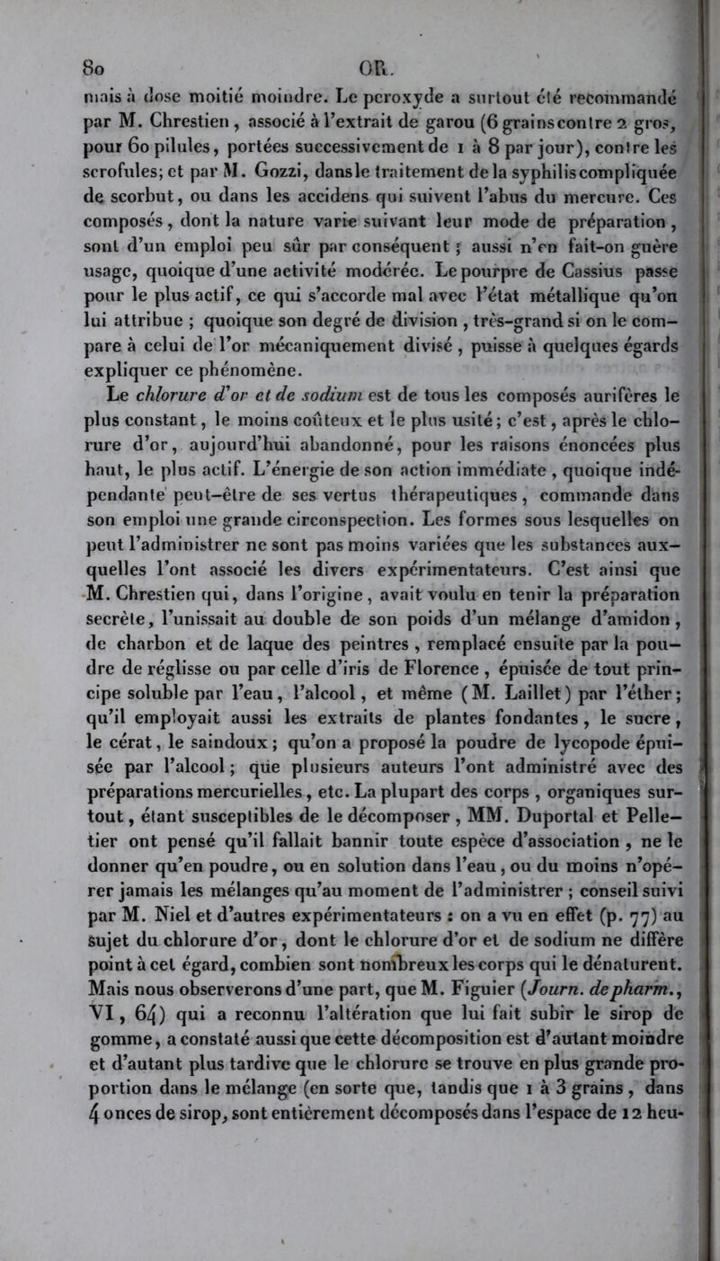 nuiis à dose moitié moindre. Le peroxyde a surtout clé recommandé par M. Chrestien , associé à l’extrait de garou (6 grainscontre 2 gros, pour 60 pilules, portées successivement de 1 à 8 par jour), contre les scrofules; et par M. Gozzi, dansle traitement delà syphilis compliquée de scorbut, ou dans les accidens qui suivent l’abus du mercure. Ces composés, dont la nature varie suivant leur mode de préparation , sont d’un emploi peu sûr par conséquent ; aussi n’en fait-on guère usage, quoique d’une activité modérée. Le pourpre de Cassius passe pour le plus actif, ce qui s’accorde mal avec l’état métallique qu’on lui attribue ; quoique son degré de division , très-grand si on le com- pare à celui de l’or mécaniquement divisé , puisse à quelques égards expliquer ce phénomène. Le chlorure d'or et de sodium est de tous les composés aurifères le plus constant, le moins coûteux et le plus usité; c’est, après le chlo- rure d’or, aujourd’hui abandonné, pour les raisons énoncées plus haut, le plus actif. L’énergie de son action immédiate , quoique indé- pendante peut-être de ses vertus thérapeutiques, commande dans son emploi une grande circonspection. Les formes sous lesquelles on peut l’administrer ne sont pas moins variées que les substances aux- quelles l’ont associé les divers expérimentateurs. C’est ainsi que M. Chrestien qui, dans l’origine, avait voulu en tenir la préparation secrète, l’unissait au double de son poids d’un mélange d’amidon, de charbon et de laque des peintres , remplacé ensuite par la pou- dre de réglisse ou par celle d’iris de Florence , épuisée de tout prin- cipe soluble par l’eau, l’alcool, et même (M. Laillet) par l’éther; qu’il employait aussi les extraits de plantes fondantes , le sucre, le cérat, le saindoux; qu’on a proposé la poudre de lycopode épui- sée par l’alcool; que plusieurs auteurs l’ont administré avec des préparations mercurielles, etc. La plupart des corps , organiques sur- tout , étant susceptibles de le décomposer , MM. Duportal et Pelle- tier ont pensé qu’il fallait bannir toute espèce d’association , ne le donner qu’en poudre, ou en solution dans l’eau, ou du moins n’opé- rer jamais les mélanges qu’au moment de l’administrer ; conseil suivi par M. Niel et d’autres expérimentateurs : on a vu en effet (p. 77) au Sujet du chlorure d’or, dont le chlorure d’or et de sodium ne diffère point à cet égard, combien sont nombreux les corps qui le dénaturent. Mais nous observerons d’une part, queM. Figuier ( Journ. depharm., VI, 64) qui a reconnu l’altération que lui fait subir le sirop de gomme, a constaté aussi que cette décomposition est d’autant moindre et d’autant plus tardive que le chlorure se trouve en plus grande pro- portion dans le mélange (en sorte que, tandis que 1 à 3 grains , dans 4 onces de sirop, sont entièrement décomposés dans l’espace de 12 heu-