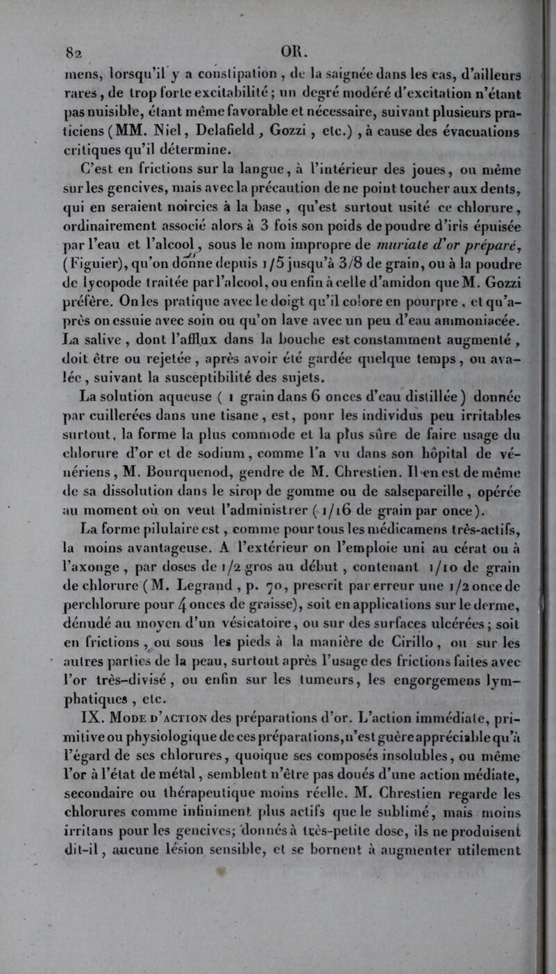 mens, lorsqu’il y a constipation , de la saignée dans les cas, d’ailleurs rares, de trop forte excitabilité ; un degré modéré d’excitation n’étant pas nuisible, étant meme favorable et nécessaire, suivant plusieurs pra- ticiens (MM. Niel, Delafield , Gozzi, etc.) , à cause des évacuations critiques qu’il détermine. C’est en frictions sur la langue, à l’intérieur des joues, ou même sur les gencives, mais avec la précaution de ne point toucher aux dents, qui en seraient noircies à la base , qu’est surtout usité ce chlorure, ordinairement associé alors à 3 fois son poids de poudre d’iris épuisée par l’eau et l’alcool, sous le nom impropre de muriale d'or préparé, (Figuier), qu’on donne depuis j/5 jusqu’à 3/8 de grain, ou à la poudre de lycopode traitée par l’alcool, ou enfin à celle d’amidon queM. Gozzi préfère. On les pratique avec le doigt qu’il colore en pourpre, etqu’a- près on essuie avec soin ou qu’on lave avec un peu d’eau animoniacée. La salive , dont l’afflux dans la bouche est constamment augmenté , doit être ou rejetée, après avoir été gardée quelque temps, ou ava- lée, suivant la susceptibilité des sujets. La solution aqueuse ( i grain dans 6 onces d’eau distillée) donnée par cuillerées dans une tisane, est, pour les individus peu irritables surtout, la forme la plus commode et la plus sure de faire usage du chlorure d’or et de sodium, comme l’a vu dans son hôpital de vé- nériens, M. Bourquenod, gendre de M. Chrestien. Il *en est de même de sa dissolution dans le sirop de gomme ou de salsepareille, opérée au moment où on veut l’administrer ( 1/16 de grain par once). La forme pilulaireest, comme pour tous les médicamens très-actifs, la moins avantageuse. A l’extérieur on l’emploie uni au cérat ou à l’axonge , par doses de 1/2 gros au début , contenant i/io de grain de chlorure (M. Legrand , p. 70, prescrit par erreur une 1/2 once de perchlorure pour 4 onces de graisse), soit en applications sur le derme, dénudé au moyen d’un vésicatoire, ou sur des surfaces ulcérées; soit en frictions , ou sous les pieds à la manière de Cirillo, ou sur les autres parties de la peau, surtout après l’usage des frictions faites avec l’or très-divisé , ou enfin sur les tumeurs, les engorgemens lym- phatiques , etc. IX. Mode d’action des préparations d’or. L’action immédiate, pri- milive ou physiologique de ces préparai ions, n’est guère appréciable qu’à l’égard de ses chlorures, quoique ses composés insolubles, ou même l’or à l’état de métal, semblent 11’être pas doués d’une action médiate, secondaire ou thérapeutique moins réelle. M. Chrestien regarde les chlorures comme infiniment plus actifs que le sublimé, mais moins irritans pour les gencives; donnés à tcès-petile dose, ils 11e produisent dit-il, aucune lésion sensible, et se bornent à augmenter utilement