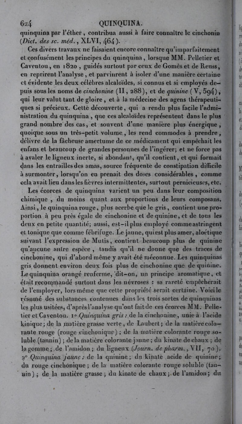 quinquina par l’éther , contribua aussi à faire connaître le cinchonin (Dict. des sc. méd., XLVI, 464 )• Ces divers travaux ne faisaient encore connaître qu’imparfaitement et confusément les principes du quinquina, lorsque MM. Pelletier et Caventou, en 1820 , guidés surtout par ceux de Gomès et de Reuss, en reprirent l’analyse , et parvinrent à isoler d’une manière certaine et évidente les deux célèbres alcaloïdes, si connus et si employés de- puis sous les noms de cinchonine (II, 288), et de quinine ( V, 5g4), qui leur valut tant de gloire , et «à la médecine des agens thérapeuti- ques si précieux. Cette découverte, qui a rendu plus facile l’admi- nistration du quinquina , que ces alcaloïdes représentent dans le plus grand nombre des cas, et souvent d’une manière plus énergique, quoique sous un très-petit volume , les rend commodes à prendre, délivre de la fâcheuse amertume de ce médicament qui empêchait les enfans et beaucoup de grandes personnes de l’ingérer; et ne force pas à avaler le ligneux inerte, si abondant, qu’il contient, et qui formait dans les entrailles des amas, source fréquente de constipation difficile à surmonter, lorsqu’on en prenait des doses considérables , comme cela avait lieu dans les fièvres intermittentes, surtout pernicieuses, etc. Les écorces de quinquina varient un peu dans leur composition chimique , du moins quant aux proportions de leurs composans. Ainsi, le quinquina rouge, plus acerbe que le gris, contient une pro- portion à peu près égale de cinchonine et de quinine, et de tous les deux en petite quantité; aussi, est-il plus employé comme astringent et tonique que comme fébrifuge. Le jaune, qui est plus amer, aloétique suivant l’expression de Mutis, contient beaucoup plus de quinine qu’aucune autre espèce , tandis qu’il ne donne que des traces de cinchonine, qui d’abord même y avait été méconnue. Les quinquinas gris donnent environ deux fois plus de cinchonine que de quinine. Le quinquina orangé renferme, dit-on, un principe aromatique, et était recommandé surtout dans les névroses : sa rareté empêcherait de l’employer, lors même que cette propriété serait certaine. Voici le résumé des substances contenues dans les trois sortes de quinquinas les plus usitées* d’aprèsl’analyse qu’ont fait de ces écorces M>1. Pelle- tier et Caventou. i° Quinquina gris : de la cinchonine, unie à l’acide kinique; de la matière grasse verte, de Laubert; de la matière colo- rante rouge (rouge einchonique) ; de la matière colorante rouge so- luble (tannin) ; delà matière colorante jaune ; du kinate de chaux ; de la gomme; de l’amidon; du ligneux (Journ. de pharm., VII, 70). 2° Quinquina jaune; de la quinine; du kinate acide de quinine; du rouge einchonique ; de la matière colorante rouge soluble (tan- nin) ; de la matière grasse ; du kinate de chaux; de l’amidon; du