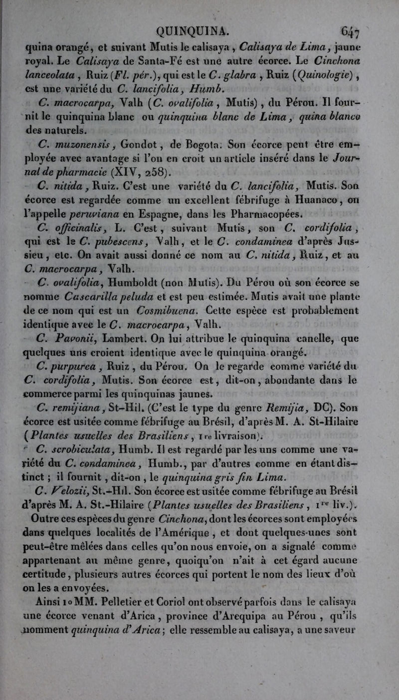 quina orangé, et suivant Mutis le calisaya , Calisaya de Lima, jaune royal. Le Calisaya de Santa-Fé est une autre écorce. Le Cinckona lanceolata , Ruiz [Fl. pér.), qui est le C. glabra , Ruiz (Quinologie), est une variété du C. lancifolia, Humb. C. macrocarpa, Yalh (C. ovalifolia , Mutis), du Pérou. Il four- nit le quinquina blanc ou quinquina blanc de Lima, quina blanco des naturels. C. muzonensis, Gondot, de Bogota. Son écorce peut être em- ployée avec avantage si l’on en croit un article inséré dans le Jour- nal de pharmacie (XIV, a58). C. nitida, Ruiz. C’est une variété du C. lancifolia, Mutis. Son écorce est regardée comme un excellent fébrifuge à Huanaco, on l’appelle peruviana en Espagne, dans les Pharmacopées. C. ojfcinalis, L. C’est, suivant Mutis, son C. cor difolia, qui est le C. pubescens, Valh, et le C. condaminea d’après Jus- sieu, etc. On avait aussi donné ce nom au C. nitida, Ruiz, et au C. macrocarpa, Valh. C■ ovalfolia, Humboldt (non Mutis). Du Pérou où son écorce se nomme Cascarilla peluda et est peu estimée. Mutis avait une plante de ce nom qui est un Cosmibuena. Celte espèce est probablement identique avec le C. macrocarpa, Valh. C. Paoonii, Lambert. On lui attribue le quinquina canelle, que quelques uns croient identique avec le quinquina orangé. C. purpurea , Ruiz , du Pérou. On le regarde comme variété du C. cordifolia, Mutis. Son écorce est, dit-on, abondante dans le commerce parmi les quinquinas jaunes. C. remijiana, St-Hil. (C’est le type du genre Remijia, DC). Son écorce est usitée comme fébrifuge au Brésil, d’après M. A. St-Hilaire (Plantes usuelles des Brasiliensy i«e livraison). ' C. scrobiculala, Humb. Il est regardé par les uns comme une va- riété du C. condaminea, Humb., par d’autres comme en étant dis- tinct ; il fournit , dit-on , le quinquina gris fin Lima. C. eloziiy St.-Hil. Son écorce est usitée comme fébrifuge au Brésil d’après M. A. St.-Hilaire (Plantes usuelles des Brasiliens , ire liv.). Outre ces espèces du genre Cinckona, dont les écorces sont employées dans quelques localités de l’Amérique , et dont quelques-unes sont peut-être mêlées dans celles qu’on nous envoie, on a signalé comme appartenant au même genre, quoiqu’on n’ait à cet égard aucune certitude, plusieurs autres écorces qui portent le nom des lieux d’où on les a envoyées. Ainsi 10MM. Pelletier et Coriol ont observé parfois dans le calisaya une écorce venant d’Arica , province d’Arequipa au Pérou , qu’ils oiomment quinquina d^Arica ; elle ressemble au calisaya, a une saveur