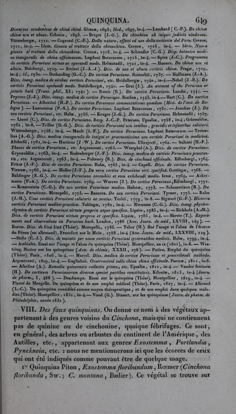 Disciirsus academicus de china china. Gicssae, 1695 ; Ibid., 1697, in-4* —Lombard ( C.-P.). De chinas chinœ usu et abusu. Colonise, x6g5. — Berger (J.-G.). De chinchina ab iniquis judiciis vindicata. Vittembergæ, 1711. —Cogrossi (C.-F.). Délia nalura, ef/ettied uso délia corticcia del Peru. Cremæ, 1711, in-4. — Idem. Giunta al trattato délia chinachina. Cremœ, 1716, in-4* —■ Idem. Nuova giunta al trattato délia chinachina. Cremae, 1718, in-4. — Schwalbe (C.-G.). Disp, botanico medi* ca inauguralis de china officinarum. Lugduni Balavorum , 1715, in-4-—Spies (J.-C.). Programma de corticis Peruviani virtuteac operandi modo. Helmstadii, 1721 , in-4- — Hannes. De chinœ usu et abusu. Duisburgi, 1729. — Scrinci (J.-A.-J.). Diss. de usu et abusu corticis chinœ. Pragæ, 1729» in-4 ; id., iq5o. —• Detharding (G.-C.). De corlice Peruviano. Rostochii, 1737. —— Hoffmann (J.-A.). Diss. inaug. medica de viribus corticis Peruviani, etc. Heidelberg», 1740, in-4-—Nebel (J.-B.). De corticis Peruviani operandi modo. Steidelbergæ, 174». .— Grai (J.). An account of the Peruvian or jesuits bark (Trans. phil., XI; 1741). — Rosen (E.). De cortice Peruviano. Lundæ, 174 ’»- — Peyerus (J.-J.). Dis s. inaug. medica de cortice Peruviano. Basile» , 1745, in-4—Hart (C.). De cortice Peruviano. — Albertini (H.-F.). De cortice Peruviano commenlationes quœdam (Hist. de l’inst. de Bo- logne ). — Luersenius (P.-.S.). De cortice Peruviano. Lugduni Batavorum , xq5j. — Juncker (J.). De usu corticis Peruviani, etc. Ilalæ , —- Kruger (J.-G.). De cortice Peruviano. Helmstadii, 1757. — Linné (C.). Diss. de cortice Peruviano. Resp. J.-C.-P. PeUrsen. Upsaliae , 1758 , in-4 ; Griswaldiæ, 1762 , in-8. —Triller (D.-G.). Diss. de corticis Peruviani usu senibus, gravidis et infantibus salutari. Wittembergæ, 1758, in-4. — Mault (J.-F.). De cortice Peruviano. Lugduni Batavorum.—Tretze- lius (A.-G.). Diss. medica inauguralis de insigni et prœstantissimo usu corticis Peruviani in medicind. Altdorfii, 1761, in-4. — Hartiens (J -W.). De corlice Peruviano. Ultrajecti, 1762. ■— Sultzer (H.-P.). Theses de cortice Peruviano , etc. Argentorati, 1763.— Westphal (A.). Dis s. de corlice Peruviano. Gryswaldiae, 1763, in-4. — Rodenberger (J.-F.). Diss. inaug. medica de corticis Peruvianisprœslan- tia , etc. Argentorati , 1763 , in-4. — Pulteney (R.). Diss. de cinchonâ officinale. Edimburgi, 1764. Fritze (J.-F.). Diss de cortice Peruviano. Halæ, 1765, in-4. — Capell. Diss. de cortice Peruviano. Viennæ, 1766, in-4. — Moller (J.-F.). De vera cortice Peruviano virt. specificâ. Gottingæ, 1768. — Baldinger (E.-G.). De cortice Peruviano connubiis et eum exhibendi modis. Ienæ , 1769. — Ackcr- mann (F.-A.). De cortice Peruviano. 1769. — Warren (J.). De cortice Penmarco.^Edimburgi, 1771. — Krasenstein (C.-G.). De usu corlice Peruviano medico. Hafniae, 1773. — Scliasseriaux (R ). De corlice Peruviano. Monspelii, 1776. — Bancera. De usu corticis Peruviani. Tyrner, 1775. — Ralin (J.-H.). Usus corticis Peruvianisalutaris ac noxius. Turici, 1779 , in-8. — Sigwart (G.-F.). Ilistoria corticis Peruviani medico-practica. Tubingæ, 1782, in-4.— Niemann (C.-G.). Diss. inaug. physico- chymica de corticis Peruviani virlute propria atque specificâ. Lipsiæ , 1785 , in-4. — Birkholz (A..M.). Diss. de corticis Peruviani virlute propria et specificâ. Lipsiæ, 1785 , in-4. — Skeete (T.). Expert- menls and observations on Peruvian bark. London, 1786 (Ane. Journ. de médLXVIII, 149 )• — Buron. Diss. de kinâ kind (Thèse). Monspelii, 1786. — Tabor (H.). Sur l’usage et l’abus de l’écorce du Pérou (en allemand). Francfort sur le Mein , 1788 , in-4 (Ane. Journ. de méd., LXXVIII, 129 ). —Stebr (C.-J.). Diss. de mutatis per usum corticis Peruviani systematibus medicis. Halae, 1799 , in-4- — Ambialet. Essai sur l’usage et l’abus du quinquina (Thèse). Montpellier, an ix (i8or), in-8. — Wes- tring. Notice sur les quinquinas (Ann. de chimie, XXXII , 176). — Potiez. Emploi du quinquina (Thèse). Paris, 1806, iu-4. — Marcel. Diss. medica de cortice Peruviano et prescribendi melhodo. Argentorati, 1809, in-4- — Guglielmi. Osservazioni sulla china china officinale, l'armæ , i8n,in-8. — Afzclius (A.). Remedia quineensia collectio prima, etc. Upsaliae, 18x2, in-4.— Vander Smissen (H.). De corticum Peruvianorum diversœ speciei partibus constitutivis. Kiloniae, i8x3, in-4 (Journ. de pharm., I, 488 ).— Deschamps. Essai sur le quinquina (Thèse). Montpellier, 1819, in-4. — Planté de Mengelle. Du quinquina et de son emploi médical (Thèse). Paris, 1827 , in-4. — Albrand (L.-C.). Du quinquina considéré comme moyen thérapeutique , et de son emploi dans quelques mala- dies (Thèse). Montpellier, t83i , in-4*—Vood (G.). Dissert, sur les quinquinas (Journ.de pharm. de Philadelphie, année i832 ). VIII. Des faux quinquinas. On donne ce nom à des végétaux ap- partenant à des genres voisins du Cinchonâ, mais qui ne contiennent pas de quinine ou de cinchonine, quoique fébrifuges. Ce sont, en général, des arbres ou arbustes du continent de l’Amérique, des Antilles, etc., appartenant aux genres' Exostemma , Portlandia, Pynckneia, etc. : nous ne mentionnerons ici que les écorces de ceux qui ont été indiqués comme pouvant être de quelque usage. i° Quinquina Piton , Exostemma floribundum, Rœmer (Cincliona floribunda, Sw. ; C. montana, Badicr). Ce végétal se trouve sur