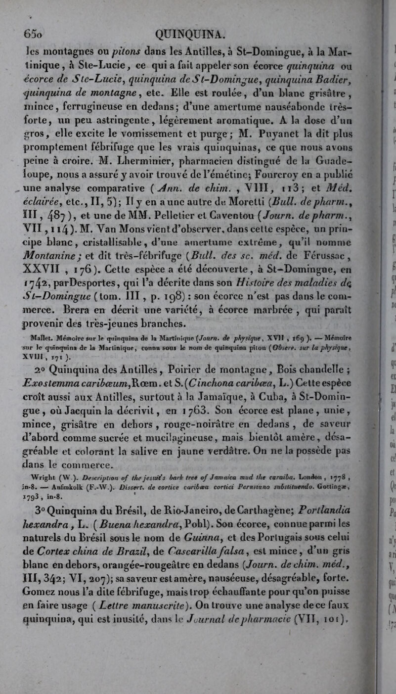 les montagnes ou pitons dans les Antilles, à St-Doiningue, à la Mar- tinique, «à Ste-Lucie, ce qui a fait appeler son écorce quinquina ou écorce de Stc-Lucie, quinquina de St-Domingue, quinquina Badicr, quinquina de montagne, etc. Elle est roulée, d’un blanc grisâtre, mince, ferrugineuse en dedans; d’une amertume nauséabonde très- forte, un peu astringente, légèrement aromatique. A la dose d’un gros, elle excite le vomissement et purge ; M. Puyanet la dit plus promptement fébrifuge que les vrais quinquinas, ce que nous avons peine à croire. M. Lherminier, pharmacien distingué de la Guade- loupe, nous a assuré y avoir trouvé de l’émétine; Fourcroy en a publié une analyse comparative {4nn. de chini. , VIII, 113 ; et Med, éclairée, etc., n, 5); il y en aune autre de Moretti {Bull, depharm.% ÏII, 487 ), et une de MM. Pelletier et Caventou ( Journ. de pharm., VII, 114 ). M. Van Mons vientd’observer, dans cette espèce, un prin- cipe blanc, cristallisable, d’une amertume extrême, qu’il nomme Montanine; et dit très-fébrifuge {Bull, des sc. méd. de Férussac, XXVII , 176). Cette espèce a été découverte, à St-Domingue, en 1742> parDesportes, qui l’a décrite dans son Histoire des maladies dç> St-Domingue (tom. III , p. 198) : son écorce n'est pas dans le com- merce. Brera en décrit une variété, à écorce marbrée , qui paraît provenir des très-jeunes branches. Mallet. Mémoire sur le quinquina de la Martinique (Journ. de physique, XVII , 169 ). — Mémoire sur le quinquina de la Martinique, connu sous le nom de quinquina piton (Observ. sur la physique, XVIII, i7t). 2.0 Quinquina des Antilles, Poirier de montagne. Bois chandelle ; Exostemma caribceum,Rœm. et S. (Cinchona caribœa, L.) Cette espèce croît aussi aux Antilles, surtout à la Jamaïque, à Cuba, à St-Domin- gue , où Jacquin la décrivit, en i 763. Son écorce est plane , unie , mince, grisâtre en dehors, rouge-noirâtre en dedans, de saveur d’abord comme sucrée et mucilagineuse, mais bientôt amère, désa- gréable et colorant la salive en jaune verdâtre. On 11e la possède pas dans le commerce. Wright (W ). Description of the jesiut’s bark tree of Jamnica mud the caraiba. London , 1778 , in-8. —• Anfmkolk (F.-W.). Dissert, de cortice caribœa cortici Peranuno substituendo. Gottingæ, I7g3 , in-8. 3° Quinquina du Brésil, de Rio-Janeiro, deCarthagène; Porllandia hexandra, L. ( Buena hexandra, Pohl). Son écorce, connue parmi les naturels du Brésil sous le nom de Guinna, et des Portugais sous celui de Cortex china de Brazil, de Cascarillafalsa, est mince, d’un gris blanc en dehors, orangée-rougeâtre en dedans {Journ. dechim. méd.9 III, 342; VI, 207); sa saveur estamère, nauséeuse, désagréable, forte. Gomez nous l’a dite fébrifuge, maistrop échauffante pour qu’on puisse en faire usage ( Lettre manuscrite). On trouve une analyse de ce faux quinquina, qui est inusité, dans le Journal de pharmacie (VIT, ioi).