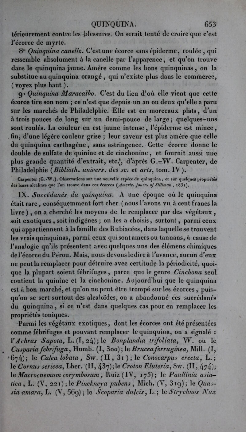 térieurement contre les blessures. On serait tenté de croire que c’est l’écorce de myrte. 8J Quinquina canelle. C’est une écorce sans épiderme, roulée , qui ressemble absolument à la canelle par l’apparence, et qu’on trouve dans le quinquina jaune. Amère comme les bons quinquinas , on la substitue au quinquina orangé , qui n’existe plus dans le commerce, ( voyez plus haut ). 91 Quinquina Maracaïbo. C’est du lieu d’où elle vient que celte écorce tire son nom ; ce n’est que depuis un an ou deux qu’elle a paru sur les marchés de Philadelphie. Elle est en morceaux plats, d’un à trois pouces de long sur un demi-pouce de large ; quelques-uns sont roulés. La couleur en est jaune intense, l’épiderme est mince, fin, d’une légère couleur grise ; leur saveur est plus amère que celle du quinquina carthagène, sans astringence. Cette écorce donne le double de sulfate de quinine et de cinchonine, et fournit aussi une plus grande quantité d’extrait, etc.J, d’après G.-W. Carpenter, de Philadelphie (Biblioth. univers, des sc. et arts, tom. IV). Carpenter (G.-W.). Observations sur une nouvelle espèce de quinquina , et sur quelques propriétés des bases alcalines que l’on trouve dans ces écorces [Americ. journ. ojSilliman , i83i). IX. Succédanés du quinquina. A une époque où le quinquina était rare, conséquemment fort cher (nous l’avons vu à cent francs la livre ) , on a cherché les moyens de le remplacer par des végétaux, soit exotiques , soit indigènes ; on les a choisis, surtout, parmi ceux qui appartiennent à la famille des Rubiacées, dans laquelle se trouvent les vrais quinquinas, parmi ceux qui sont amers ou tannans, à cause de l’analogie qu’ils présentent avec quelques uns des élémens chimiques del’écorce du Pérou. Mais, nous devons ledire à l’avance, aucun d’eux ne peut la remplacer pour détruire avec certitude la périodicité, quoi- que la plupart soient fébrifuges, parce que le genre Cinchona seul contient la quinine et la cinchonine. Aujourd’hui que le quinquina est à bon marché, et qu’on ne peut être trompé sur les écorces , puis- qu’on se sert surtout des alcaloïdes, on a abandonné ces succédanés du quinquina, si ce n’est dans quelques cas pour en remplacer les propriétés toniques. Parmi les végétaux exotiques, dont les écorces ont été présentées comme fébrifuges et pouvant remplacer le quinquina, on a signalé : YAchras Sapota, L. (1,24); le Bonplandia trifoliata, W. ou le Cuspariafebrifuga, Humb. (I, 3oo) ; le Bruceaferruginea, Mill. (I, >674)» Calea lob ata, Sw. (II, 3i ) ; le Conocarpus erecta, L. ; le Cornus sericea, Lher. (II, 437) ; le Croton Eluleria, Sw. (II, 474); 1 e Macrocnemum corymbosum, Ruiz (IV, 175); le Paullinia asia- tica, L. (V, 221) ; le Pinckneya pubens, Mich. (V, 319); le Quas- sia amara, L. (V, 569) ; le S coparia dulcis, L.; le Strychnos Nux