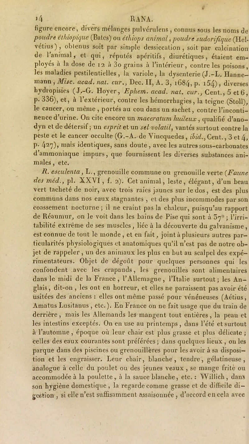 figure encore, divers mélanges pulvérulens, connus sous les noms de poudre èlhiopique (Baies) ou éthiops animal, poudre sudorifique (Hel- vétius), obtenus soit par simple dessiccation, soit par calcination de l’animal, et qui, réputés apéritifs, diurétiques, étaient em- ployés à la dose de 12 à 3o grains à l’intérieur, contre les poisons, les maladies pestilentielles, la variole, la dysenterie (J.-L. Hanne- mann , Mise. acad. nat. cur., Dec. II, A. 3, 1684, p. 154), diverses hydropisies (J,.-G. Hoyer, Epheiti. acad. nat. car., Cent., 5 et6, p. 336), et, a l’extérieur, contre les hémorrhagies, la teigne (Stoll), le cancer, ou même , portés au cou dans un sachet, contre l’inconti- nence d’urine. On cite encore un maceratum huileux, qualiGé d’ano- dyn et de détersif ; un esprit et un sel volatil, vantés surtout contre la peste et le cancer occulte (G.-A. de Vincquedes, ibid.,Cent., 3 et 4, p. 427)» mais identiques, sans doute, avec les autres sous-carbonates d’ammoniaque impurs, que fournissent les diverses substances ani- males , etc. R. esculenta, L., grenouille commune ou grenouille verte (Faune des méd., pl. XXVI, f. 2). Cet animal, leste, élégant, d’un beau vert tacheté de noir, avec trois raies jaunes sur le dos, est des plus communs dans nos eaux stagnantes , et des plus incommodes par son coassement nocturne ; il ne craint pas la chaleur, puisqu’au rapport de Réaumur, on le voit dans les bains de Pise qui sont à 5’]° ; l’irri- tabilité extrême de ses muscles , liée à la découverte du galvanisme, est connue de tout le monde , et en fait, joint à plusieurs autres par- ticularités physiologiques et anatomiques qu’il n’est pas de notre ob- jet de rappeler , un des animaux les plus en but au scalpel des expé- rimentateurs. Objet de dégoût pour quelques personnes qui les confondent avec les crapauds, les grenouilles sont alimentaires dans le midi de la France , l’Allemagne, l’Italie surtout ; les An- glais, dit-on , les ont en horreur, et elles ne paraissent pas avoir été usitées des anciens : elles ont même passé pour vénéneuses (Aétius, Amatus Lusitanus , etc. ). En France on ne fait usage que du train de derrière , mais les Allemands les mangent tout entières , la peau et les intestins exceptés. On en use au printemps , dans l’été et surtout à l’automne, époque où leur chair est plus grasse et plus délicate ; celles des eaux courantes sont préférées ; dans quelques lieux , 011 les parque dans des piscines ou grenouillères pour les avoir à sa disposi- tion et les engraisser. Leur chair, blanche, tendre, gélatineuse, analogue à celle du poulet ou des jeunes veaux , se mange frite ou accommodée à la poulette, à la sauce blanche, etc. : Willich , dans son hygiène domestique , la regarde comme grasse et de difficile di- gestion , si elle n’est suffisamment assaisonnée, d’accord en cela avec