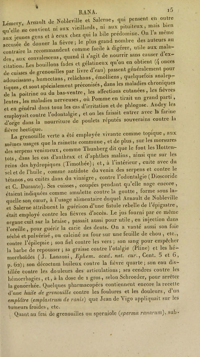 « RANA. 1J Lémcry, Arnault Je Nobleville et Salerne, qui pensent en outre quelle ne convient ni aux vieillards, ni aux pituiteux, ».» bien aux jeunes gens et à ceux chez qui la bile prédominé. On la meme accusée de donner la fièvre ; le plus grand nombre des auteurs au contraire la recommandent cornu,e facile à dtgerer, utde aux mala- des , aux convalescens, quand il s’agit de nourrir sans causer d ex- citation. Les bouillons fades et gélatineux qu on en obtient (4 onces de cuisses de grenouilles par livre d’eau) passent généralement pour adoucissons, humectons, relâchons , émolliens , quelquefo.s analep- tiques, et sont spécialement préconisés, dans les maladies chroniques de la poitrine ou du bas-ventre, les affections cutanées, les fievres lentes, les maladies nerveuses, où Pomme en tirait un grand part. , et en général dans tous les cas d’irritation et de phlogose. Andry les employait contre l’odontalgie, et on les faisait entrer avec la farine d’orge dans la nourriture de poulets réputés souverains contre la fièvre hectique. .< La grenouille verte a été employée vivante comme topique, aux mêmes usages que la rainette commune , et de plus, sur les morsures des serpens venimeux, comme Tbunberg dit que le font les Holtcn lots dans les cas d’anthrax et d’nphthes malins, ainsi que sur les reins des hydropiques (Timothée); et, à l’intérieur, cuite avec du sel et de l’huile , comme antidote du venin des serpens et contre Je tétanos, ou cuites dans du vinaigre, contre l’odontalgie (Dioscoridc et C. Durante). Ses cuisses, coupées pendant qu’elle nage encore, étaient indiquées comme amulette contre la goutte , forme sous la- quelle son coeur, à l’usage alimentaire duquel Arnault de Nobleville et Salerne attribuent la guérison d’une fistule rebelle de l'épigastre, était employé contre les fièvres d’accès. Le jus fourni par ce même organe cuit sur la braise, passait aussi pour utile, en injection dans l’oreille, pour guérir la carie des dents. On a vanté aussi son foie séché et pulvérisé , ou calciné au four sur une feuille de chou , etc., contre l’épilepsie; son fiel contre les vers ; son sang pour empêcher la barbe de repousser ; sa graisse contre l’olalgie (Pline) et les lié- morrhoides (J. Lanzoni, Epliem. acacl. nat. cur., Cent, o et 6, p. 62); son décoctum huileux contre la fièvre quarte; son eau dis- tillée contre les douleurs des articulations; ses cendres contre les hémorrhagies, et, à la dose de 1 gros, selon Scbroedcr, pour arrêter la gonorrhée. Quelques pharmacopées contiennent encore la recette d’une huile de grenouille contre les foulures et les douleurs, d’un emplâtre (emplastrum de remis) que Jean de Yigo appliquait sur les tumeurs froides, etc. Quant au frai de grenouilles ou sperniole (sperrna ranariun), sub*