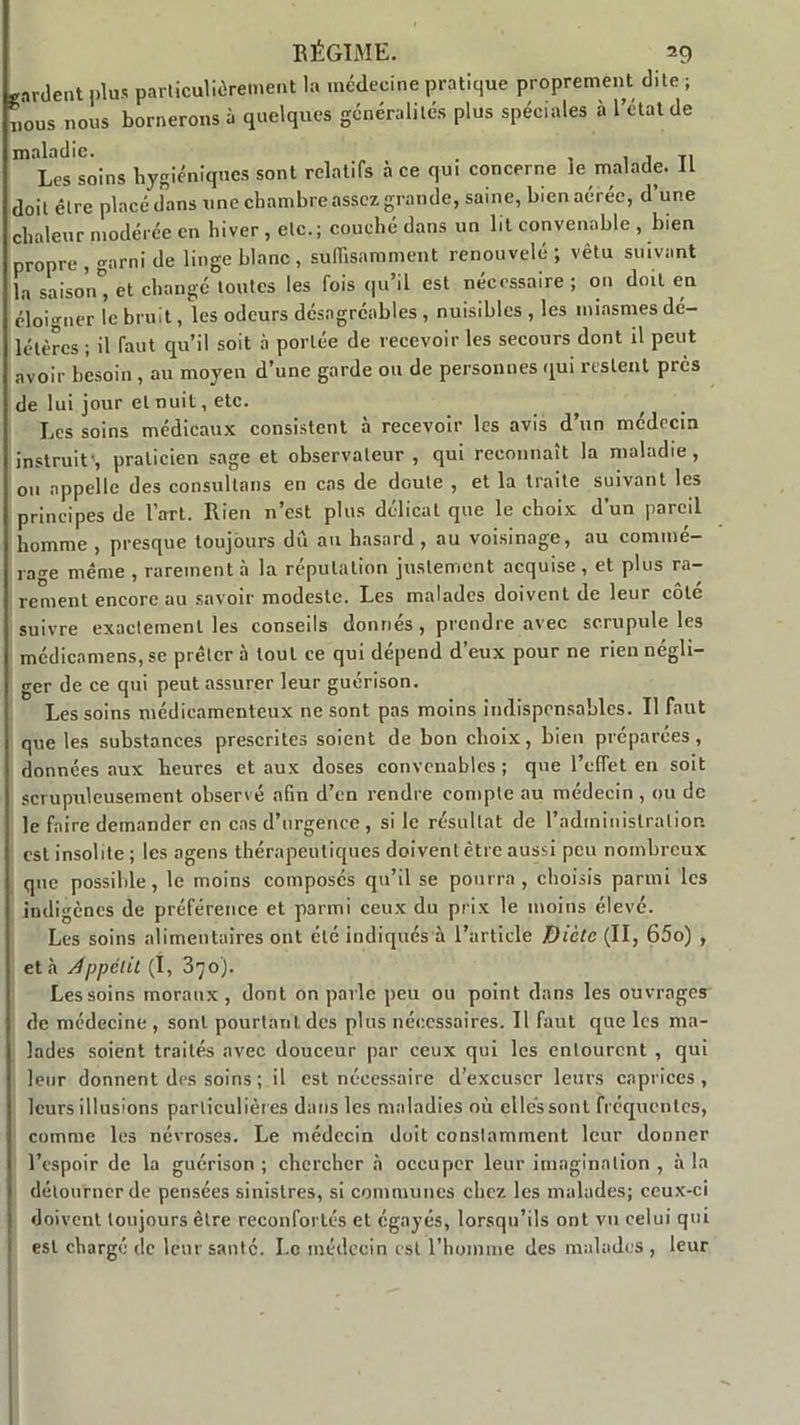 gardent plus particulièrement la médecine pratique proprement dite ; i.ous nous bornerons à quelques généralités plus spéciales à l’état de maladie. . , 7 Ti Les soins hygiéniques sont relatifs a ce qui concerne le malade. IL doit être placé dans une chambre assez grande, saine, bien aérée, d’une chaleur modérée en hiver , etc.; couché dans un lit convenable , bien propre , garni de linge blanc , suffisamment renouvelé ; vêtu suivant la saison* et changé toutes les fois qu’il est nécessaire ; ou doit en éloigner le bruit, les odeurs désagréables , nuisibles , les miasmes dé- létères ; il faut qu’il soit à portée de recevoir les secours dont il peut avoir besoin, au moyen d’une garde ou de personnes qui restent près de lui jour et nuit, etc. Les soins médicaux consistent à recevoir les avis d’un médecin instruit', praticien sage et observateur , qui reconnaît la maladie, ou appelle des consultons en cas de doute , et la traite suivant les principes de l’art. Rien n’est plus délicat que le choix d'un pareil homme , presque toujours dû au hasard, au voisinage, au commé- rage même , rarement à la réputation justement acquise, et plus ra- rement encore au savoir modeste. Les malades doivent de leur côté suivre exactement les conseils donnés, prendre avec scrupule les médienmens, se prêter à tout ce qui dépend d’eux pour ne rien négli- ger de ce qui peut assurer leur guérison. Les soins médicamenteux ne sont pas moins indispensables. Il faut que les substances prescrites soient de bon choix, bien préparées, données aux heures et aux doses convenables; que l’effet en soit scrupuleusement observé afin d’en rendre compte au médecin , ou de le faire demander en cas d’urgence , si le résultat de l'administration est insolite ; les agens thérapeutiques doivent être aussi peu nombreux que possible, le moins composés qu’il se pourra, choisis parmi les indigènes de préférence et parmi ceux du prix le moins élevé. Les soins alimentaires ont été indiqués à l’article Dicte (II, 65o) , et à Appétit (I, 370). Les soins moraux , dont on parle peu ou point dans les ouvrages de médecine , sont pourtant des plus nécessaires. Il faut que les ma- lades soient traités avec douceur par ceux qui les entourent , qui leur donnent des soins ; il est nécessaire d’excuser leurs caprices , leurs illusions particulières dans les maladies où elles sont fréquentes, comme les névroses. Le médecin doit constamment leur donner l’espoir de la guérison ; chercher à occuper leur imagination , à la détourner de pensées sinistres, si communes chez les malades; ceux-ci doivent toujours être réconfortés et égayés, lorsqu’ils ont vu celui qui est chargé de leur santé. Le médecin est l’homme des malades , leur