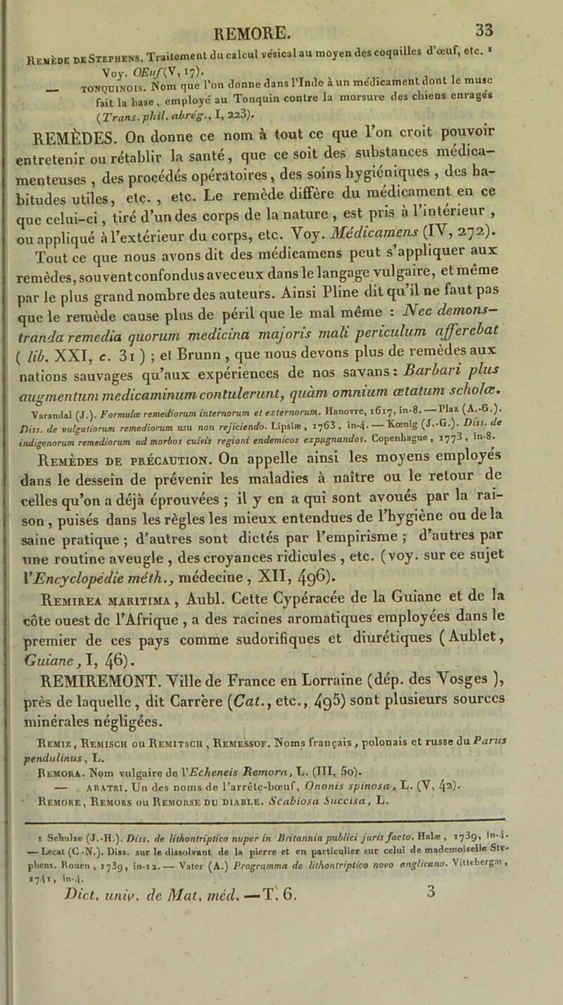 Remède de Stephens. Traitement du calcul vésical au moyen des coquilles d’œuf, etc. ' Vov. OEii/ÇV, 17). , , _ TONQUINOts. Nom que l’on donne dans l’Inde à un me'dicament dont le musc fait la base, employé' au Tonquiu contre la morsure des chiens enrages (Trans.pl'il. abrég., I, 223). REMÈDES. On donne ce nom à tout ce que l’on croit pouvoir entretenir ou rétablir la santé, que ce soit des substances médica- menteuses , des procédés opératoires, des soins hygiéniques , des ha- bitudes utiles, etc. , etc. Le remède diffère du médicament en ce que celui-ci, tiré d’un des corps de la nature , est pris a l’intérieur , ou appliqué àl’extérieur du corps, etc. Yoy. Médicamens (IV, 272). Tout ce que nous avons dit des médicamens peut s’appliquer aux remèdes, sou vent confondus aveceux dans le langage vulgaire, et meme par le plus grand nombre des auteurs. Ainsi Pline dit qu’il ne faut pas que le remède cause plus de péril que le mal même : Nec demons- tranda remedia quorum medicina majoris mali periculum afferebat ( lib. XXI, c. 31 ) ; et Brunn , que nous devons plus de remèdes aux nations sauvages qu’aux expériences de nos savans : Barbari plus augmentant medicaminum contulerunt, quàm omnium œtatum scholœ. Vnrandal (J.). Formula! remediorum internorum et externorum. Hanovre, 1617, in-8. Tlaz (A.-G.). Dits, de vulgatiorum rcmediorum mu non rejiciendo. Lipslœ , 1763, in.4. —Kœnlg (J.-G.). Dtss.de indigenorum remediorum ad morbos cuim regioni endemicos expugnandos. Copenhague , 1773, in-S^. Remèdes de précaution. On appelle ainsi les moyens employés dans le dessein de prévenir les maladies à naître ou le retour de celles qu’on a déjà éprouvées ; il y en a qui sont avoues par la rai- son , puisés dans les règles les mieux entendues de 1 hygiène ou de la saine pratique ; d’autres sont dictés par l’empirisme ; d’autres par une routine aveugle , des croyances ridicules , etc. (voy. sur ce sujet VEncyclopédie méth., médecine , XII, 49^) Remirea maritima , Aubl. Cette Cypéracee de la Guiane et de la côte ouest de l’Afrique , a des racines aromatiques employées dans le premier de ces pays comme sudorifiques et diurétiques (Aublet, Guiane, I, 46). REMIREMONT. Ville de France en Lorraine (dép. des Vosges ), près de laquelle, dit Carrère (Cat., etc., 49^) sont plusieurs sources minérales négligées. Remiz , Remisch ou Remitscu , Remessof. Noms fi ançais , polonais et russe du Parus pendulinus, L. Rémora. Nom vulgaire do VEcheneis Rémora, L. (III, 5o). — A R ATM. Un des noms de l'arrétc-bœuf, Ononis spinosa, L. (Y, 42)* Remore, Remors ou Remorse do diable. Scabiosa Succisa, L. t Somalie (J.-H.). /)/«. de lithontriplico nuper in B ri tannia publici juris facto. Hnlæ , 1739, in-j. — Lecat (C *N.). Diss. sur le dissolvant de la pierre et en particulier sur celui de mademoiselle Ste* plicns. Rouen, 1739, in-12.— Voter (A.) Programma de lithontriplico novo anglicano. Vitteberga», «741, in-4. J lut. jtruv. de Mat. mcd. —T. 6. 3