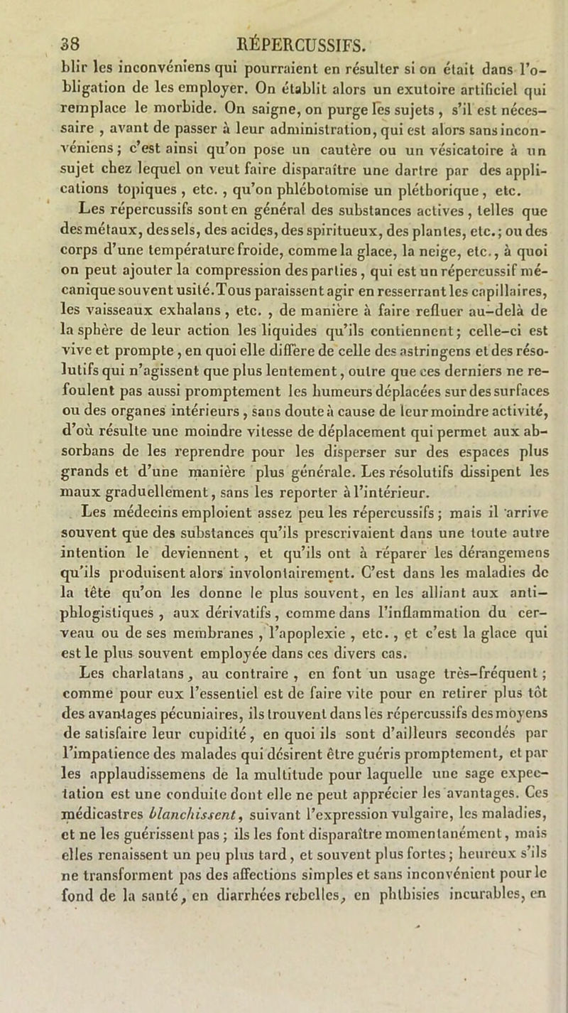 blir les inconvéniens qui pourraient en résulter si on était dans l’o- bligation de les employer. On établit alors un exutoire artificiel qui remplace le morbide. On saigne, on purge les sujets , s’il est néces- saire , avant de passer à leur administration, qui est alors sans incon- véniens ; c’est ainsi qu’on pose un cautère ou un vésicatoire à un sujet chez lequel on veut faire disparaître une dartre par des appli- cations topiques , etc. , qu’on phlébotomise un pléthorique, etc. Les répercussifs sont en général des substances actives, telles que des métaux, des sels, des acides, des spiritueux, des plantes, etc.; ondes corps d’une température froide, comme la glace, la neige, etc., à quoi on peut ajouter la compression des parties, qui est un répercussif mé- canique souvent usité.Tous paraissent agir en resserrant les capillaires, les vaisseaux exhalans, etc. , de manière à faire refluer au-delà de la sphère de leur action les liquides qu’ils contiennent; celle-ci est vive et prompte , en quoi elle diffère de celle des astringens et des réso- lutifs qui n’agissent que plus lentement, outre que ces derniers ne re- foulent pas aussi promptement les humeurs déplacées sur des surfaces ou des organes intérieurs , sans doute à cause de leur moindre activité, d’où résulte une moindre vitesse de déplacement qui permet aux ab- sorbans de les reprendre pour les disperser sur des espaces plus grands et d’une manière plus générale. Les résolutifs dissipent les maux graduellement, sans les reporter à l’intérieur. Les médecins emploient assez peu les répercussifs; mais il arrive souvent que des substances qu’ils prescrivaient dans une toute autre intention le deviennent , et qu’ils ont à réparer les dérangemeos qu’ils produisent alors involontairement. C’est dans les maladies de la tête qu’on les donne le plus souvent, en les alliant aux anti- phlogistiques , aux dérivatifs , comme dans l’inflammation du cer- veau ou de ses membranes , l’apoplexie , etc., et c’est la glace qui est le plus souvent employée dans ces divers cas. Les charlatans, au contraire, en font un usage très-fréquent ; comme pour eux l’essentiel est de faire vite pour en retirer plus tôt des avantages pécuniaires, ils trouvent dans les répercussifs des moyens de satisfaire leur cupidité, en quoi ils sont d’ailleurs secondés par l’impatience des malades qui désirent être guéris promptement, et par les applaudissemens de la multitude pour laquelle une sage expec- tation est une conduite dont elle ne peut apprécier les avantages. Ces médicastres blanchissent, suivant l’expression vulgaire, les maladies, et ne les guérissent pas ; ils les font disparaître momentanément, mais elles renaissent un peu plus tard, et souvent plus fortes ; heureux s’ils ne transforment pas des affections simples et sans inconvénient pour le fond de la santé, en diarrhées rebelles, en phthisies incurables, en