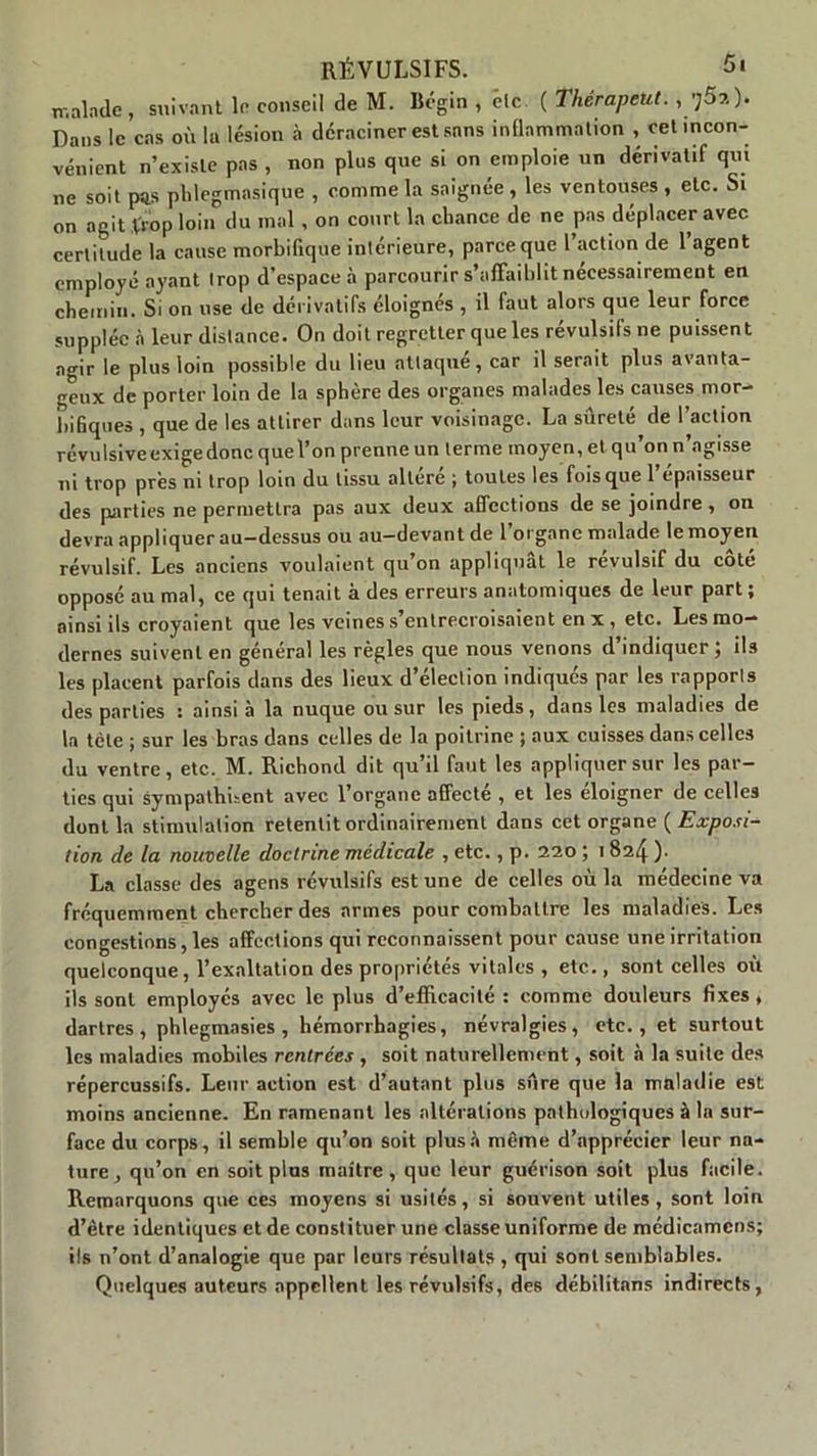 malade , suivant le conseil de M. Bcgin , etc ( ThérapcUt., Dans le cas où la lésion à déraciner est sans inflammation , cet incon- vénient n’existe pas , non plus que si on emploie un dérivatif qui ne soit pus pldegmasique , comme la saignée, les ventouses , etc. Si on agit trop loin du mal, on court la chance de ne pas déplacer avec certitude la cause morbifique intérieure, parce que l’action de 1 agent employé ayant trop d’espace à parcourir s’affaiblit nécessairement en chemin. Si on use de dérivatifs éloignes , il faut alors que leur force supplée à leur distance. On doit regretter que les révulsifs ne puissent agir le plus loin possible du lieu attaqué, car il serait plus avanta- geux de porter loin de la sphère des organes malades les causes mor- bifiques , que de les attirer dans leur voisinage. La sûreté de l’action révulsive exige donc que l’on prenne un terme moyen, et qu’on n’agisse ni trop prés ni trop loin du tissu altéré ; toutes les fois que 1 épaisseur des parties ne permettra pas aux deux affections de se joindre , on devra appliquer au-dessus ou au-devant de l’organe malade le moyen révulsif. Les anciens voulaient qu’on appliquât le révulsif du cote opposé au mal, ce qui tenait à des erreurs anatomiques de leur part; ainsi ils croyaient que les veines s’entrecroisaient en x , etc. Les mo- dernes suivent en général les règles que nous venons d’indiquer ; ils les placent parfois dans des lieux d’élection indiqués par les rapports des parties s ainsi à la nuque ou sur les pieds, dans les maladies de la tète j sur les bras dans celles de la poitrine ; aux cuisses dans celles du ventre, etc. M. Richond dit qu’il faut les appliquer sur les par- ties qui sympathisent avec l’organe affecté , et les éloigner de celles dont la stimulation retentit ordinairement dans cet organe ( jExposi- tion de la nouvelle doctrine médicale , etc., p. 220 ; 182/j ). La classe des agens révulsifs est une de celles où la médecine va fréquemment chercher des armes pour combattre les maladies. Les congestions, les affections qui reconnaissent pour cause une irritation quelconque, l’exaltation des propriétés vitales , etc., sont celles où ils sont employés avec le plus d’efficacité : comme douleurs fixes, dartres, phlegmasies , hémorrhagies, névralgies, etc., et surtout les maladies mobiles rentrées , soit naturellement, soit à la suite des répercussifs. Leur action est d’autant plus sûre que la maladie est moins ancienne. En ramenant les altérations pathologiques à la sur- face du corps, il semble qu’on soit plus à même d’apprécier leur na- ture, qu’on en soit pins maître, que leur guérison soit plus facile. Remarquons que ces moyens si usités, si souvent utiles, sont loin d’être identiques et de constituer une classe uniforme de médicamcns; ils n’ont d’analogie que par leurs résultats , qui sont semblables. Quelques auteurs appellent les révulsifs, des débilitans indirects,