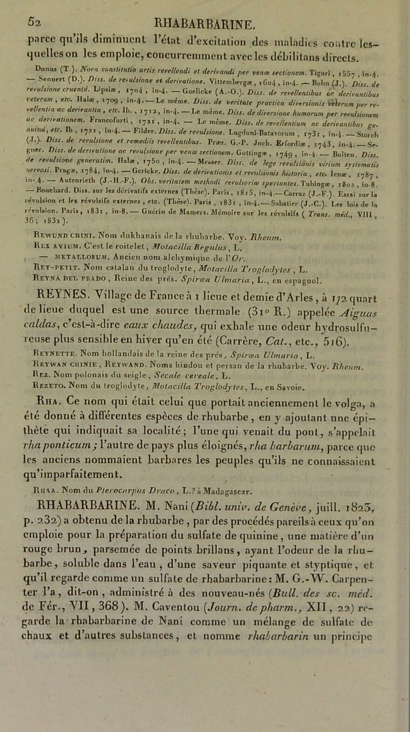 parce qu’ils diminuent l’état d’excitation des maladies contre les- quelles on les emploie, concurremment avec les débilitons directs. UunuS (T ). No>a eonstitntio arli, rcedtendi et derivandi per venœ ,'ctionem. Tigori, ,55, , In-4. — Sennert (D.). Dns. de resulsione et dérivations. Viltemhergæ , i Co4 , ln-4. — Bolm (J.). Dus de revutsione cruentd. Llp.1*, ,7o4 . in-4. - üoclicke (A.-O.). Dut. de rcvcU.ntibus derhantibus veterum , etc. Ilalœ , 1709 , in-4.— Le même. Uiss. de veritate practica dnersion/s vvhrum per re- eel/entta ae derieantia , etc. 11,. , ,7,2, in.4.-Lc même. Dis,, de diversions humorum per revulsionem as denvatianem. KmncolW.i , , i„.4. _ Le même. Di,s. de rcvc/lentium ne derivantibn, ne. numa,etc. Ih , 17,1, !n-4.— Filder. Diss. de rendsione. Lugdiml-Batavornm , f73r, in.4. —-Stoich (.1.). Diss.de révulsione et remediis rerellentibus. Præs. G.-P. J„ch. Erfonliæ , i743, in-4. Se- gner. Diss. de denvntionc ne révulsions per vente sectionem. Coltliig* , ,749 , Boli, ,, Diss de remlsione generatim. liai», ,75o , in-4. — Mraser. Diss. de lege remtsiànis virium srstematis nereosi. Pragæ, i784, în-4. — Gerlcke. Diss. de dériva doms et remlsinnis historia , etc. lenæ , i787 , in-4. — Autcnrielh (J.-H.-F.). Obs. veritatem melhodi reeuhorias spectantes.TMn.se, 180* , in-8. — Bouchard. Dis», sur les dérivatifs «ternes (Thèse). Paris, i8t5, in-4.—Carrai (J.-F ). F.ss»i sur la révulsion et les révulsifs externes , etc. (Thèse). Paris , r83t , in.4. —Sabatier (J.-C.). Le, lois de la révulsion. Paris, i83t , in-8.— Guérin de Mamers. Mémoire sur les révulsifs ( Trans med VIII 36; t83a ). ' Rexvund chïnt. Nom dtikhanais tic ïa rhubarbe. Voy. J\ h en ni. Rex AVIUM. C est le roitelet, Motacilla Regains. 1,. , — metat.lobusi. Ancien nom alchymique tle l’O/'. Rey-petit. Nom catalan du troglodyte, Motacilla Troglodytes , T.. R Ti Y N A irEt, Prado , Reine des prés. Spirtrn VIntacta , L,., en espagnol. REINES. Village de France à i lieue et demie d’Arles , à 172 quart de lieue duquel est une source thermale (3i» R.) appelée lignas caldas, c est-à-dire eaux chaudes, qui exhale une odeur hydrosulfu- reuse plus sensible en hiver qu’en clé (Carrère, Cal., etc., 5i6). Il t:Y nette. Nom hollandais de la reine des prés, Spirœa Ulmarin, L. Reyvvan ctilNlE, ReynvAnd. Noms hindou et persan de la rhubarbe. Voy. Iiheitm. Rez. Nom polonais du seigle. Seca/e cereale, L. Rezeto. Nom du Iroglodyte, Motacilla Troglodytes, L., en Savoie. Rha. Ce nom qui était celui que portait anciennement le volga, a été donné à différentes espèces de rhubarbe , en y ajoutant une épi- thète qui indiquait sa localité; l’une qui venait du pont, s’appelait rhaponticum; l’autre de pays plus éloignés, rha harharum, parce quo les anciens nommaient barbares les peuples qu’ils ne connaissaient qu’iinparfaitement. Rima. Nom du Pterocnrp'tis Drnco, L.? à Madagascar. RHABARBARINE. M. Nani(Z?tW. unie. de Gen'eue, juill. 1825, p. 232) a obtenu de la rhubarbe , par des procédés pareils à ceux qu’on emploie pour la préparation du sulfate de quinine, une matière d’un rouge brun, parsemée de points brillons, ayant l’odeur de la rhu- barbe, soluble dans l’eau , d’une saveur piquante et styptique, et qu’il regarde comme un sulfate de rhabarbarine: M. G.-W. Carpen- ter l’a, dit-on, administré à des nouveau-nés {Bull, des se. med. de Fér., VII, 368). M. Caventou (Journ. de pharm., XII, 22) re- garde la rhabarbarine de Nani comme un mélange de sulfate de chaux et d’autres substances, et nomme rhabarbarin un principe