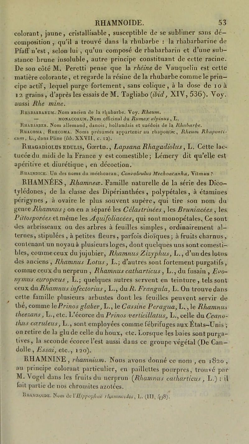 colorant, jaune, cristallisable, susceptible de se sublimer sans dé- composition , qu’il a trouvé dans la rhubarbe : la rhabarbarine de Pfaff n’est, selon lui , qu’un composé de rhabarbarin et d’une sub- stance brune insoluble, autre principe constituant de cette racine. De son côté M. Peretti pense que la rhéine de Vauquelin est cette matière colorante, et regarde la résine de la rhubarbe comme le prin- cipe actif, lequel purge fortement, sans colique, à la dose de 10 à 12 grains, d’après les essais de M. Tagliabo {ibid, XIY, 536). Yoy. aussi Rhe mine. RuABAIBARUM. Nom ancien de la rhubarbe. Voy. Rheum. — MONACORUM. Nom officinal du Rumex alpinus, L. RhABARBER. Nom allemand, danois, hollandais et suédois de la Rhubarbe. Rhaco.ma, Rhecoma. Noms présumés appartenir au rhapoutrc, Rheum Rhaponti- cum, L., dans Pline (lîb. XXVII, c. 12). Rhagadiolus edulis, Gærtn., Lapsana Rhagadiolus, L. Cette lae- tucéedu midi de la France y est comestible; Lémery dit qu’elle est apéritive et diurétique, en décoction. Ruaindice. Un des noms du méclioacan, Cojivolvulus Mechoacanlia, Yitman ? RHAMNÉES, Rhamneæ. Famille naturelle de la série des Dico- tylédones, de la classe des Dipérianthées, polypétales, à étamines périgynes , à ovaire le plus souvent supère, qui tire son nom du genre Rhamnus; on en a séparé les Célastrinées , les Bruniacées , les Pitlosporées et même les Aquifoliacées, qui sont monopétales. Ce sont des arbrisseaux ou des arbres à feuilles simples, ordinairement al- ternes, stipulées , à petites fleurs, parfois dioïques ; à fruits charnus , contenant un noyau à plusieurs loges, dont quelques uns sont comesti- bles, comme ceux du jujubier, Rhamnus Zizyphus, L., d’un des lotus des anciens , Rhamnus Lotus, L.; d’autres sont fortement purgatifs, comme ceux du nerprun , Rhamnus calharticus, L., du fusain , Eoo- nymus europœus, L.; quelques autres servent en teinture, tels sont ceux du Rhamnus itifeclorius, L., du R. Frangula, L. On trouve dans cette famille plusieurs arbustes dont les feuilles peuvent servir de tbé, comme 1 ePrinas glabcr, L., le Cassine Pcragua, L., le Rhamnus theezans, L., etc. L’écorce du Prinos vcrlicillatus., L., celle du Ccano- ihus caruleus, L., sont employées comme fébrifuges aux États-Unis ; on retire de la glu de celle du boux, etc. Lorsque les baies sont purga- tives, la seconde écorce l’est aussi dans ce groupe végétal (De Can— dolle , Essai, etc., 120). RHA3VININE, rharnnium. Nous avons donné ce nom , en 1820 , au principe colorant particulier, en paillettes pourpres, trouvé par M. Vogel dans les fruits du nerprun (Rhamnus calharticus , L.) ; il lait partie de nos chromites azotées. ltiiAJiKoiDE. Muni île 1 rlummuiJvs, L. (tu, .