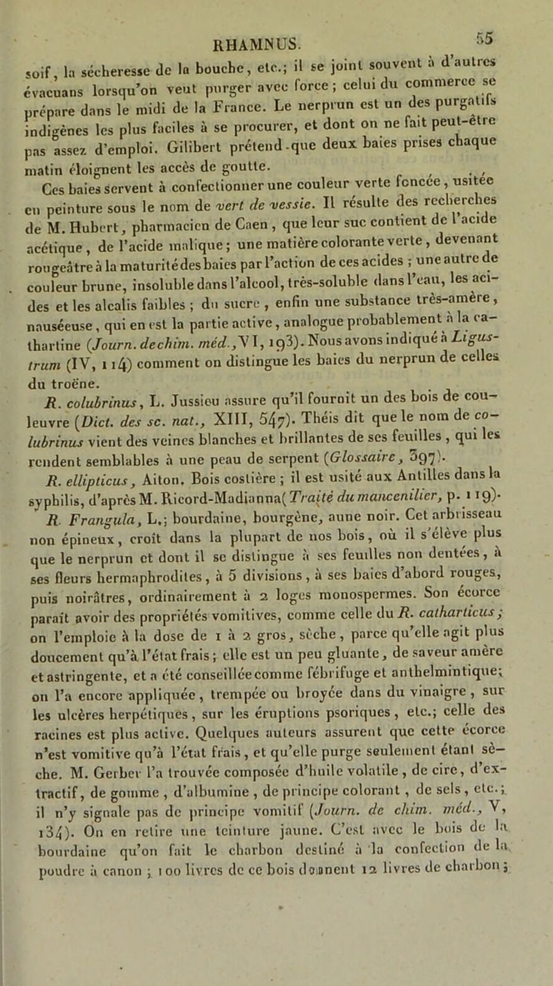 RHAMNUS. > ° soif, la sécheresse Je la bouche, etc.; il se joint souvent à d’autres évacuans lorsqu’on veut purger avec force; celui du commerce se prépare dans le midi de la France. Le nerprun est un des purgat.ls indigènes les plus faciles à se procurer, et dont on ne fait peut-etre pas assez d’emploi. Gilibert prétend-que deux baies prises chaque matin éloignent les accès de goutte. Ces baies servent à confectionner une couleur verte fcncee, usitée en peinture sous le nom de vert de vessie. Il résulte des recherches de M. Hubert, pharmacien de Caen , que leur suc contient de 1 acide acétique, de l’acide inalique; une matière colorante verte, devenant rougeâtre à la maturitédesbaies par l’action de ces acides ; une autre de couleur brune, insoluble dans l’alcool, très-soluble dans l’eau, les aci- des et les alcalis faibles ; du sucre , enfin une substance très-amère , nauséeuse, qui en est la partie active, analogue probablement à la ca- thartine {Journ. dechim. méd.,\1,193). Nousavons indiquéà Ligus- trum (IV, 114) comment on distingue les baies du nerprun de celles du troè'ne. R. colubrirais, L. Jussieu assure qu’il fournit un des bois de cou- leuvre (Uict. des se. nat., XIII, 547)* Theis dit que le nom de co lubrinus vient des veines blanches et brillantes de ses feuilles , qui les rendent semblables à une peau de serpent (Glossaire, 3$']). R. ellipticus, Aiton. Bois coslière ; il est usité aux Antilles dans la syphilis, d’après M. Ricord-Madianna( Traité durnanccnilicr, p. « 19)- R Frangula, L,; bourdaine, bourgène, aune noir. Cet arbrisseau non épineux, croît dans la plupart de nos bois, où il s’élève plus que le nerprun et dont il se distingue à scs feuilles non dentées, a ses fleurs hermaphrodites, à 5 divisions, a ses baies d abord rouges, puis noirâtres, ordinairement à 2 loges monospermes. Son ecorcc paraît avoir des propriétés vomitives, comme celle du R. catharlicus; on l’emploie à la dose de 1 à 2 gros, sèche, parce qu’elleagit plus doucement qu’à l’état frais ; elle est un peu gluante, de saveur amère et astringente, et a été conseillée comme febriluge et anthelmintique; on l’a encore appliquée, trempée ou broyée dans du vinaigre , sur les ulcères herpétiques, sur les éruptions psoriques, etc.; celle des racines est plus active. Quelques auteurs assurent que cette écorce n’est vomitive qu’à l’état frais, et qu’elle purge seulement étant sè- che. M. Geibcr l’a trouvée composée d’huile volatile , de cire, d ex- tractif, dégommé, d’albumine , de principe colorant, de sels, etc.; il n’y signale pas de principe vomitil [Journ. de chun. méd., V, ,34). O11 en retire une teinture jaune. C’est avec le bois de la bourdaine qu’on fait le charbon destiné à la confection de la