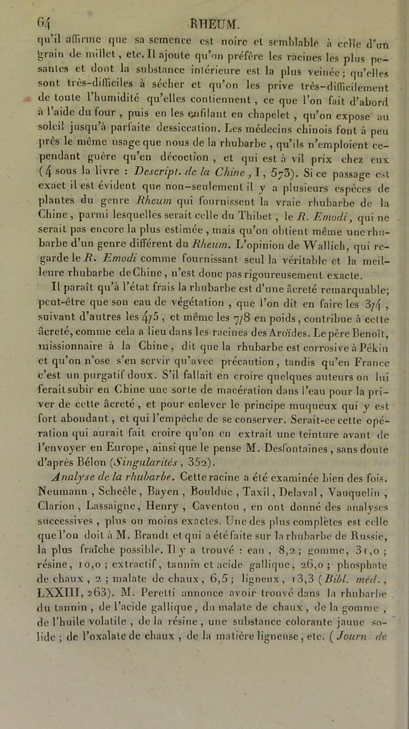 G4 R Tl EU M. (|u’il aiïinnc que sa semence est noire et semblable à celle d’un &rain de millet, etc. Il ajoute qu’on préfère les racines les plus pe- sâmes et dont la substance intérieure esL la plus veinée; qu’elles sont très-difficiles à sécher et qu’on les prive très-difficilement de toute l’humidité qu’elles contiennent, ce que l’on fait d’abord à l’aide du four , puis en les çnfdant en chapelet , qu’on expose au soleil jusqu’à parfaite dessiccation. Les médecins chinois font à peu près le même usage que nous de la rhubarbe , qu’ils n’emploient ce- pendant guère qu’en décoction , et qui est à vit prix chez eux ( zj sous la livre : Dcscript. de la Chine, 1, 5/3). Si ce passage est exact il est évident que non-seulement il y a plusieurs espèces de plantes du genre Rheum qui fournissent la vraie rhubarbe de la Chine , parmi lesquelles serait celle du Thibet , le R. Emodi, qui ne seraiL pas encore la plus estimée , mais qu’on obtient même une rhu- barbe d’un genre différent du Rheum. L’opinion de Wallich, qui re- garde le R. Emodi comme fournissant seul la véritable et la meil- leure rhubarbe de Chine, n’est donc pas rigoureusement exacte. Il parait qu a l état frais la rhubarbe est d’une âcreté remarquable; peut-être que son eau de végétation , que l’on dit en faire les 3/4 , suivant d’autres les 4?5 , et même les 7/8 en poids, contribue à cette âcreté, comme cela a lieu dans les racines desAroïdes. Le père Benoît, missionnaire à la Chine, dit que la rhubarbe est corrosive à Pékin et qu’on n’ose s’en servir qu’avec précaution , tandis qu’en France c’est un purgatif doux. S’il fallait en croire quelques auteurs on lui ferait subir en Chine une sorte de macération dans l’eau pour la pri- ver de cette âcreté, et pour enlever le principe muqueux qui y est fort abondant, et qui l’empêche de se conserver. Serait-ce cette opé- ration qui aurait fait croire qu’on en extrait une teinture avant de l’envoyer en Europe, ainsi que le pense M. Desl'ontaines , sans doute d’après Bélon {Singularités , 352). Analyse de la rhubarbe. Cette racine a été examinée bien des fois. Neumann , Scheèle , Bayen , Boulduc , Taxil, Délavai, Vauquelin , Clarion , Lassaigne, Henry , Cavenlou , en ont donné des analyses successives , plus ou moins exactes. Une des plus complètes est celle que l’on doit à M. Brandt et qui a été faite sur la rhubarbe de Russie, la plus fraîche possible. Il y a trouvé : eau , 8,2; gomme, 3r,o ; résine, 10,0 ; extractif, tannin et acide galliquc, 26,0; phosphate de chaux , 2 ; malate de chaux, 6,5 ; ligneux , 1 3,3 {Ribl. rned. , LXXIII, 263). M. Perelti annonce avoir trouvé dans la rhubarbe du tannin , de l’acide gallique, du malate de chaux, de la gomme , de l’huile volatile , de la résine, une substance colorante jaune so- lide ; de l’oxalalede chaux , de la matière ligneuse, etc. ( Journ de