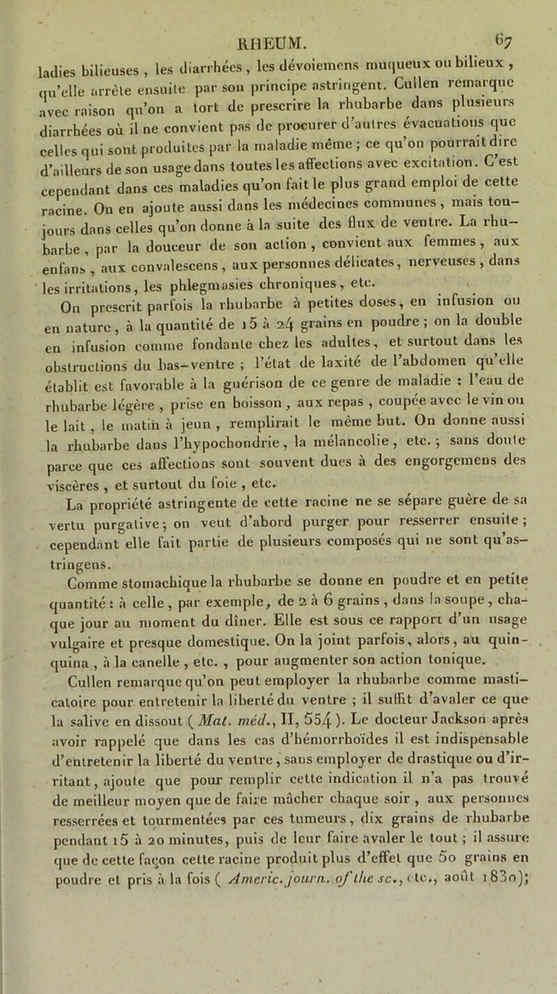 rheüm. ladies bilieuses, les diarrhées, les dévoiemens muqueux ou bilieux , qu’elle arrête ensuite par son principe astringent. Cullen remarque avec raison qu’on a tort de prescrire la rhubarbe dans plusieurs diarrhées où il ne convient pas de procurer d’autres évacuations que celles qui sont produites par la maladie même ; ce qu’on pourrait dire d’ailleurs de son usage dans toutes les affections avec excitation. C est cependant dans ces maladies qu’on faille plus grand emploi de cette racine. On en ajoute aussi dans les médecines communes , mais tou- jours dans celles qu’on donne à la suite des flux de ventre. La rhu- barbe , par la douceur de son action , convient aux femmes, aux enfans , aux convalescens , aux personnes délicates, nerveuses , dans les irritations, les phlegmasies chroniques, etc. On prescrit parfois la rhubarbe à petites doses, en infusion ou en nature, à la quantité de 15 à grains en poudre ; on la double en infusion comme fondante chez les adultes, et surtout dans les obstructions du lias-ventre ; l’état de laxité de l’abdomen qu’elle établit est favorable à la guérison de ce genre de maladie : l’eau de rhubarbe légère , prise en boisson, aux repas , coupée avec le vin ou le lait , le matin à jeun , remplirait le même but. On donne aussi la rhubarbe dans l’hypochondrie, la mélancolie, etc., sans doute parce que ces affections sont souvent dues à des engorgemens des viscères , et surtout du (oie , etc. La propriété astringente de cette racine ne se sépare guère de sa vertu purgative; on veut d’abord purger pour resserrer ensuite; cependant^elle fait partie de plusieurs composés qui ne sont qu’as- tringens. Comme stomachique la rhubarbe se donne en poudre et en petite quantité ! à celle , par exemple, de 2 à 6 grains , dans la soupe , cha- que jour au moment du dîner. Elle est sous ce rapport d’un usage vulgaire et presque domestique. On la joint parfois, alors, au quin- quina , à la canelle , etc. , pour augmenter son action tonique. Cullen remarque qu’on peut employer la rhubarbe comme masti- catoire pour entretenir la liberté du ventre ; il suffit d’avaler ce que la salive en dissout ( Mal. méd., II, 554 )■ Le docteur Jackson après avoir rappelé que dans les cas d’hémorrhoïdes il est indispensable d’entretenir la liberté du ventre , sans employer de drastique ou d’ir- ritant, ajoute que pour remplir celte indication il n’a pas trouvé de meilleur moyen que de faire mâcher chaque soir , aux personnes resserrées et tourmentées par ces tumeurs, dix grains de rhubarbe pendant i5 à 20 minutes, puis de leur faire avaler le tout ; il assure que de cette façon celle racine produit plus d’effet que 5o grains en poudre et pris à la fois ( Americ-journ. oj the saetc., août 18 jo);