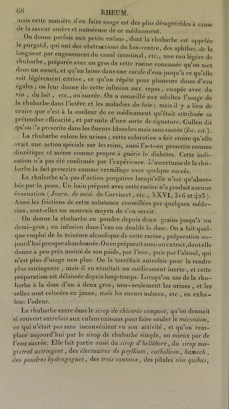 mais celte manière d’en faire usage est des plus désagréables à cause de la saveur amère et nauséeuse de ce médicament. On donne parfois aux petits enfans, dont la rhubarbe est appelée le purgatif, qui ont des obstructions du bas-ventre, des aphthes. de la langueur par engouement du canal intestinal, etc., une eau légère de rhubarbe, préparée avec un gros de celte raeine concassée qu’on met dans un nouet, et qu’on laisse dans une carafe d’eau jusqu’à ce qu’elle soit légèrement citrine, ce qu’on répète pour plusieurs doses d’eau égales ; on leur donne de cette infusion aux repas, coupée avec du vin , du lait , etc., ou sucrée. On a conseillé aux adultes l’usage de la rhubarbe dans l’ictère et les maladies du foie ; mais il y a lieu de croire que c’est à la couleur de ce médicament qu’était attribuée sa prétendue efficacité, et parsuite d’une sorte de signature. Cullen dit qu’on l’a prescrite dans les flueurs blanches mais sans succès (foc. cit.). La rhubarbe colore les urines ; cette coloration a fait croire qu’elle avait une action spéciale sur les reins, aussi l’a-t—on prescrite comme diurétique et même comme propre à guérir le diabètes. Cette indi- cation n’a pas été confirmée par l’expérience. L’amerlumede la rhu- barbe la fait prescrire comme vermifuge avec quelque succès. La rhubarbe n’a pas d’action purgative lorsqu’elle n’est qu’absor- bée par la peau. Un bain préparé avec cette racine n’a produit aucune évacuation ( Journ. deméd. de Corvisart, etc., XXVI, 3i6 et'425). Aussi les frictions de cette substance conseillées par quelques méde- cins, sont-elles un mauvais moyen de s’en servir. On donne la rhubarbe en poudre depuis deux grains jusqu’à un demi-gros ; en infusion dans l’eau on double la dose. On a fait quel- que emploi de la teinture alcoolique de celte racine, préparation au- jourd’hui presqueabandonnée.Onen préparait aussi un extrait,dontelle donne à peu près moitié de son poids, par l’eau, puis par l’alcool, qui n’est plus d’usage non plus. On la torréfiait autrefois pour la rendre plus astringente , mais il en résultait un médicament inerte , et cette préparation est délaissée depuis long-temps- Lorsqu’on use delà rhu- barbe à la dose d’un à deux gros, non-seulement les urines , et les selles sont colorées en jaune, mais les sueurs mêmes, etc., en exha- lent l’odeur. La rhubarbe entre dans le sirop de chicorée composé, qu’on donnait si souvent autrefois aux enfansnaissans pourfaire couler le méconium, ce qui n’était pas sans inconvénient vu son activité, et qu’on rem- place aujourd’hui par le sirop de rhubarbe simple, ou mieux par de l’eau sucrée. Elle fait partie aussi du sirop d'hellébore , du sirop ma- gistral astringent, des électuaircs de psyllium , catholicon, hamech , des poudres hydragogucs, des trois sanlaux, des pilules sine quibus,