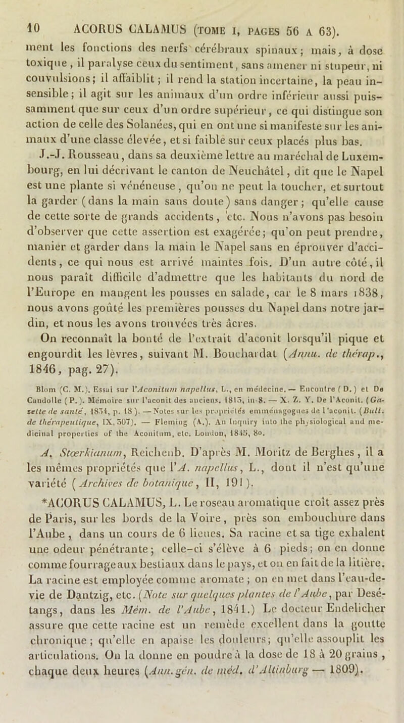 ment les fonctions des nerfs'cérébraux spinaux; mais, à dose toxique , il paralyse ceux du sentiment, sans amener ni stupeur, ni convulsions; il afiaiblit ; il rend la station incertaine, la peau in- sensible ; il agit sur les animaux d’un ordre inférieur aussi puis- samment que sur ceux d’un ordre supérieur, ce qui distingue son action de celle des Solanécs, qui en ont une si manifeste sur les ani- maux d’une classe élevée, et si faible sur ceux placés plus bas. J.-J. Rousseau, dans sa deuxième lettre au maréclial de Luxem- bourg, en lui décrivant le canton de Neuchâtel, dit que le Napel est une plante si vénéneuse, qu’on ne peut la toucher, et surtout la garder (dans la main sans doute) sans danger; qu’elle cause de celte sorte de grands accidents, etc. Nous n’avons pas besoin d’observer que cette assertion est exagérée; qu’on peut prendre, manier et garder dans la main le Napel sans en éprouver d’acci- dents, ce qui nous est arrivé maintes fois. D’un autre côté, il nous paraît ditlicile d’admettre que les habitants du nord de l’Europe en mangent les pousses en salade, car le 8 mars i838, nous avons goûté les premières pousses du Napel dans notre jar- din, et nous les avons trouvées très âcres. On reconnaît la bonté de l’extrait d’aconit lorsqu’il pique et engourdit les lèvres, suivant M. Bouchaidai [/Innit-. de thérap., 18é6, pag. 27). Blom (C. M.). Essai sur \*AconiUtm napcllus^ L., en meilcclnc. Encontre ( D, ) cl De Cundollc ( P. ). Mémoire sm* l’aconit des ancien.s. 1813, iii-8. — X. Z. Y. De l’Acünil. (Ga- zette de santé, I85i, p. 18 ). — Noies sur les pi\»prields emme'nagogiics de l ’aconil. [BuU. de Ihérnpeuliquey IX, 507). — Fleming (A.)- Inquiry inlo the phjsiologicul and mé- dicinal propciiies uf (he Aconitiim, etc. Lomlou, 1845, 8o. J, Stœrkiununi, Reiclienb. D’après M. Aloritz de Berghes, il a les mêmes propriétés que VA. napellusL., dont il n’est qu’une variété [Archives de botanique, II, 191). *A(ÎORUS CALAMUS, L. Le roseau aromatique croît assez près de Paris, sur les bords de la Voire, près son embouchure dans l’Aube , dans un cours de 6 lieues. Sa racine et sa tige exhalent une odeur pénétrante; celle-ci s’élève à 6 pieds; on en donne comme fourrage aux bestiaux dans le pays, et on en fait de la litière. La racine est employée comme aromate ; on en met dans l’eau-de- vie de Dantzig, etc. [Note sur quelques plantes de l'Aube, par üesé- tangs, dans les Mèm. de l’Aube, 1841.) Le docteur Endelicher assure que cette racine est un remèile excellent dans la goutte chronique; qu’elle en apaise les douleurs; qu’elle assouplit les articulations. On la donne en poudre à la dose de 18 â 20 grains , chaque deux heures [Ann.gén. de méd, d’Altinburg— 1809).