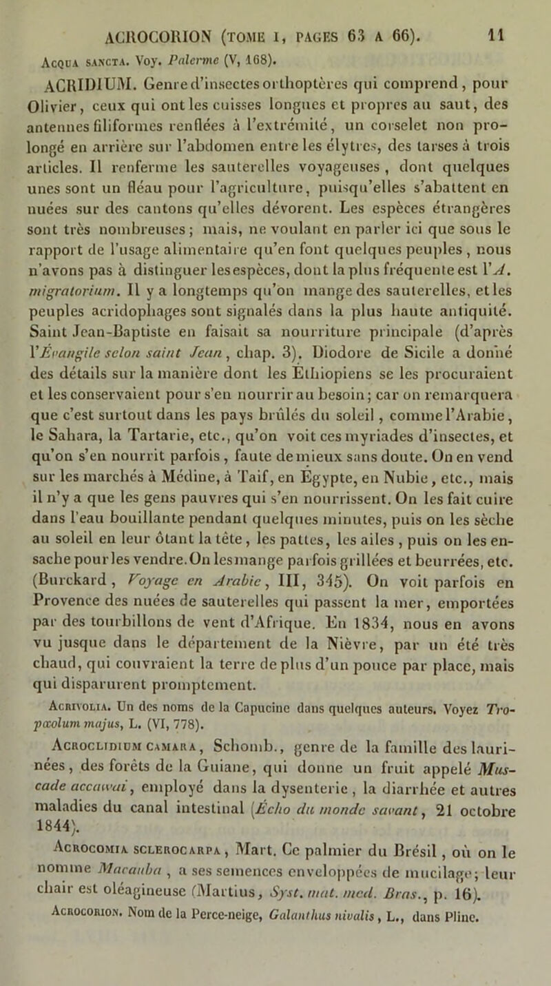 Acqua sancta. Voy. Païenne (V, 168). ACRiniUM. Genre d’insectes orthoptcies qui comprend, pour Olivier, ceux qui ont les cuisses longues et propres au saut, des antennes filiformes renflées à l’extrémité, un corselet non pro- longé en arrière sur l’abdomen entre les élytres, des tarses à trois articles. Il renferme les sauterelles voyageuses , dont quelques unes sont un fléau pour l’agriculture, puisqu’elles s’abattent en nuées sur des cantons qu’elles dévorent. Les espèces étrangères sont très nombreuses; mais, ne voulant en parler ici que sous le rapport de l’usage alimentaire qu’en font quelques peuples , nous n’avons pas à distinguer lesespèces, dont lapins fréquente est VA, migratorium. Il y a longtemps qu’on mange des sauterelles, et les peuples acridopbages sont signalés dans la plus haute antiquité. Saint .lean-Baptiste en faisait sa nourriture principale (d’après VEnangile scion saint Jean ^ cbap. 3). üiodore de Sicile a donné des détails sur la manière dont les Ethiopiens se les procuraient et les conservaient pour s’en nourrir au besoin; car on remarquera que c’est surtout dans les pays brûlés du soleil, comme l’Arabie, le Sahara, la Tartarie, etc., qu’on voit ces myriades d’insectes, et qu’on s’en nourrit parfois, faute de mieux sans doute. On en vend sur les marchés à Médine, à 'l'aif, en Égypte, en Nubie, etc., mais il n’y a que les gens pauvres qui s’en nourrissent. On les fait cuire dans l’eau bouillante pendant quelques minutes, puis on les sèche au soleil en leur ôtant la tête, les pattes, les ailes , puis on les en- sache pourles vendre.On lesmange parfois grillées et beurrées, etc. (Burckard , Voyage en Arabie, III, 3é5). On voit parfois en Provence des nuées de sauterelles qui passent la mer, emportées par des tourbillons de vent d’Afrique. En 1834, nous en avons vu jusque dans le département de la Nièvre, par un été très chaud, qui couvraient la terre déplus d’un pouce par place, mais qui disparurent promptement. ÂcRivoLiA. Un des noms de la Capucine dans quelques auteurs. Voyez Tro- pccolum majus, L. (VI, 778). Acroclididm CAMAUA, Schoiiib., genre de la famille des lauri- nées, des forêts de la Guiane, qui donne un fruit appelé Mus- cade acemvai, employé dans la dysenterie , la diarrhée et autres maladies du canal intestinal [Écho du monde savant, 21 octobre 1844). Acrocomia sclerocarpa, Mart. Ce palmier du Brésil, où on le nomme Macauha , a ses semences enveloppées de mucilage; leur chair est oléagineuse ClAlartius, Syst, mat. ined. Bras., p. 16). Acrocowon. Nom de la Perce-neige, Galanthus nivalis, L., dans Pline.